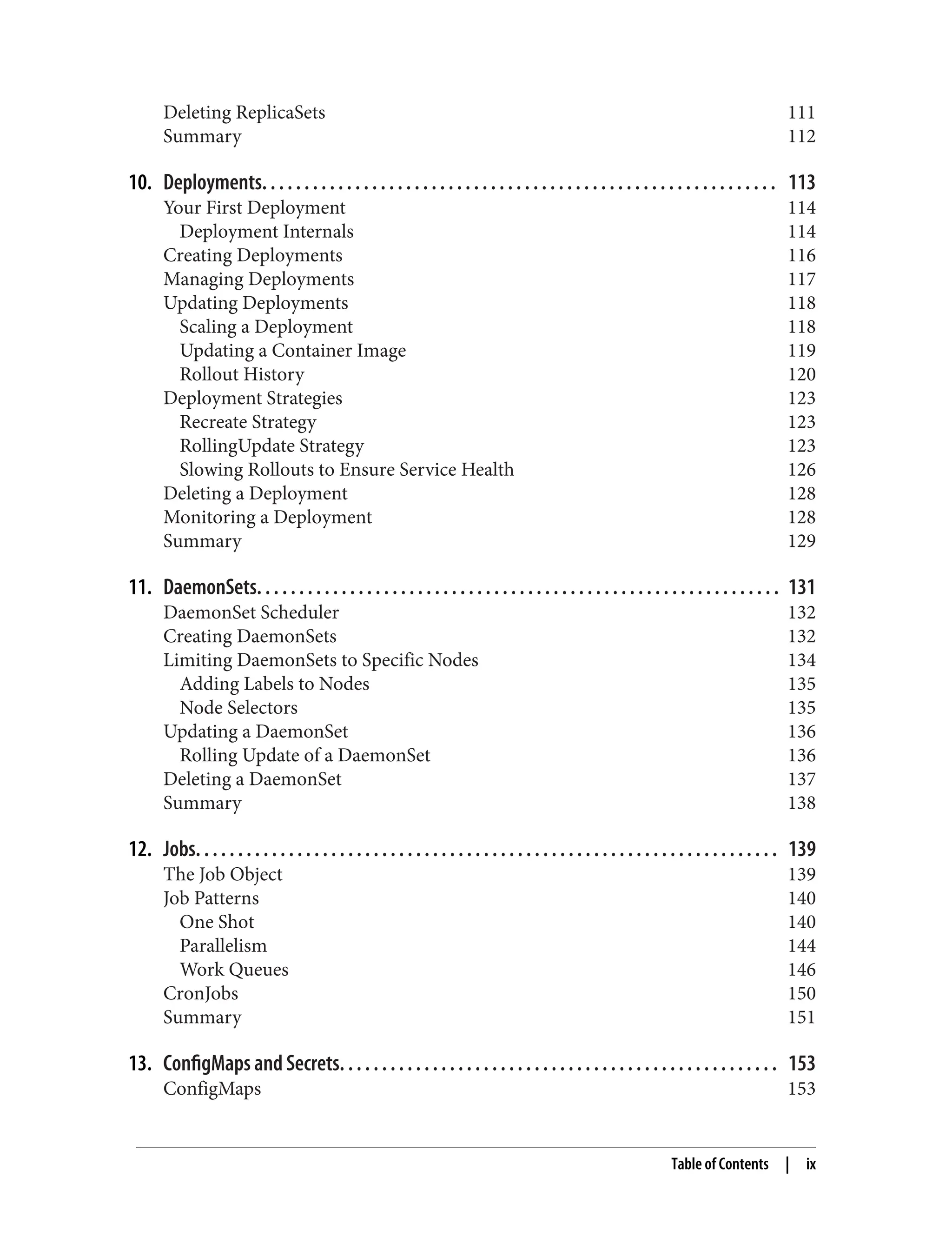 Deleting ReplicaSets 111
Summary 112
10. Deployments. . . . . . . . . . . . . . . . . . . . . . . . . . . . . . . . . . . . . . . . . . . . . . . . . . . . . . . . . . . . . 113
Your First Deployment 114
Deployment Internals 114
Creating Deployments 116
Managing Deployments 117
Updating Deployments 118
Scaling a Deployment 118
Updating a Container Image 119
Rollout History 120
Deployment Strategies 123
Recreate Strategy 123
RollingUpdate Strategy 123
Slowing Rollouts to Ensure Service Health 126
Deleting a Deployment 128
Monitoring a Deployment 128
Summary 129
11. DaemonSets. . . . . . . . . . . . . . . . . . . . . . . . . . . . . . . . . . . . . . . . . . . . . . . . . . . . . . . . . . . . . . 131
DaemonSet Scheduler 132
Creating DaemonSets 132
Limiting DaemonSets to Specific Nodes 134
Adding Labels to Nodes 135
Node Selectors 135
Updating a DaemonSet 136
Rolling Update of a DaemonSet 136
Deleting a DaemonSet 137
Summary 138
12. Jobs. . . . . . . . . . . . . . . . . . . . . . . . . . . . . . . . . . . . . . . . . . . . . . . . . . . . . . . . . . . . . . . . . . . . . 139
The Job Object 139
Job Patterns 140
One Shot 140
Parallelism 144
Work Queues 146
CronJobs 150
Summary 151
13. ConfigMaps and Secrets. . . . . . . . . . . . . . . . . . . . . . . . . . . . . . . . . . . . . . . . . . . . . . . . . . . . 153
ConfigMaps 153
Table of Contents | ix
 