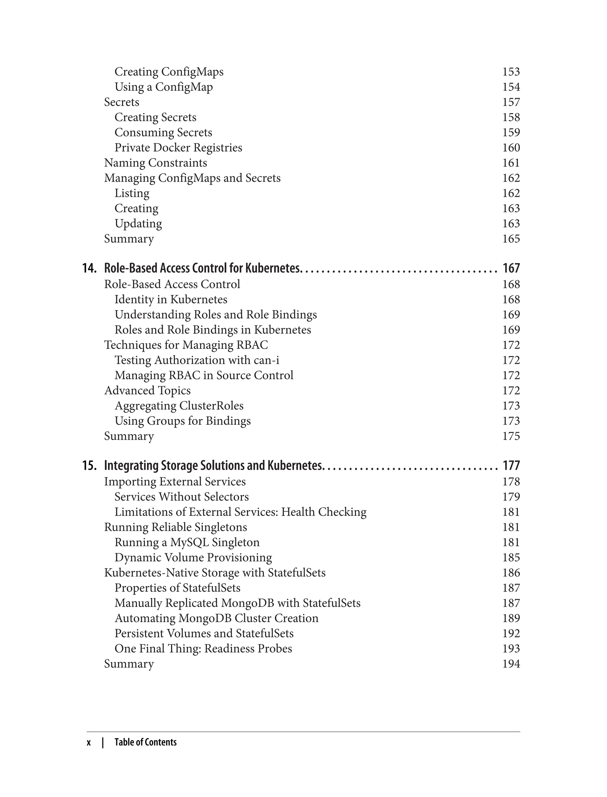 Creating ConfigMaps 153
Using a ConfigMap 154
Secrets 157
Creating Secrets 158
Consuming Secrets 159
Private Docker Registries 160
Naming Constraints 161
Managing ConfigMaps and Secrets 162
Listing 162
Creating 163
Updating 163
Summary 165
14. Role-Based Access Control for Kubernetes. . . . . . . . . . . . . . . . . . . . . . . . . . . . . . . . . . . . . 167
Role-Based Access Control 168
Identity in Kubernetes 168
Understanding Roles and Role Bindings 169
Roles and Role Bindings in Kubernetes 169
Techniques for Managing RBAC 172
Testing Authorization with can-i 172
Managing RBAC in Source Control 172
Advanced Topics 172
Aggregating ClusterRoles 173
Using Groups for Bindings 173
Summary 175
15. Integrating Storage Solutions and Kubernetes. . . . . . . . . . . . . . . . . . . . . . . . . . . . . . . . . 177
Importing External Services 178
Services Without Selectors 179
Limitations of External Services: Health Checking 181
Running Reliable Singletons 181
Running a MySQL Singleton 181
Dynamic Volume Provisioning 185
Kubernetes-Native Storage with StatefulSets 186
Properties of StatefulSets 187
Manually Replicated MongoDB with StatefulSets 187
Automating MongoDB Cluster Creation 189
Persistent Volumes and StatefulSets 192
One Final Thing: Readiness Probes 193
Summary 194
x | Table of Contents
 