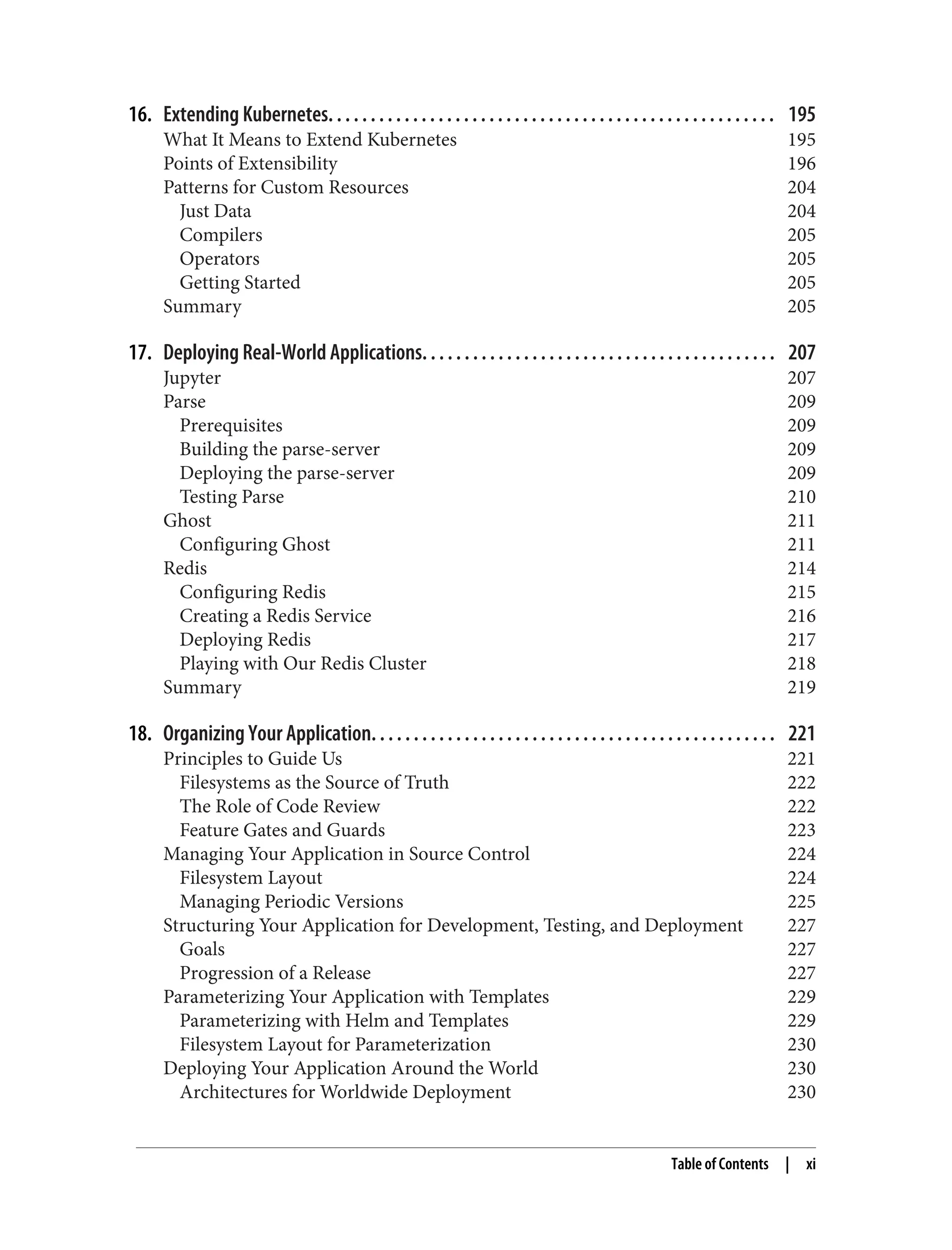 16. Extending Kubernetes. . . . . . . . . . . . . . . . . . . . . . . . . . . . . . . . . . . . . . . . . . . . . . . . . . . . . 195
What It Means to Extend Kubernetes 195
Points of Extensibility 196
Patterns for Custom Resources 204
Just Data 204
Compilers 205
Operators 205
Getting Started 205
Summary 205
17. Deploying Real-World Applications. . . . . . . . . . . . . . . . . . . . . . . . . . . . . . . . . . . . . . . . . . 207
Jupyter 207
Parse 209
Prerequisites 209
Building the parse-server 209
Deploying the parse-server 209
Testing Parse 210
Ghost 211
Configuring Ghost 211
Redis 214
Configuring Redis 215
Creating a Redis Service 216
Deploying Redis 217
Playing with Our Redis Cluster 218
Summary 219
18. Organizing Your Application. . . . . . . . . . . . . . . . . . . . . . . . . . . . . . . . . . . . . . . . . . . . . . . . 221
Principles to Guide Us 221
Filesystems as the Source of Truth 222
The Role of Code Review 222
Feature Gates and Guards 223
Managing Your Application in Source Control 224
Filesystem Layout 224
Managing Periodic Versions 225
Structuring Your Application for Development, Testing, and Deployment 227
Goals 227
Progression of a Release 227
Parameterizing Your Application with Templates 229
Parameterizing with Helm and Templates 229
Filesystem Layout for Parameterization 230
Deploying Your Application Around the World 230
Architectures for Worldwide Deployment 230
Table of Contents | xi
 