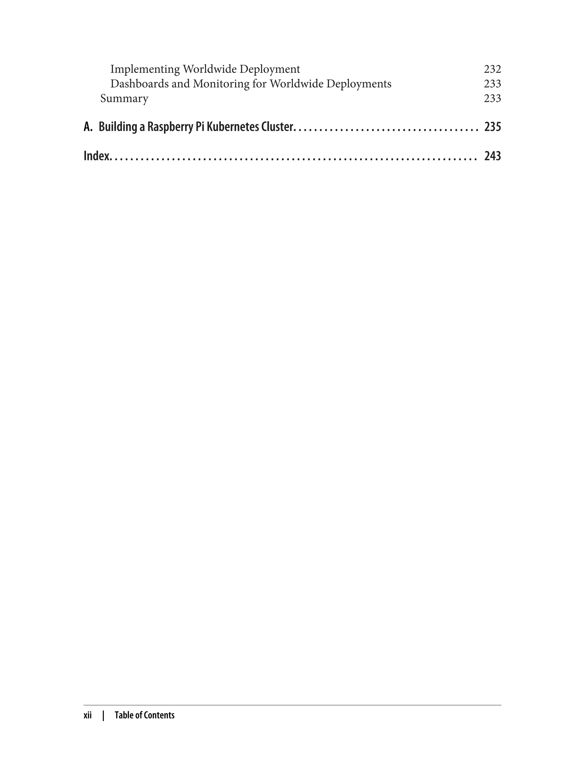 Implementing Worldwide Deployment 232
Dashboards and Monitoring for Worldwide Deployments 233
Summary 233
A. Building a Raspberry Pi Kubernetes Cluster. . . . . . . . . . . . . . . . . . . . . . . . . . . . . . . . . . . . 235
Index. . . . . . . . . . . . . . . . . . . . . . . . . . . . . . . . . . . . . . . . . . . . . . . . . . . . . . . . . . . . . . . . . . . . . . . 243
xii | Table of Contents
 