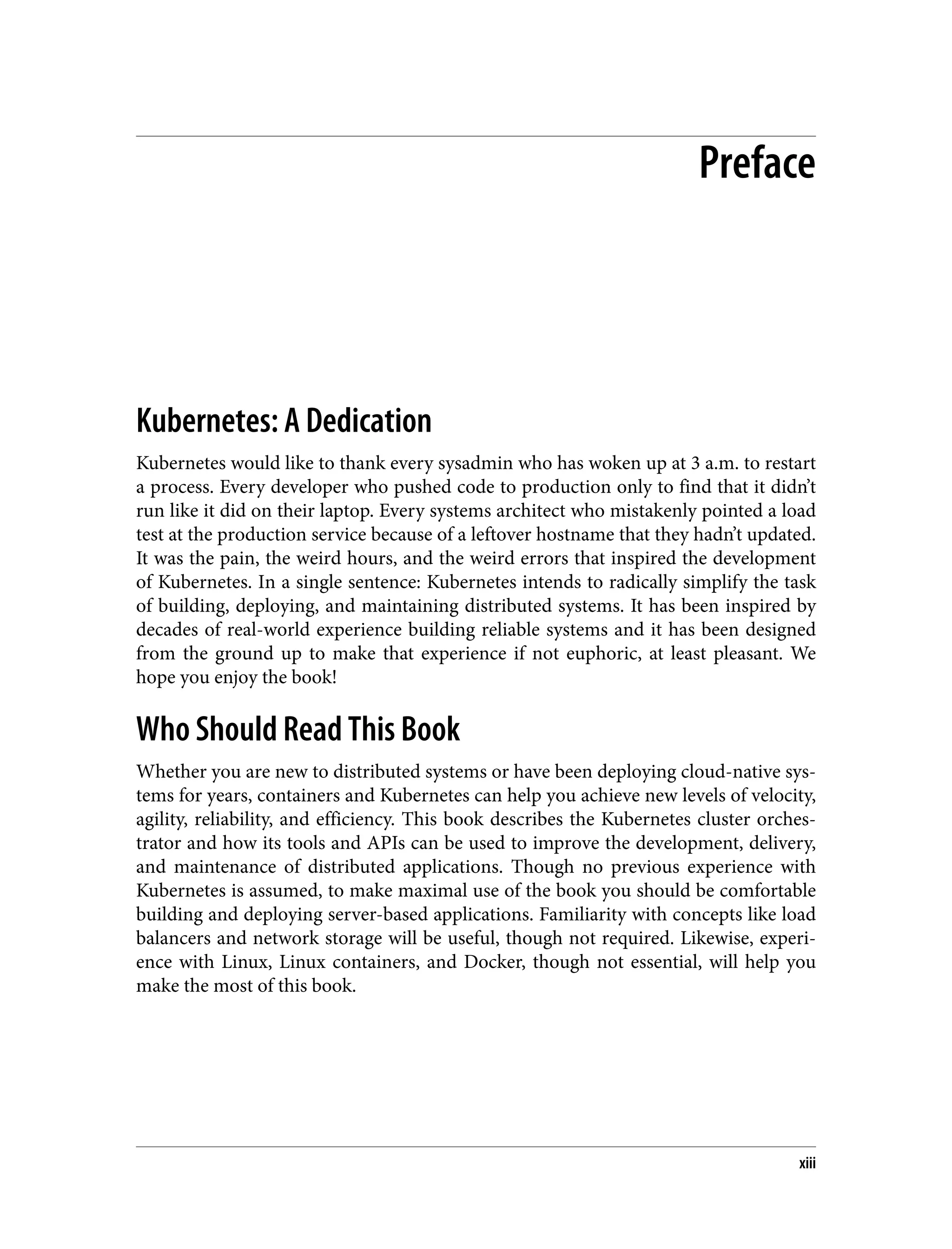 Preface
Kubernetes: A Dedication
Kubernetes would like to thank every sysadmin who has woken up at 3 a.m. to restart
a process. Every developer who pushed code to production only to find that it didn’t
run like it did on their laptop. Every systems architect who mistakenly pointed a load
test at the production service because of a leftover hostname that they hadn’t updated.
It was the pain, the weird hours, and the weird errors that inspired the development
of Kubernetes. In a single sentence: Kubernetes intends to radically simplify the task
of building, deploying, and maintaining distributed systems. It has been inspired by
decades of real-world experience building reliable systems and it has been designed
from the ground up to make that experience if not euphoric, at least pleasant. We
hope you enjoy the book!
Who Should Read This Book
Whether you are new to distributed systems or have been deploying cloud-native sys‐
tems for years, containers and Kubernetes can help you achieve new levels of velocity,
agility, reliability, and efficiency. This book describes the Kubernetes cluster orches‐
trator and how its tools and APIs can be used to improve the development, delivery,
and maintenance of distributed applications. Though no previous experience with
Kubernetes is assumed, to make maximal use of the book you should be comfortable
building and deploying server-based applications. Familiarity with concepts like load
balancers and network storage will be useful, though not required. Likewise, experi‐
ence with Linux, Linux containers, and Docker, though not essential, will help you
make the most of this book.
xiii
 