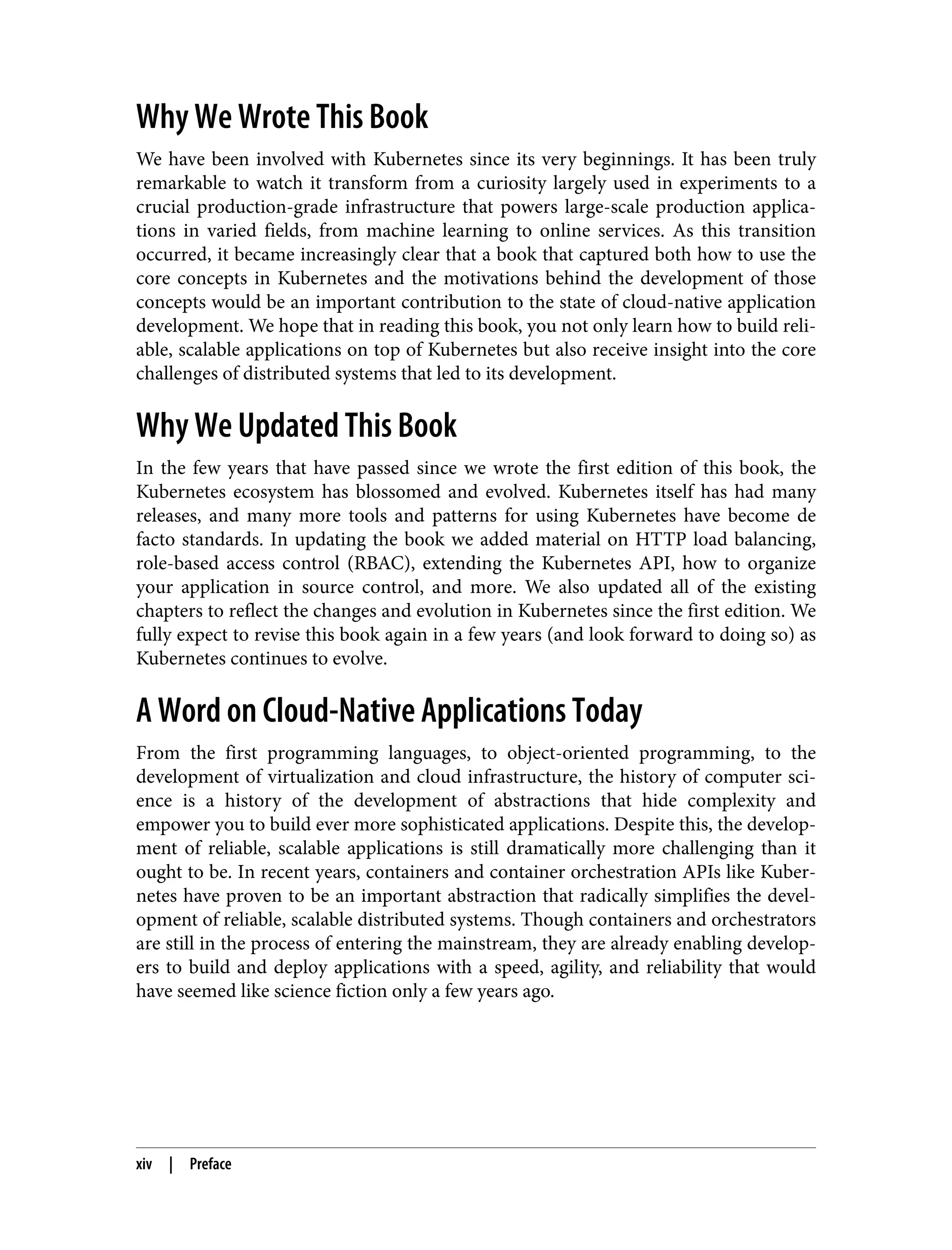 Why We Wrote This Book
We have been involved with Kubernetes since its very beginnings. It has been truly
remarkable to watch it transform from a curiosity largely used in experiments to a
crucial production-grade infrastructure that powers large-scale production applica‐
tions in varied fields, from machine learning to online services. As this transition
occurred, it became increasingly clear that a book that captured both how to use the
core concepts in Kubernetes and the motivations behind the development of those
concepts would be an important contribution to the state of cloud-native application
development. We hope that in reading this book, you not only learn how to build reli‐
able, scalable applications on top of Kubernetes but also receive insight into the core
challenges of distributed systems that led to its development.
Why We Updated This Book
In the few years that have passed since we wrote the first edition of this book, the
Kubernetes ecosystem has blossomed and evolved. Kubernetes itself has had many
releases, and many more tools and patterns for using Kubernetes have become de
facto standards. In updating the book we added material on HTTP load balancing,
role-based access control (RBAC), extending the Kubernetes API, how to organize
your application in source control, and more. We also updated all of the existing
chapters to reflect the changes and evolution in Kubernetes since the first edition. We
fully expect to revise this book again in a few years (and look forward to doing so) as
Kubernetes continues to evolve.
A Word on Cloud-Native Applications Today
From the first programming languages, to object-oriented programming, to the
development of virtualization and cloud infrastructure, the history of computer sci‐
ence is a history of the development of abstractions that hide complexity and
empower you to build ever more sophisticated applications. Despite this, the develop‐
ment of reliable, scalable applications is still dramatically more challenging than it
ought to be. In recent years, containers and container orchestration APIs like Kuber‐
netes have proven to be an important abstraction that radically simplifies the devel‐
opment of reliable, scalable distributed systems. Though containers and orchestrators
are still in the process of entering the mainstream, they are already enabling develop‐
ers to build and deploy applications with a speed, agility, and reliability that would
have seemed like science fiction only a few years ago.
xiv | Preface
 