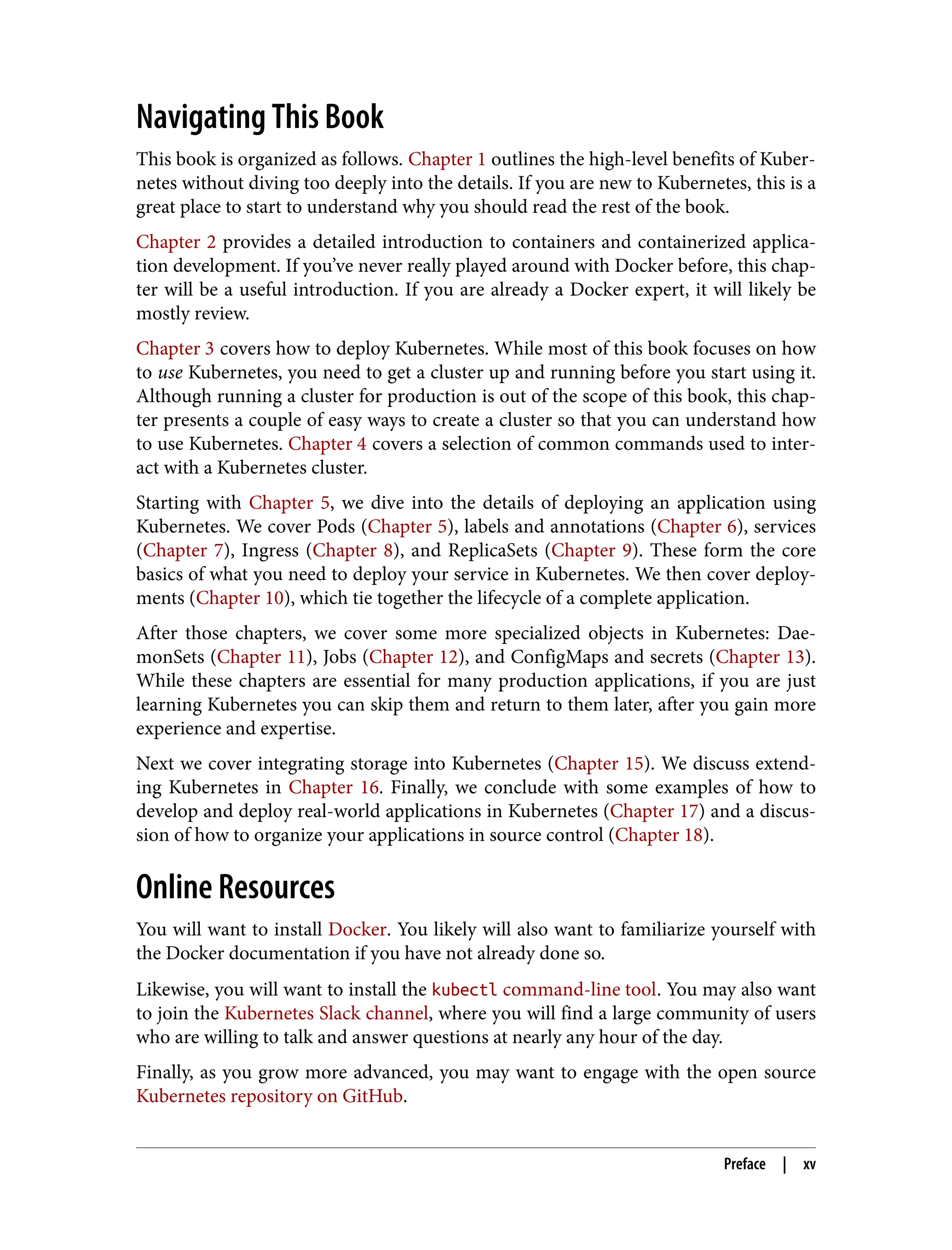 Navigating This Book
This book is organized as follows. Chapter 1 outlines the high-level benefits of Kuber‐
netes without diving too deeply into the details. If you are new to Kubernetes, this is a
great place to start to understand why you should read the rest of the book.
Chapter 2 provides a detailed introduction to containers and containerized applica‐
tion development. If you’ve never really played around with Docker before, this chap‐
ter will be a useful introduction. If you are already a Docker expert, it will likely be
mostly review.
Chapter 3 covers how to deploy Kubernetes. While most of this book focuses on how
to use Kubernetes, you need to get a cluster up and running before you start using it.
Although running a cluster for production is out of the scope of this book, this chap‐
ter presents a couple of easy ways to create a cluster so that you can understand how
to use Kubernetes. Chapter 4 covers a selection of common commands used to inter‐
act with a Kubernetes cluster.
Starting with Chapter 5, we dive into the details of deploying an application using
Kubernetes. We cover Pods (Chapter 5), labels and annotations (Chapter 6), services
(Chapter 7), Ingress (Chapter 8), and ReplicaSets (Chapter 9). These form the core
basics of what you need to deploy your service in Kubernetes. We then cover deploy‐
ments (Chapter 10), which tie together the lifecycle of a complete application.
After those chapters, we cover some more specialized objects in Kubernetes: Dae‐
monSets (Chapter 11), Jobs (Chapter 12), and ConfigMaps and secrets (Chapter 13).
While these chapters are essential for many production applications, if you are just
learning Kubernetes you can skip them and return to them later, after you gain more
experience and expertise.
Next we cover integrating storage into Kubernetes (Chapter 15). We discuss extend‐
ing Kubernetes in Chapter 16. Finally, we conclude with some examples of how to
develop and deploy real-world applications in Kubernetes (Chapter 17) and a discus‐
sion of how to organize your applications in source control (Chapter 18).
Online Resources
You will want to install Docker. You likely will also want to familiarize yourself with
the Docker documentation if you have not already done so.
Likewise, you will want to install the kubectl command-line tool. You may also want
to join the Kubernetes Slack channel, where you will find a large community of users
who are willing to talk and answer questions at nearly any hour of the day.
Finally, as you grow more advanced, you may want to engage with the open source
Kubernetes repository on GitHub.
Preface | xv
 
