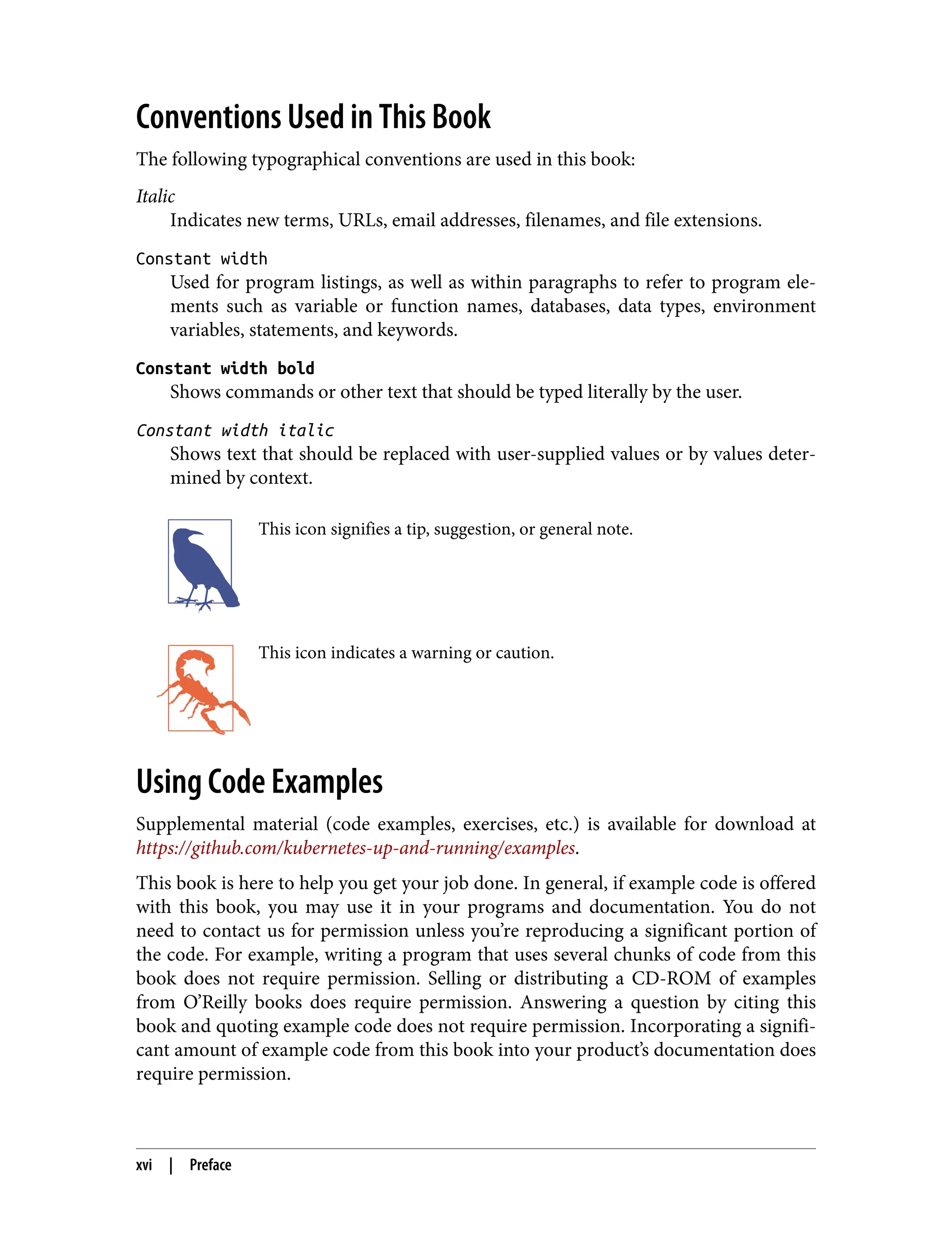 Conventions Used in This Book
The following typographical conventions are used in this book:
Italic
Indicates new terms, URLs, email addresses, filenames, and file extensions.
Constant width
Used for program listings, as well as within paragraphs to refer to program ele‐
ments such as variable or function names, databases, data types, environment
variables, statements, and keywords.
Constant width bold
Shows commands or other text that should be typed literally by the user.
Constant width italic
Shows text that should be replaced with user-supplied values or by values deter‐
mined by context.
This icon signifies a tip, suggestion, or general note.
This icon indicates a warning or caution.
Using Code Examples
Supplemental material (code examples, exercises, etc.) is available for download at
https://github.com/kubernetes-up-and-running/examples.
This book is here to help you get your job done. In general, if example code is offered
with this book, you may use it in your programs and documentation. You do not
need to contact us for permission unless you’re reproducing a significant portion of
the code. For example, writing a program that uses several chunks of code from this
book does not require permission. Selling or distributing a CD-ROM of examples
from O’Reilly books does require permission. Answering a question by citing this
book and quoting example code does not require permission. Incorporating a signifi‐
cant amount of example code from this book into your product’s documentation does
require permission.
xvi | Preface
 