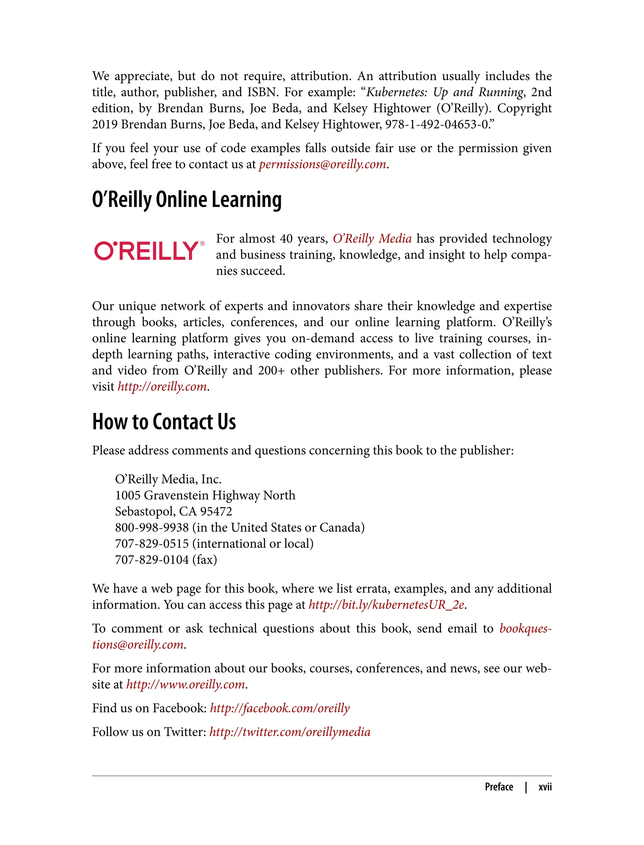 We appreciate, but do not require, attribution. An attribution usually includes the
title, author, publisher, and ISBN. For example: “Kubernetes: Up and Running, 2nd
edition, by Brendan Burns, Joe Beda, and Kelsey Hightower (O’Reilly). Copyright
2019 Brendan Burns, Joe Beda, and Kelsey Hightower, 978-1-492-04653-0.”
If you feel your use of code examples falls outside fair use or the permission given
above, feel free to contact us at permissions@oreilly.com.
O’Reilly Online Learning
For almost 40 years, O’Reilly Media has provided technology
and business training, knowledge, and insight to help compa‐
nies succeed.
Our unique network of experts and innovators share their knowledge and expertise
through books, articles, conferences, and our online learning platform. O’Reilly’s
online learning platform gives you on-demand access to live training courses, in-
depth learning paths, interactive coding environments, and a vast collection of text
and video from O’Reilly and 200+ other publishers. For more information, please
visit http://oreilly.com.
How to Contact Us
Please address comments and questions concerning this book to the publisher:
O’Reilly Media, Inc.
1005 Gravenstein Highway North
Sebastopol, CA 95472
800-998-9938 (in the United States or Canada)
707-829-0515 (international or local)
707-829-0104 (fax)
We have a web page for this book, where we list errata, examples, and any additional
information. You can access this page at http://bit.ly/kubernetesUR_2e.
To comment or ask technical questions about this book, send email to bookques‐
tions@oreilly.com.
For more information about our books, courses, conferences, and news, see our web‐
site at http://www.oreilly.com.
Find us on Facebook: http://facebook.com/oreilly
Follow us on Twitter: http://twitter.com/oreillymedia
Preface | xvii
 
