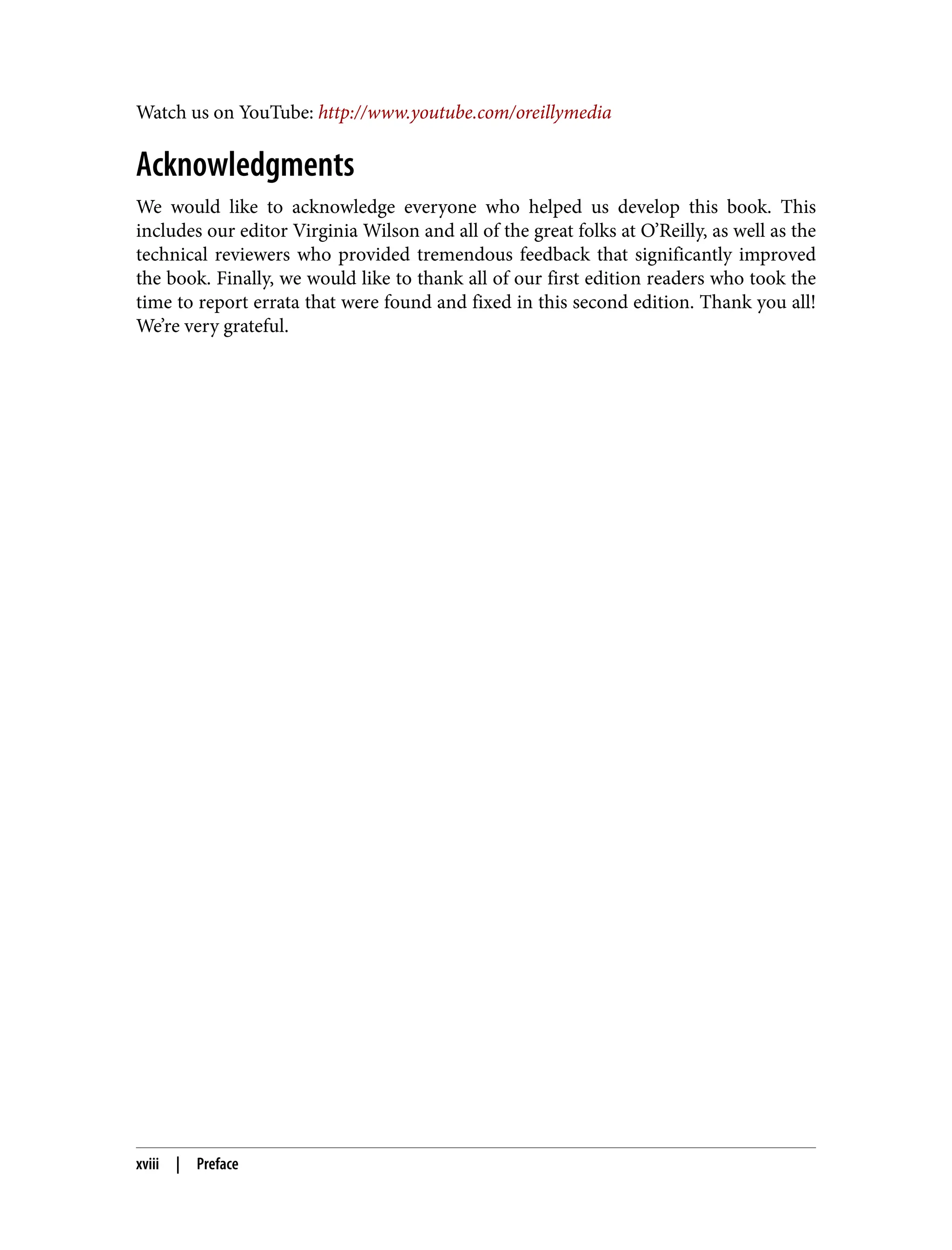 Watch us on YouTube: http://www.youtube.com/oreillymedia
Acknowledgments
We would like to acknowledge everyone who helped us develop this book. This
includes our editor Virginia Wilson and all of the great folks at O’Reilly, as well as the
technical reviewers who provided tremendous feedback that significantly improved
the book. Finally, we would like to thank all of our first edition readers who took the
time to report errata that were found and fixed in this second edition. Thank you all!
We’re very grateful.
xviii | Preface
 