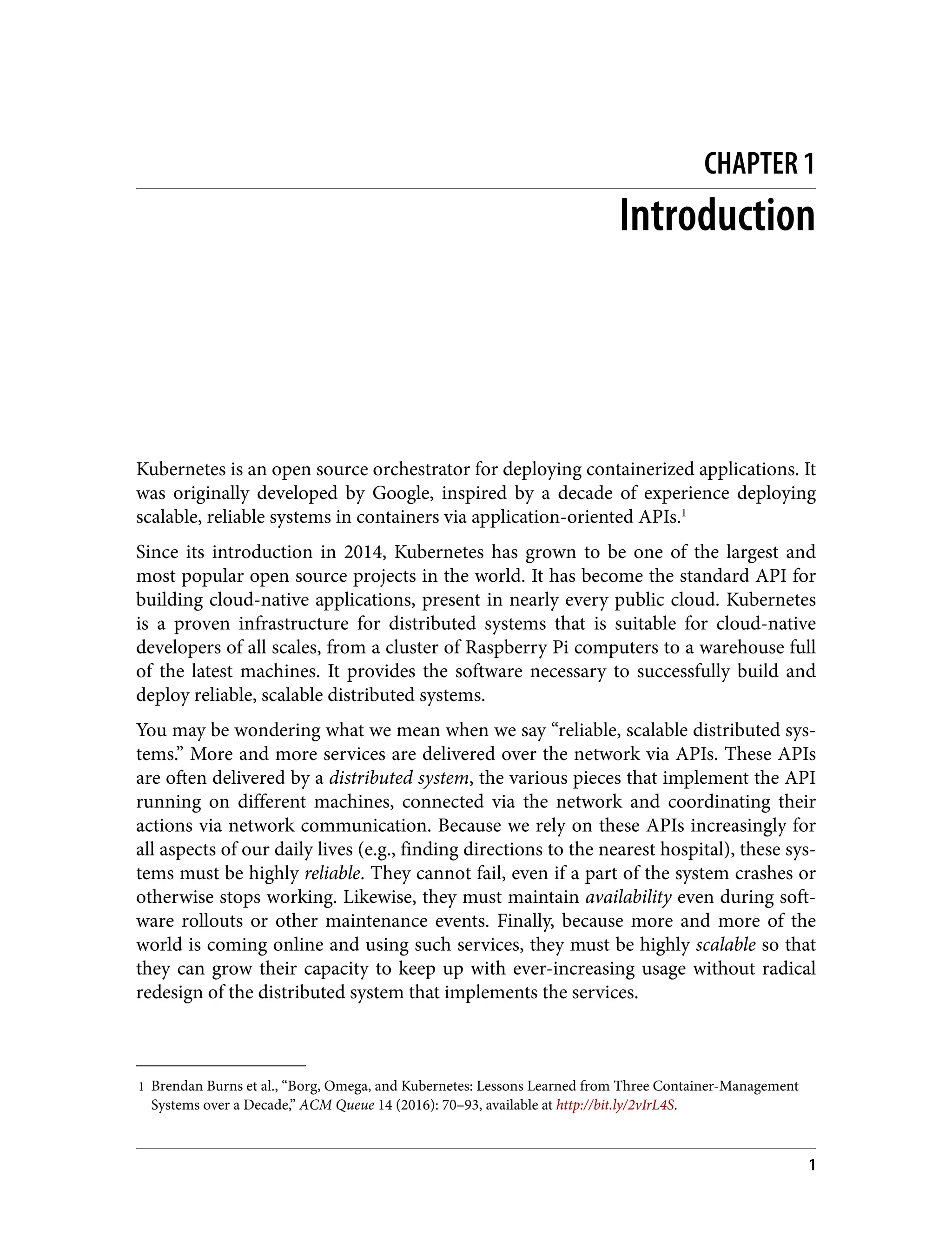 1 Brendan Burns et al., “Borg, Omega, and Kubernetes: Lessons Learned from Three Container-Management
Systems over a Decade,” ACM Queue 14 (2016): 70–93, available at http://bit.ly/2vIrL4S.
CHAPTER 1
Introduction
Kubernetes is an open source orchestrator for deploying containerized applications. It
was originally developed by Google, inspired by a decade of experience deploying
scalable, reliable systems in containers via application-oriented APIs.1
Since its introduction in 2014, Kubernetes has grown to be one of the largest and
most popular open source projects in the world. It has become the standard API for
building cloud-native applications, present in nearly every public cloud. Kubernetes
is a proven infrastructure for distributed systems that is suitable for cloud-native
developers of all scales, from a cluster of Raspberry Pi computers to a warehouse full
of the latest machines. It provides the software necessary to successfully build and
deploy reliable, scalable distributed systems.
You may be wondering what we mean when we say “reliable, scalable distributed sys‐
tems.” More and more services are delivered over the network via APIs. These APIs
are often delivered by a distributed system, the various pieces that implement the API
running on different machines, connected via the network and coordinating their
actions via network communication. Because we rely on these APIs increasingly for
all aspects of our daily lives (e.g., finding directions to the nearest hospital), these sys‐
tems must be highly reliable. They cannot fail, even if a part of the system crashes or
otherwise stops working. Likewise, they must maintain availability even during soft‐
ware rollouts or other maintenance events. Finally, because more and more of the
world is coming online and using such services, they must be highly scalable so that
they can grow their capacity to keep up with ever-increasing usage without radical
redesign of the distributed system that implements the services.
1
 
