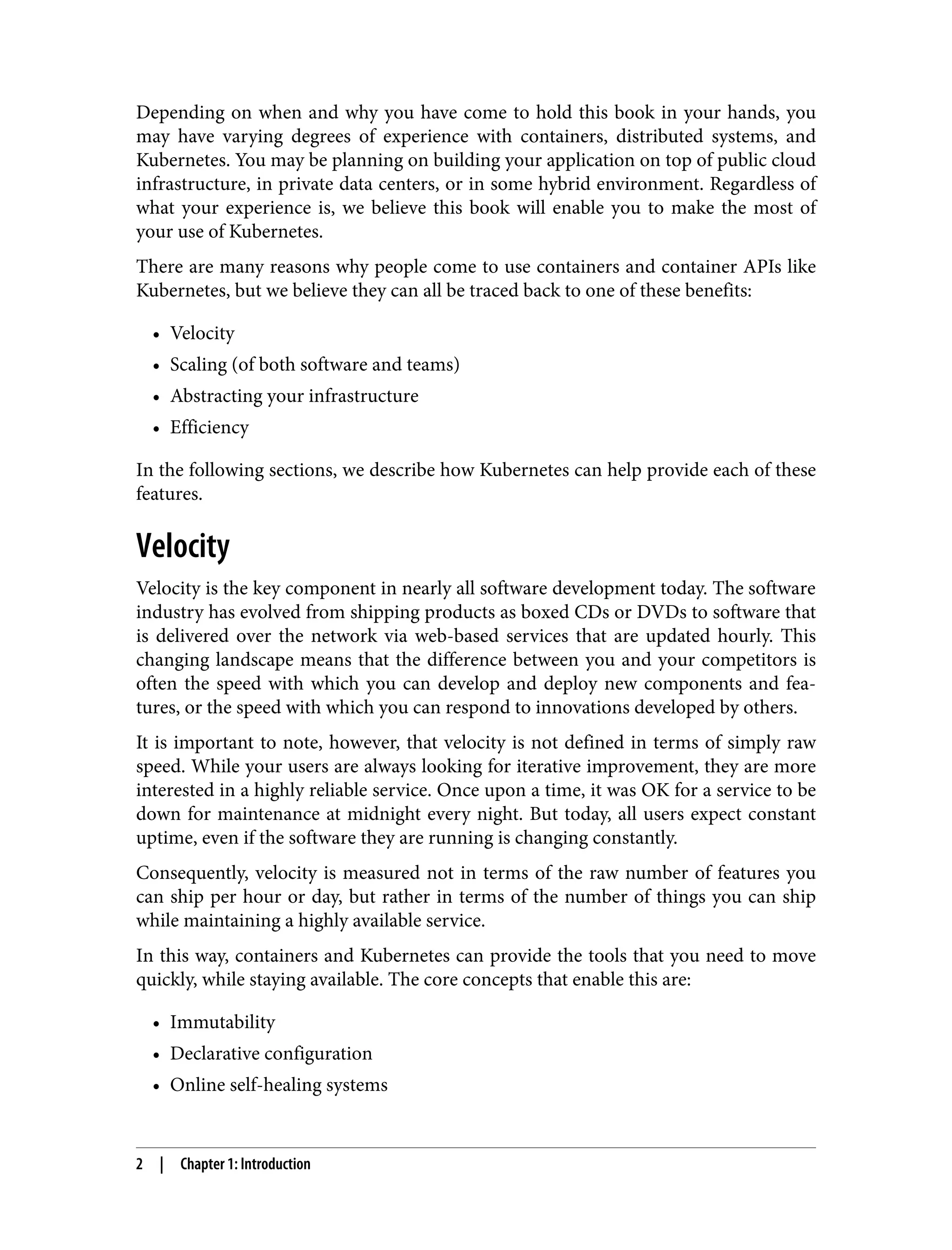 Depending on when and why you have come to hold this book in your hands, you
may have varying degrees of experience with containers, distributed systems, and
Kubernetes. You may be planning on building your application on top of public cloud
infrastructure, in private data centers, or in some hybrid environment. Regardless of
what your experience is, we believe this book will enable you to make the most of
your use of Kubernetes.
There are many reasons why people come to use containers and container APIs like
Kubernetes, but we believe they can all be traced back to one of these benefits:
• Velocity
• Scaling (of both software and teams)
• Abstracting your infrastructure
• Efficiency
In the following sections, we describe how Kubernetes can help provide each of these
features.
Velocity
Velocity is the key component in nearly all software development today. The software
industry has evolved from shipping products as boxed CDs or DVDs to software that
is delivered over the network via web-based services that are updated hourly. This
changing landscape means that the difference between you and your competitors is
often the speed with which you can develop and deploy new components and fea‐
tures, or the speed with which you can respond to innovations developed by others.
It is important to note, however, that velocity is not defined in terms of simply raw
speed. While your users are always looking for iterative improvement, they are more
interested in a highly reliable service. Once upon a time, it was OK for a service to be
down for maintenance at midnight every night. But today, all users expect constant
uptime, even if the software they are running is changing constantly.
Consequently, velocity is measured not in terms of the raw number of features you
can ship per hour or day, but rather in terms of the number of things you can ship
while maintaining a highly available service.
In this way, containers and Kubernetes can provide the tools that you need to move
quickly, while staying available. The core concepts that enable this are:
• Immutability
• Declarative configuration
• Online self-healing systems
2 | Chapter 1: Introduction
 