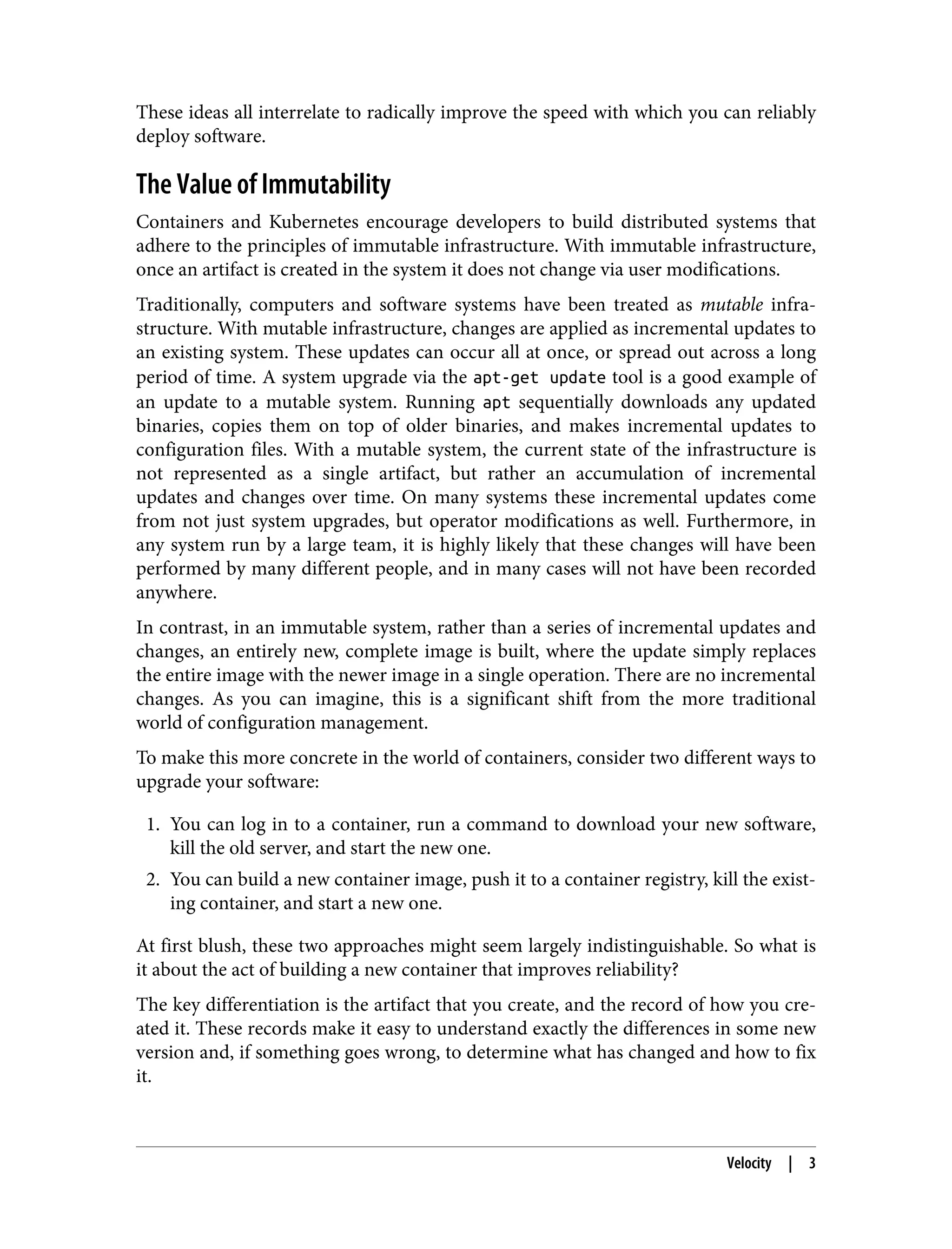 These ideas all interrelate to radically improve the speed with which you can reliably
deploy software.
The Value of Immutability
Containers and Kubernetes encourage developers to build distributed systems that
adhere to the principles of immutable infrastructure. With immutable infrastructure,
once an artifact is created in the system it does not change via user modifications.
Traditionally, computers and software systems have been treated as mutable infra‐
structure. With mutable infrastructure, changes are applied as incremental updates to
an existing system. These updates can occur all at once, or spread out across a long
period of time. A system upgrade via the apt-get update tool is a good example of
an update to a mutable system. Running apt sequentially downloads any updated
binaries, copies them on top of older binaries, and makes incremental updates to
configuration files. With a mutable system, the current state of the infrastructure is
not represented as a single artifact, but rather an accumulation of incremental
updates and changes over time. On many systems these incremental updates come
from not just system upgrades, but operator modifications as well. Furthermore, in
any system run by a large team, it is highly likely that these changes will have been
performed by many different people, and in many cases will not have been recorded
anywhere.
In contrast, in an immutable system, rather than a series of incremental updates and
changes, an entirely new, complete image is built, where the update simply replaces
the entire image with the newer image in a single operation. There are no incremental
changes. As you can imagine, this is a significant shift from the more traditional
world of configuration management.
To make this more concrete in the world of containers, consider two different ways to
upgrade your software:
1. You can log in to a container, run a command to download your new software,
kill the old server, and start the new one.
2. You can build a new container image, push it to a container registry, kill the exist‐
ing container, and start a new one.
At first blush, these two approaches might seem largely indistinguishable. So what is
it about the act of building a new container that improves reliability?
The key differentiation is the artifact that you create, and the record of how you cre‐
ated it. These records make it easy to understand exactly the differences in some new
version and, if something goes wrong, to determine what has changed and how to fix
it.
Velocity | 3
 