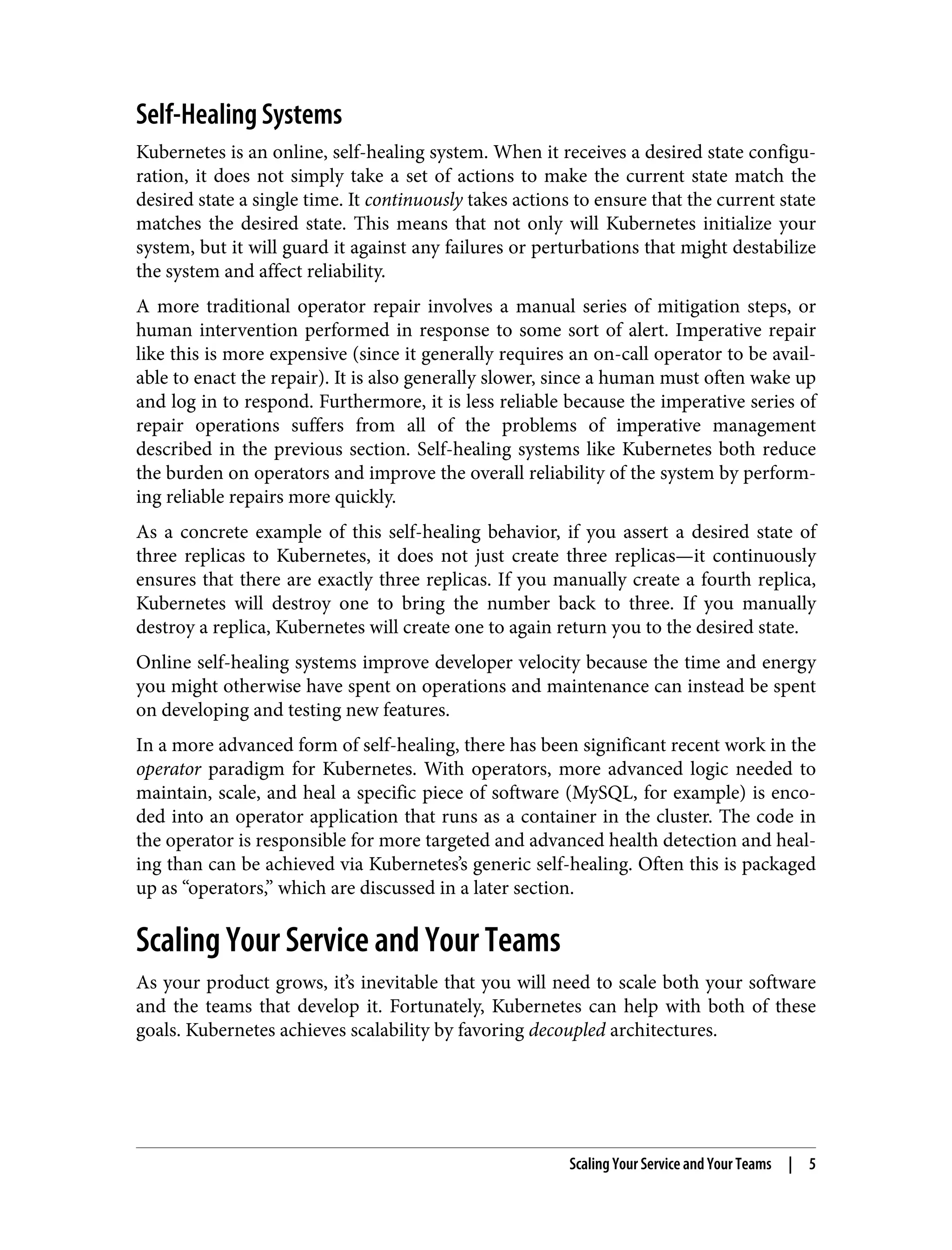 Self-Healing Systems
Kubernetes is an online, self-healing system. When it receives a desired state configu‐
ration, it does not simply take a set of actions to make the current state match the
desired state a single time. It continuously takes actions to ensure that the current state
matches the desired state. This means that not only will Kubernetes initialize your
system, but it will guard it against any failures or perturbations that might destabilize
the system and affect reliability.
A more traditional operator repair involves a manual series of mitigation steps, or
human intervention performed in response to some sort of alert. Imperative repair
like this is more expensive (since it generally requires an on-call operator to be avail‐
able to enact the repair). It is also generally slower, since a human must often wake up
and log in to respond. Furthermore, it is less reliable because the imperative series of
repair operations suffers from all of the problems of imperative management
described in the previous section. Self-healing systems like Kubernetes both reduce
the burden on operators and improve the overall reliability of the system by perform‐
ing reliable repairs more quickly.
As a concrete example of this self-healing behavior, if you assert a desired state of
three replicas to Kubernetes, it does not just create three replicas—it continuously
ensures that there are exactly three replicas. If you manually create a fourth replica,
Kubernetes will destroy one to bring the number back to three. If you manually
destroy a replica, Kubernetes will create one to again return you to the desired state.
Online self-healing systems improve developer velocity because the time and energy
you might otherwise have spent on operations and maintenance can instead be spent
on developing and testing new features.
In a more advanced form of self-healing, there has been significant recent work in the
operator paradigm for Kubernetes. With operators, more advanced logic needed to
maintain, scale, and heal a specific piece of software (MySQL, for example) is enco‐
ded into an operator application that runs as a container in the cluster. The code in
the operator is responsible for more targeted and advanced health detection and heal‐
ing than can be achieved via Kubernetes’s generic self-healing. Often this is packaged
up as “operators,” which are discussed in a later section.
Scaling Your Service and Your Teams
As your product grows, it’s inevitable that you will need to scale both your software
and the teams that develop it. Fortunately, Kubernetes can help with both of these
goals. Kubernetes achieves scalability by favoring decoupled architectures.
Scaling Your Service and Your Teams | 5
 