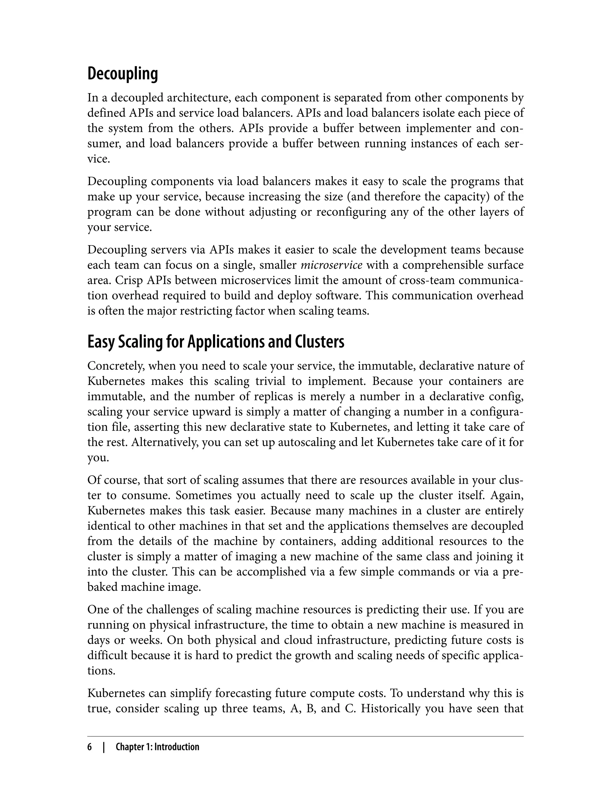 Decoupling
In a decoupled architecture, each component is separated from other components by
defined APIs and service load balancers. APIs and load balancers isolate each piece of
the system from the others. APIs provide a buffer between implementer and con‐
sumer, and load balancers provide a buffer between running instances of each ser‐
vice.
Decoupling components via load balancers makes it easy to scale the programs that
make up your service, because increasing the size (and therefore the capacity) of the
program can be done without adjusting or reconfiguring any of the other layers of
your service.
Decoupling servers via APIs makes it easier to scale the development teams because
each team can focus on a single, smaller microservice with a comprehensible surface
area. Crisp APIs between microservices limit the amount of cross-team communica‐
tion overhead required to build and deploy software. This communication overhead
is often the major restricting factor when scaling teams.
Easy Scaling for Applications and Clusters
Concretely, when you need to scale your service, the immutable, declarative nature of
Kubernetes makes this scaling trivial to implement. Because your containers are
immutable, and the number of replicas is merely a number in a declarative config,
scaling your service upward is simply a matter of changing a number in a configura‐
tion file, asserting this new declarative state to Kubernetes, and letting it take care of
the rest. Alternatively, you can set up autoscaling and let Kubernetes take care of it for
you.
Of course, that sort of scaling assumes that there are resources available in your clus‐
ter to consume. Sometimes you actually need to scale up the cluster itself. Again,
Kubernetes makes this task easier. Because many machines in a cluster are entirely
identical to other machines in that set and the applications themselves are decoupled
from the details of the machine by containers, adding additional resources to the
cluster is simply a matter of imaging a new machine of the same class and joining it
into the cluster. This can be accomplished via a few simple commands or via a pre‐
baked machine image.
One of the challenges of scaling machine resources is predicting their use. If you are
running on physical infrastructure, the time to obtain a new machine is measured in
days or weeks. On both physical and cloud infrastructure, predicting future costs is
difficult because it is hard to predict the growth and scaling needs of specific applica‐
tions.
Kubernetes can simplify forecasting future compute costs. To understand why this is
true, consider scaling up three teams, A, B, and C. Historically you have seen that
6 | Chapter 1: Introduction
 