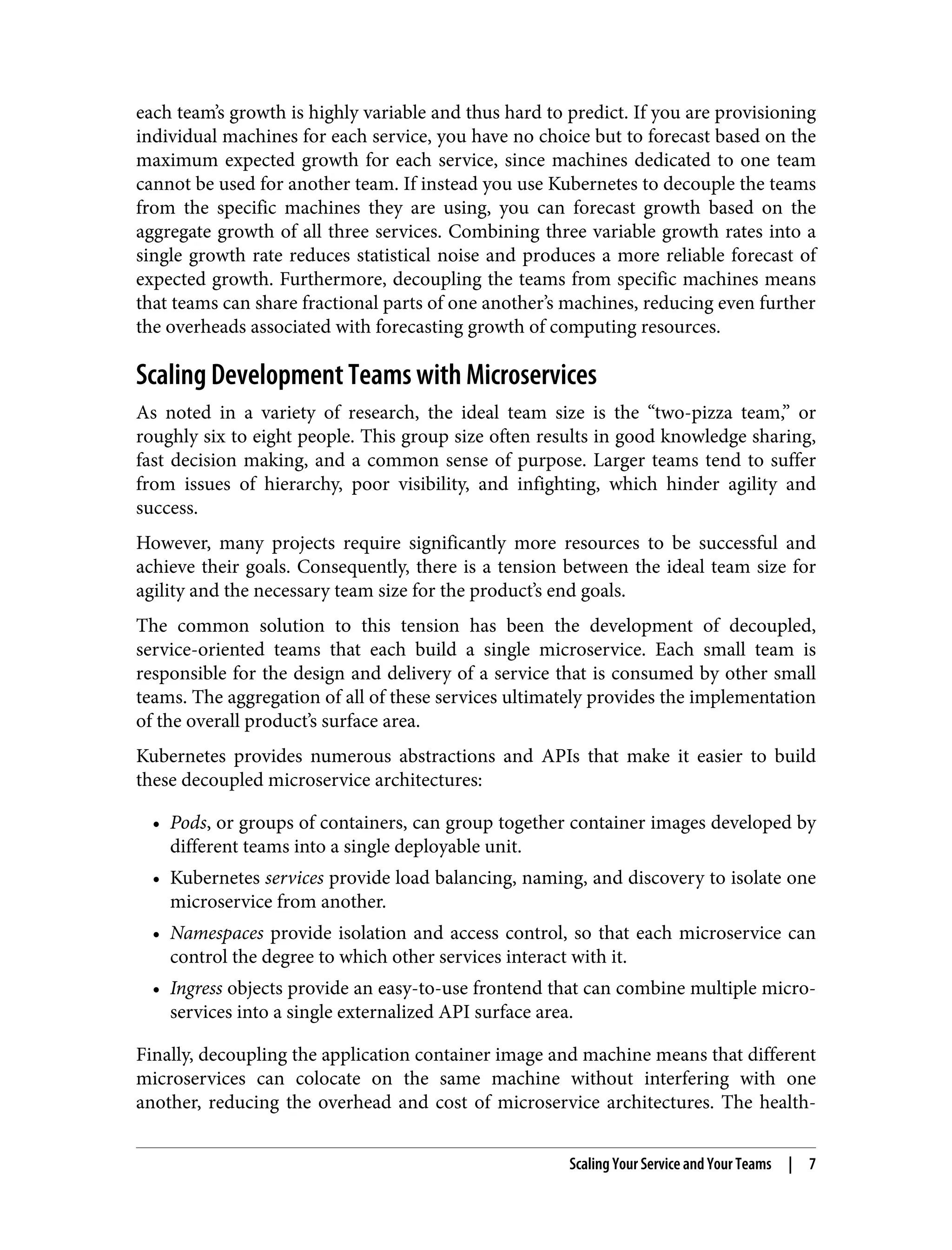 each team’s growth is highly variable and thus hard to predict. If you are provisioning
individual machines for each service, you have no choice but to forecast based on the
maximum expected growth for each service, since machines dedicated to one team
cannot be used for another team. If instead you use Kubernetes to decouple the teams
from the specific machines they are using, you can forecast growth based on the
aggregate growth of all three services. Combining three variable growth rates into a
single growth rate reduces statistical noise and produces a more reliable forecast of
expected growth. Furthermore, decoupling the teams from specific machines means
that teams can share fractional parts of one another’s machines, reducing even further
the overheads associated with forecasting growth of computing resources.
Scaling Development Teams with Microservices
As noted in a variety of research, the ideal team size is the “two-pizza team,” or
roughly six to eight people. This group size often results in good knowledge sharing,
fast decision making, and a common sense of purpose. Larger teams tend to suffer
from issues of hierarchy, poor visibility, and infighting, which hinder agility and
success.
However, many projects require significantly more resources to be successful and
achieve their goals. Consequently, there is a tension between the ideal team size for
agility and the necessary team size for the product’s end goals.
The common solution to this tension has been the development of decoupled,
service-oriented teams that each build a single microservice. Each small team is
responsible for the design and delivery of a service that is consumed by other small
teams. The aggregation of all of these services ultimately provides the implementation
of the overall product’s surface area.
Kubernetes provides numerous abstractions and APIs that make it easier to build
these decoupled microservice architectures:
• Pods, or groups of containers, can group together container images developed by
different teams into a single deployable unit.
• Kubernetes services provide load balancing, naming, and discovery to isolate one
microservice from another.
• Namespaces provide isolation and access control, so that each microservice can
control the degree to which other services interact with it.
• Ingress objects provide an easy-to-use frontend that can combine multiple micro‐
services into a single externalized API surface area.
Finally, decoupling the application container image and machine means that different
microservices can colocate on the same machine without interfering with one
another, reducing the overhead and cost of microservice architectures. The health-
Scaling Your Service and Your Teams | 7
 