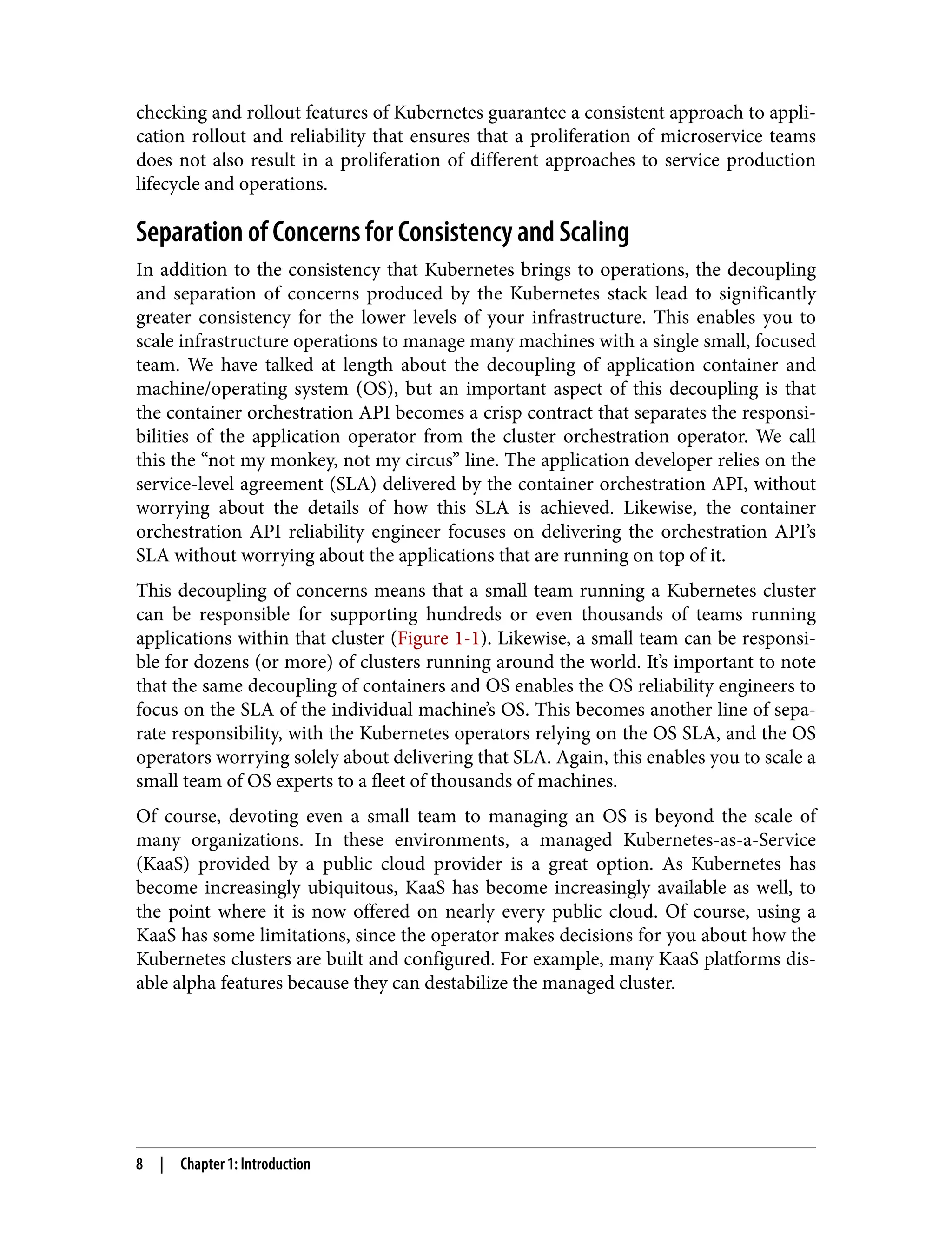 checking and rollout features of Kubernetes guarantee a consistent approach to appli‐
cation rollout and reliability that ensures that a proliferation of microservice teams
does not also result in a proliferation of different approaches to service production
lifecycle and operations.
Separation of Concerns for Consistency and Scaling
In addition to the consistency that Kubernetes brings to operations, the decoupling
and separation of concerns produced by the Kubernetes stack lead to significantly
greater consistency for the lower levels of your infrastructure. This enables you to
scale infrastructure operations to manage many machines with a single small, focused
team. We have talked at length about the decoupling of application container and
machine/operating system (OS), but an important aspect of this decoupling is that
the container orchestration API becomes a crisp contract that separates the responsi‐
bilities of the application operator from the cluster orchestration operator. We call
this the “not my monkey, not my circus” line. The application developer relies on the
service-level agreement (SLA) delivered by the container orchestration API, without
worrying about the details of how this SLA is achieved. Likewise, the container
orchestration API reliability engineer focuses on delivering the orchestration API’s
SLA without worrying about the applications that are running on top of it.
This decoupling of concerns means that a small team running a Kubernetes cluster
can be responsible for supporting hundreds or even thousands of teams running
applications within that cluster (Figure 1-1). Likewise, a small team can be responsi‐
ble for dozens (or more) of clusters running around the world. It’s important to note
that the same decoupling of containers and OS enables the OS reliability engineers to
focus on the SLA of the individual machine’s OS. This becomes another line of sepa‐
rate responsibility, with the Kubernetes operators relying on the OS SLA, and the OS
operators worrying solely about delivering that SLA. Again, this enables you to scale a
small team of OS experts to a fleet of thousands of machines.
Of course, devoting even a small team to managing an OS is beyond the scale of
many organizations. In these environments, a managed Kubernetes-as-a-Service
(KaaS) provided by a public cloud provider is a great option. As Kubernetes has
become increasingly ubiquitous, KaaS has become increasingly available as well, to
the point where it is now offered on nearly every public cloud. Of course, using a
KaaS has some limitations, since the operator makes decisions for you about how the
Kubernetes clusters are built and configured. For example, many KaaS platforms dis‐
able alpha features because they can destabilize the managed cluster.
8 | Chapter 1: Introduction
 