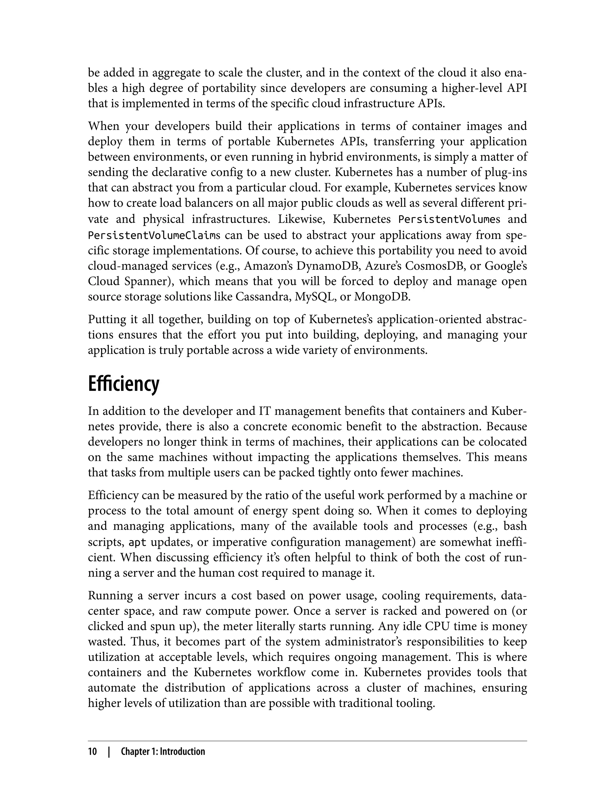 be added in aggregate to scale the cluster, and in the context of the cloud it also ena‐
bles a high degree of portability since developers are consuming a higher-level API
that is implemented in terms of the specific cloud infrastructure APIs.
When your developers build their applications in terms of container images and
deploy them in terms of portable Kubernetes APIs, transferring your application
between environments, or even running in hybrid environments, is simply a matter of
sending the declarative config to a new cluster. Kubernetes has a number of plug-ins
that can abstract you from a particular cloud. For example, Kubernetes services know
how to create load balancers on all major public clouds as well as several different pri‐
vate and physical infrastructures. Likewise, Kubernetes PersistentVolumes and
PersistentVolumeClaims can be used to abstract your applications away from spe‐
cific storage implementations. Of course, to achieve this portability you need to avoid
cloud-managed services (e.g., Amazon’s DynamoDB, Azure’s CosmosDB, or Google’s
Cloud Spanner), which means that you will be forced to deploy and manage open
source storage solutions like Cassandra, MySQL, or MongoDB.
Putting it all together, building on top of Kubernetes’s application-oriented abstrac‐
tions ensures that the effort you put into building, deploying, and managing your
application is truly portable across a wide variety of environments.
Efficiency
In addition to the developer and IT management benefits that containers and Kuber‐
netes provide, there is also a concrete economic benefit to the abstraction. Because
developers no longer think in terms of machines, their applications can be colocated
on the same machines without impacting the applications themselves. This means
that tasks from multiple users can be packed tightly onto fewer machines.
Efficiency can be measured by the ratio of the useful work performed by a machine or
process to the total amount of energy spent doing so. When it comes to deploying
and managing applications, many of the available tools and processes (e.g., bash
scripts, apt updates, or imperative configuration management) are somewhat ineffi‐
cient. When discussing efficiency it’s often helpful to think of both the cost of run‐
ning a server and the human cost required to manage it.
Running a server incurs a cost based on power usage, cooling requirements, data-
center space, and raw compute power. Once a server is racked and powered on (or
clicked and spun up), the meter literally starts running. Any idle CPU time is money
wasted. Thus, it becomes part of the system administrator’s responsibilities to keep
utilization at acceptable levels, which requires ongoing management. This is where
containers and the Kubernetes workflow come in. Kubernetes provides tools that
automate the distribution of applications across a cluster of machines, ensuring
higher levels of utilization than are possible with traditional tooling.
10 | Chapter 1: Introduction
 