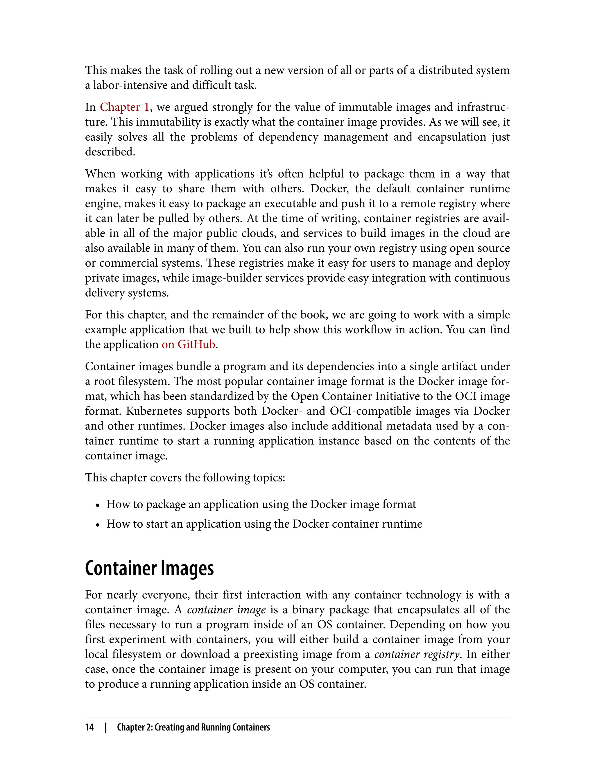 This makes the task of rolling out a new version of all or parts of a distributed system
a labor-intensive and difficult task.
In Chapter 1, we argued strongly for the value of immutable images and infrastruc‐
ture. This immutability is exactly what the container image provides. As we will see, it
easily solves all the problems of dependency management and encapsulation just
described.
When working with applications it’s often helpful to package them in a way that
makes it easy to share them with others. Docker, the default container runtime
engine, makes it easy to package an executable and push it to a remote registry where
it can later be pulled by others. At the time of writing, container registries are avail‐
able in all of the major public clouds, and services to build images in the cloud are
also available in many of them. You can also run your own registry using open source
or commercial systems. These registries make it easy for users to manage and deploy
private images, while image-builder services provide easy integration with continuous
delivery systems.
For this chapter, and the remainder of the book, we are going to work with a simple
example application that we built to help show this workflow in action. You can find
the application on GitHub.
Container images bundle a program and its dependencies into a single artifact under
a root filesystem. The most popular container image format is the Docker image for‐
mat, which has been standardized by the Open Container Initiative to the OCI image
format. Kubernetes supports both Docker- and OCI-compatible images via Docker
and other runtimes. Docker images also include additional metadata used by a con‐
tainer runtime to start a running application instance based on the contents of the
container image.
This chapter covers the following topics:
• How to package an application using the Docker image format
• How to start an application using the Docker container runtime
Container Images
For nearly everyone, their first interaction with any container technology is with a
container image. A container image is a binary package that encapsulates all of the
files necessary to run a program inside of an OS container. Depending on how you
first experiment with containers, you will either build a container image from your
local filesystem or download a preexisting image from a container registry. In either
case, once the container image is present on your computer, you can run that image
to produce a running application inside an OS container.
14 | Chapter 2: Creating and Running Containers
 