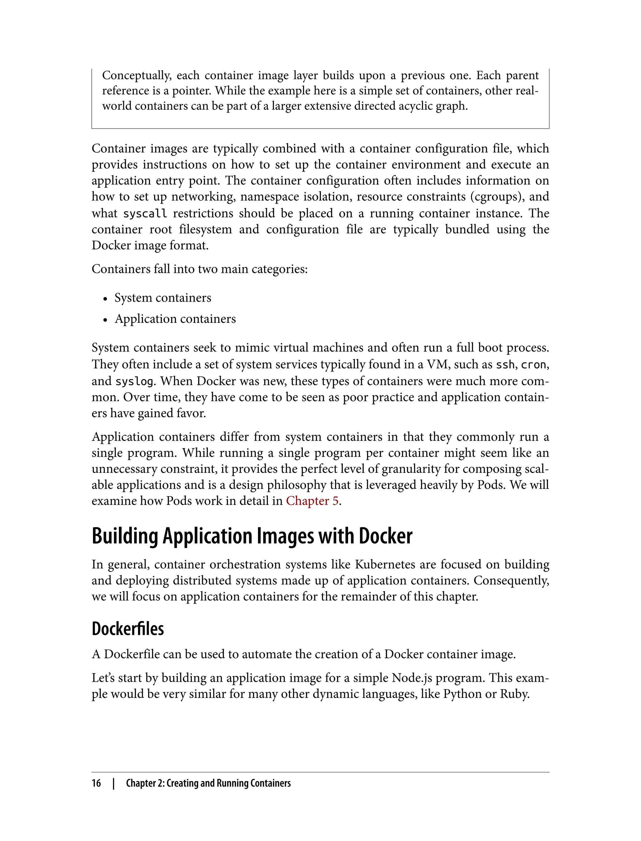 Conceptually, each container image layer builds upon a previous one. Each parent
reference is a pointer. While the example here is a simple set of containers, other real-
world containers can be part of a larger extensive directed acyclic graph.
Container images are typically combined with a container configuration file, which
provides instructions on how to set up the container environment and execute an
application entry point. The container configuration often includes information on
how to set up networking, namespace isolation, resource constraints (cgroups), and
what syscall restrictions should be placed on a running container instance. The
container root filesystem and configuration file are typically bundled using the
Docker image format.
Containers fall into two main categories:
• System containers
• Application containers
System containers seek to mimic virtual machines and often run a full boot process.
They often include a set of system services typically found in a VM, such as ssh, cron,
and syslog. When Docker was new, these types of containers were much more com‐
mon. Over time, they have come to be seen as poor practice and application contain‐
ers have gained favor.
Application containers differ from system containers in that they commonly run a
single program. While running a single program per container might seem like an
unnecessary constraint, it provides the perfect level of granularity for composing scal‐
able applications and is a design philosophy that is leveraged heavily by Pods. We will
examine how Pods work in detail in Chapter 5.
Building Application Images with Docker
In general, container orchestration systems like Kubernetes are focused on building
and deploying distributed systems made up of application containers. Consequently,
we will focus on application containers for the remainder of this chapter.
Dockerfiles
A Dockerfile can be used to automate the creation of a Docker container image.
Let’s start by building an application image for a simple Node.js program. This exam‐
ple would be very similar for many other dynamic languages, like Python or Ruby.
16 | Chapter 2: Creating and Running Containers
 