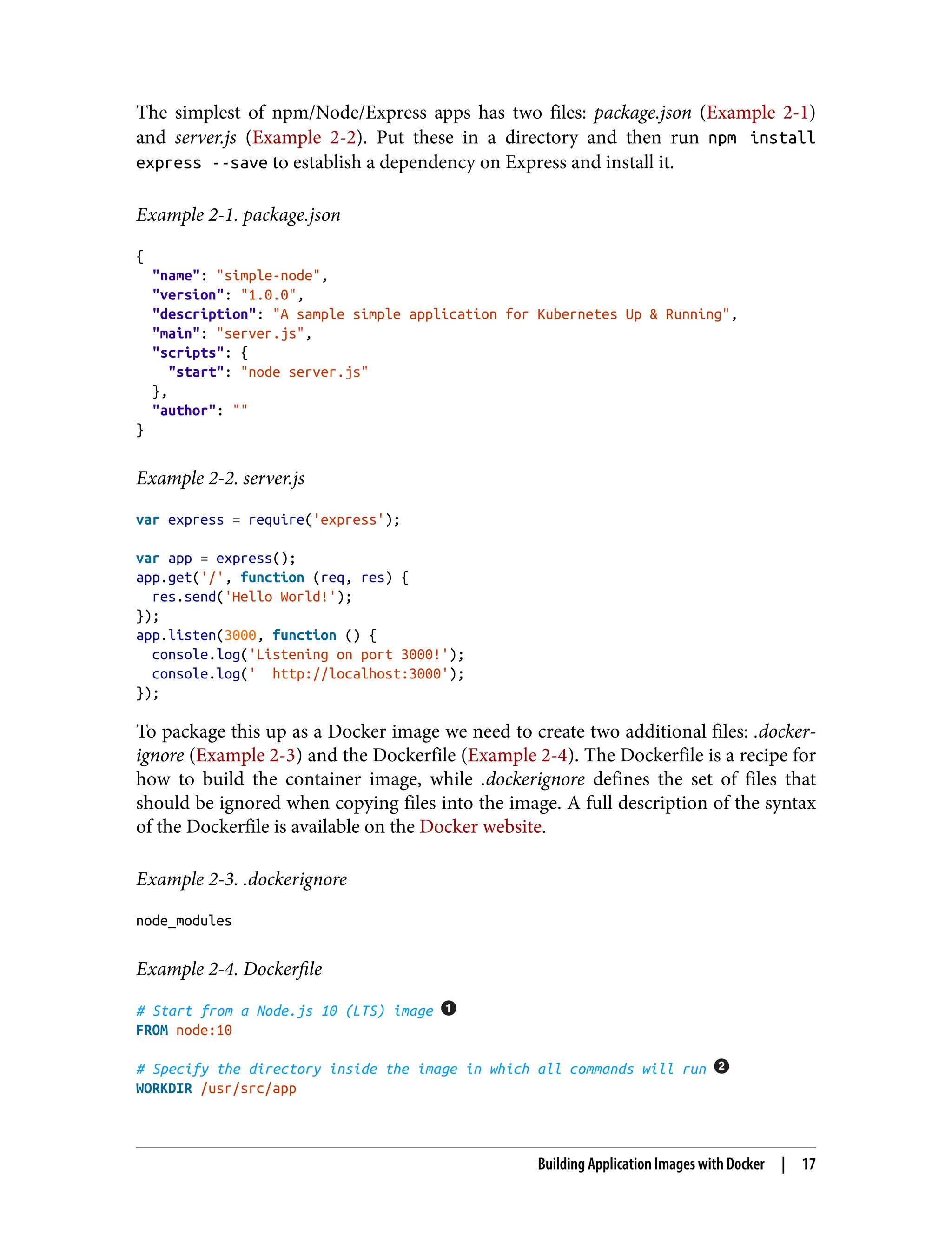 The simplest of npm/Node/Express apps has two files: package.json (Example 2-1)
and server.js (Example 2-2). Put these in a directory and then run npm install
express --save to establish a dependency on Express and install it.
Example 2-1. package.json
{
"name": "simple-node",
"version": "1.0.0",
"description": "A sample simple application for Kubernetes Up & Running",
"main": "server.js",
"scripts": {
"start": "node server.js"
},
"author": ""
}
Example 2-2. server.js
var express = require('express');
var app = express();
app.get('/', function (req, res) {
res.send('Hello World!');
});
app.listen(3000, function () {
console.log('Listening on port 3000!');
console.log(' http://localhost:3000');
});
To package this up as a Docker image we need to create two additional files: .docker‐
ignore (Example 2-3) and the Dockerfile (Example 2-4). The Dockerfile is a recipe for
how to build the container image, while .dockerignore defines the set of files that
should be ignored when copying files into the image. A full description of the syntax
of the Dockerfile is available on the Docker website.
Example 2-3. .dockerignore
node_modules
Example 2-4. Dockerfile
# Start from a Node.js 10 (LTS) image
FROM node:10
# Specify the directory inside the image in which all commands will run
WORKDIR /usr/src/app
Building Application Images with Docker | 17
 