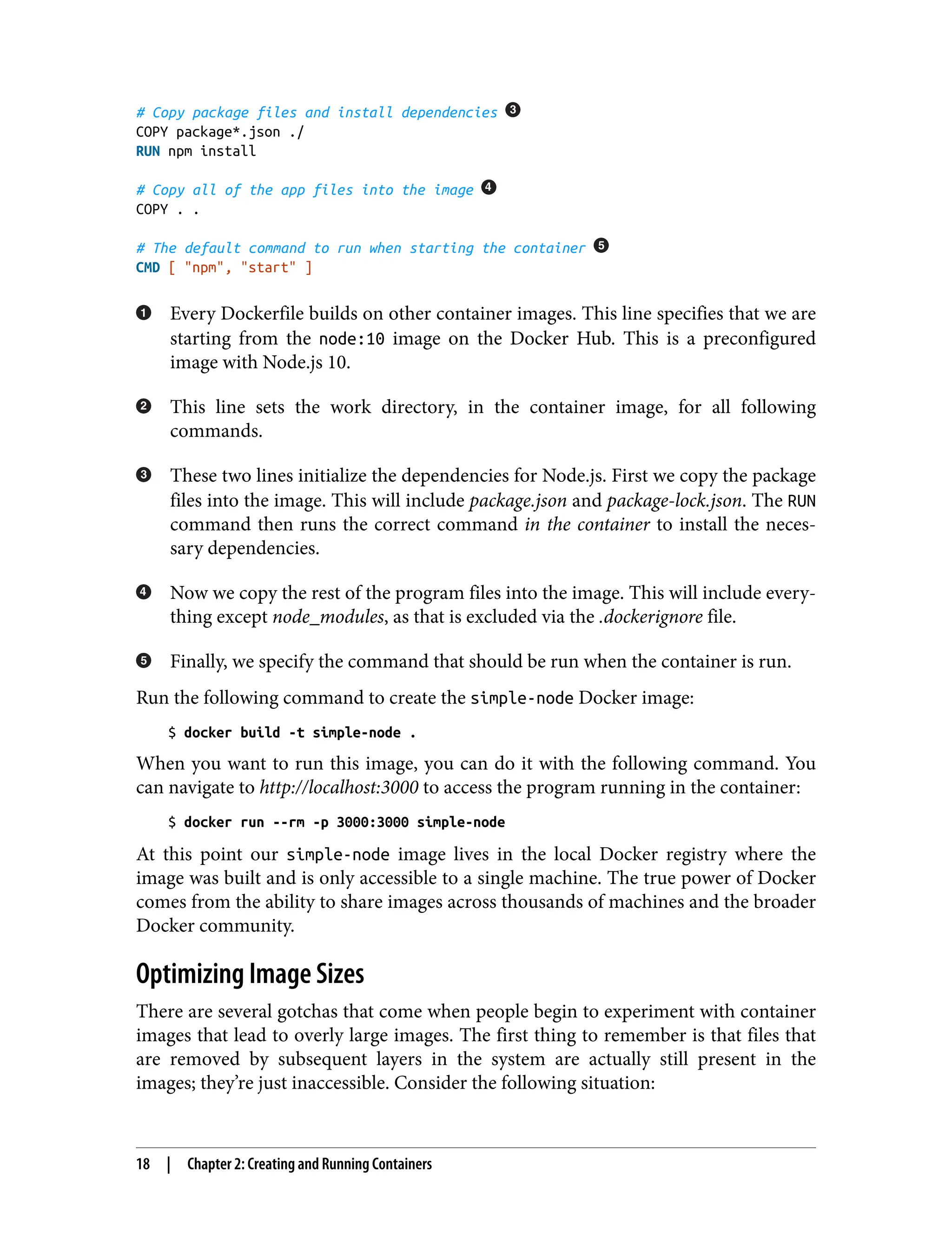 # Copy package files and install dependencies
COPY package*.json ./
RUN npm install
# Copy all of the app files into the image
COPY . .
# The default command to run when starting the container
CMD [ "npm", "start" ]
Every Dockerfile builds on other container images. This line specifies that we are
starting from the node:10 image on the Docker Hub. This is a preconfigured
image with Node.js 10.
This line sets the work directory, in the container image, for all following
commands.
These two lines initialize the dependencies for Node.js. First we copy the package
files into the image. This will include package.json and package-lock.json. The RUN
command then runs the correct command in the container to install the neces‐
sary dependencies.
Now we copy the rest of the program files into the image. This will include every‐
thing except node_modules, as that is excluded via the .dockerignore file.
Finally, we specify the command that should be run when the container is run.
Run the following command to create the simple-node Docker image:
$ docker build -t simple-node .
When you want to run this image, you can do it with the following command. You
can navigate to http://localhost:3000 to access the program running in the container:
$ docker run --rm -p 3000:3000 simple-node
At this point our simple-node image lives in the local Docker registry where the
image was built and is only accessible to a single machine. The true power of Docker
comes from the ability to share images across thousands of machines and the broader
Docker community.
Optimizing Image Sizes
There are several gotchas that come when people begin to experiment with container
images that lead to overly large images. The first thing to remember is that files that
are removed by subsequent layers in the system are actually still present in the
images; they’re just inaccessible. Consider the following situation:
18 | Chapter 2: Creating and Running Containers
 
