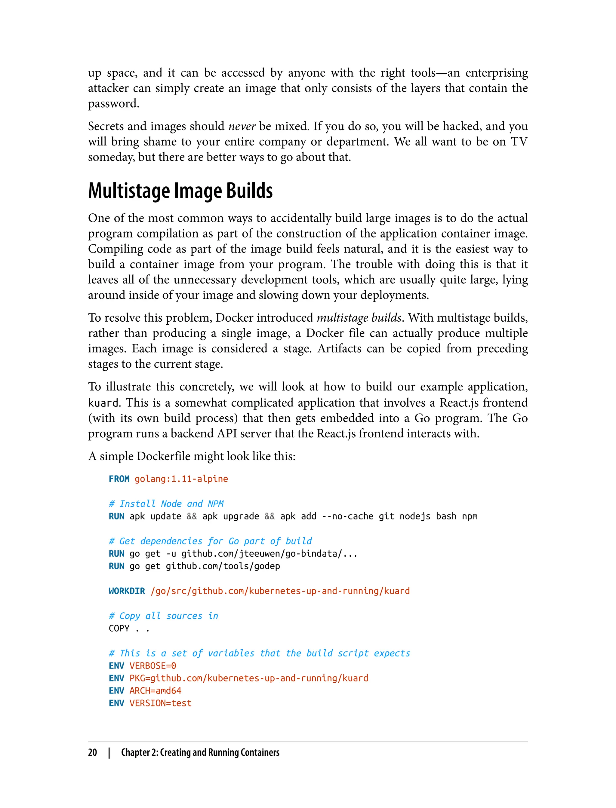 up space, and it can be accessed by anyone with the right tools—an enterprising
attacker can simply create an image that only consists of the layers that contain the
password.
Secrets and images should never be mixed. If you do so, you will be hacked, and you
will bring shame to your entire company or department. We all want to be on TV
someday, but there are better ways to go about that.
Multistage Image Builds
One of the most common ways to accidentally build large images is to do the actual
program compilation as part of the construction of the application container image.
Compiling code as part of the image build feels natural, and it is the easiest way to
build a container image from your program. The trouble with doing this is that it
leaves all of the unnecessary development tools, which are usually quite large, lying
around inside of your image and slowing down your deployments.
To resolve this problem, Docker introduced multistage builds. With multistage builds,
rather than producing a single image, a Docker file can actually produce multiple
images. Each image is considered a stage. Artifacts can be copied from preceding
stages to the current stage.
To illustrate this concretely, we will look at how to build our example application,
kuard. This is a somewhat complicated application that involves a React.js frontend
(with its own build process) that then gets embedded into a Go program. The Go
program runs a backend API server that the React.js frontend interacts with.
A simple Dockerfile might look like this:
FROM golang:1.11-alpine
# Install Node and NPM
RUN apk update && apk upgrade && apk add --no-cache git nodejs bash npm
# Get dependencies for Go part of build
RUN go get -u github.com/jteeuwen/go-bindata/...
RUN go get github.com/tools/godep
WORKDIR /go/src/github.com/kubernetes-up-and-running/kuard
# Copy all sources in
COPY . .
# This is a set of variables that the build script expects
ENV VERBOSE=0
ENV PKG=github.com/kubernetes-up-and-running/kuard
ENV ARCH=amd64
ENV VERSION=test
20 | Chapter 2: Creating and Running Containers
 
