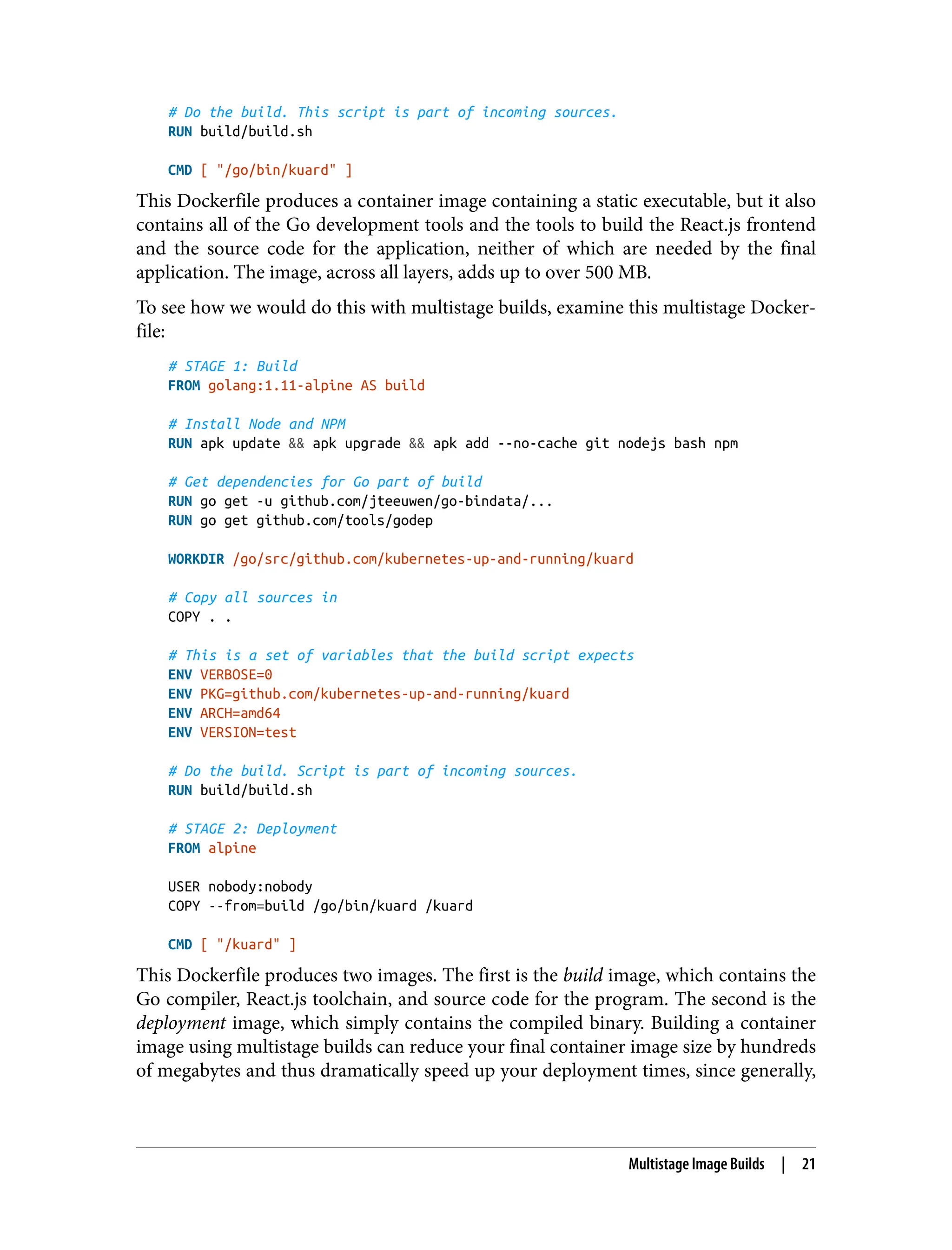 # Do the build. This script is part of incoming sources.
RUN build/build.sh
CMD [ "/go/bin/kuard" ]
This Dockerfile produces a container image containing a static executable, but it also
contains all of the Go development tools and the tools to build the React.js frontend
and the source code for the application, neither of which are needed by the final
application. The image, across all layers, adds up to over 500 MB.
To see how we would do this with multistage builds, examine this multistage Docker‐
file:
# STAGE 1: Build
FROM golang:1.11-alpine AS build
# Install Node and NPM
RUN apk update && apk upgrade && apk add --no-cache git nodejs bash npm
# Get dependencies for Go part of build
RUN go get -u github.com/jteeuwen/go-bindata/...
RUN go get github.com/tools/godep
WORKDIR /go/src/github.com/kubernetes-up-and-running/kuard
# Copy all sources in
COPY . .
# This is a set of variables that the build script expects
ENV VERBOSE=0
ENV PKG=github.com/kubernetes-up-and-running/kuard
ENV ARCH=amd64
ENV VERSION=test
# Do the build. Script is part of incoming sources.
RUN build/build.sh
# STAGE 2: Deployment
FROM alpine
USER nobody:nobody
COPY --from=build /go/bin/kuard /kuard
CMD [ "/kuard" ]
This Dockerfile produces two images. The first is the build image, which contains the
Go compiler, React.js toolchain, and source code for the program. The second is the
deployment image, which simply contains the compiled binary. Building a container
image using multistage builds can reduce your final container image size by hundreds
of megabytes and thus dramatically speed up your deployment times, since generally,
Multistage Image Builds | 21
 