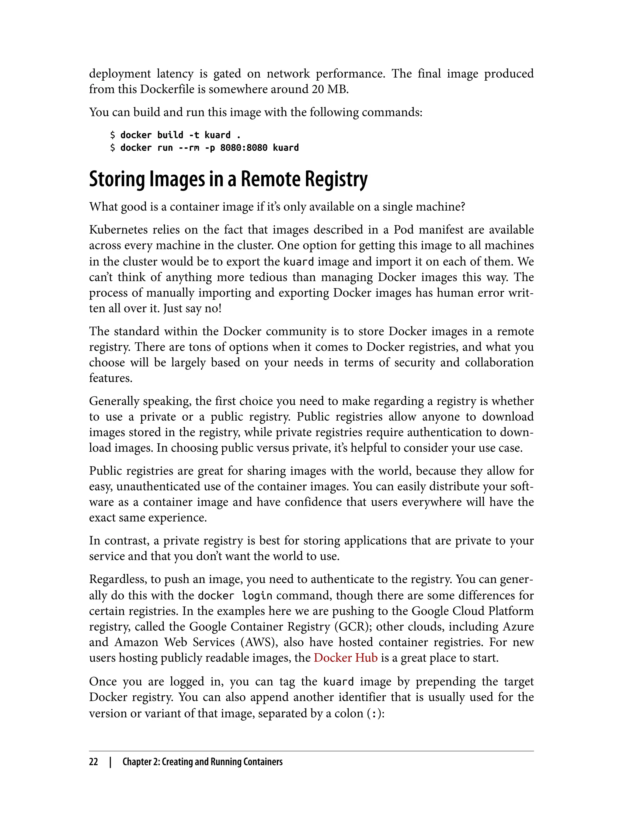 deployment latency is gated on network performance. The final image produced
from this Dockerfile is somewhere around 20 MB.
You can build and run this image with the following commands:
$ docker build -t kuard .
$ docker run --rm -p 8080:8080 kuard
Storing Images in a Remote Registry
What good is a container image if it’s only available on a single machine?
Kubernetes relies on the fact that images described in a Pod manifest are available
across every machine in the cluster. One option for getting this image to all machines
in the cluster would be to export the kuard image and import it on each of them. We
can’t think of anything more tedious than managing Docker images this way. The
process of manually importing and exporting Docker images has human error writ‐
ten all over it. Just say no!
The standard within the Docker community is to store Docker images in a remote
registry. There are tons of options when it comes to Docker registries, and what you
choose will be largely based on your needs in terms of security and collaboration
features.
Generally speaking, the first choice you need to make regarding a registry is whether
to use a private or a public registry. Public registries allow anyone to download
images stored in the registry, while private registries require authentication to down‐
load images. In choosing public versus private, it’s helpful to consider your use case.
Public registries are great for sharing images with the world, because they allow for
easy, unauthenticated use of the container images. You can easily distribute your soft‐
ware as a container image and have confidence that users everywhere will have the
exact same experience.
In contrast, a private registry is best for storing applications that are private to your
service and that you don’t want the world to use.
Regardless, to push an image, you need to authenticate to the registry. You can gener‐
ally do this with the docker login command, though there are some differences for
certain registries. In the examples here we are pushing to the Google Cloud Platform
registry, called the Google Container Registry (GCR); other clouds, including Azure
and Amazon Web Services (AWS), also have hosted container registries. For new
users hosting publicly readable images, the Docker Hub is a great place to start.
Once you are logged in, you can tag the kuard image by prepending the target
Docker registry. You can also append another identifier that is usually used for the
version or variant of that image, separated by a colon (:):
22 | Chapter 2: Creating and Running Containers
 