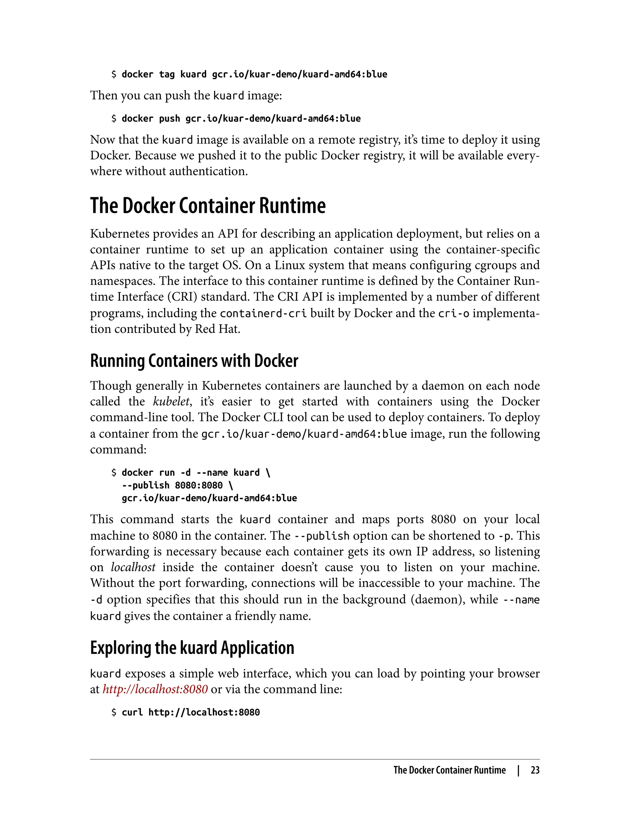 $ docker tag kuard gcr.io/kuar-demo/kuard-amd64:blue
Then you can push the kuard image:
$ docker push gcr.io/kuar-demo/kuard-amd64:blue
Now that the kuard image is available on a remote registry, it’s time to deploy it using
Docker. Because we pushed it to the public Docker registry, it will be available every‐
where without authentication.
The Docker Container Runtime
Kubernetes provides an API for describing an application deployment, but relies on a
container runtime to set up an application container using the container-specific
APIs native to the target OS. On a Linux system that means configuring cgroups and
namespaces. The interface to this container runtime is defined by the Container Run‐
time Interface (CRI) standard. The CRI API is implemented by a number of different
programs, including the containerd-cri built by Docker and the cri-o implementa‐
tion contributed by Red Hat.
Running Containers with Docker
Though generally in Kubernetes containers are launched by a daemon on each node
called the kubelet, it’s easier to get started with containers using the Docker
command-line tool. The Docker CLI tool can be used to deploy containers. To deploy
a container from the gcr.io/kuar-demo/kuard-amd64:blue image, run the following
command:
$ docker run -d --name kuard 
--publish 8080:8080 
gcr.io/kuar-demo/kuard-amd64:blue
This command starts the kuard container and maps ports 8080 on your local
machine to 8080 in the container. The --publish option can be shortened to -p. This
forwarding is necessary because each container gets its own IP address, so listening
on localhost inside the container doesn’t cause you to listen on your machine.
Without the port forwarding, connections will be inaccessible to your machine. The
-d option specifies that this should run in the background (daemon), while --name
kuard gives the container a friendly name.
Exploring the kuard Application
kuard exposes a simple web interface, which you can load by pointing your browser
at http://localhost:8080 or via the command line:
$ curl http://localhost:8080
The Docker Container Runtime | 23
 