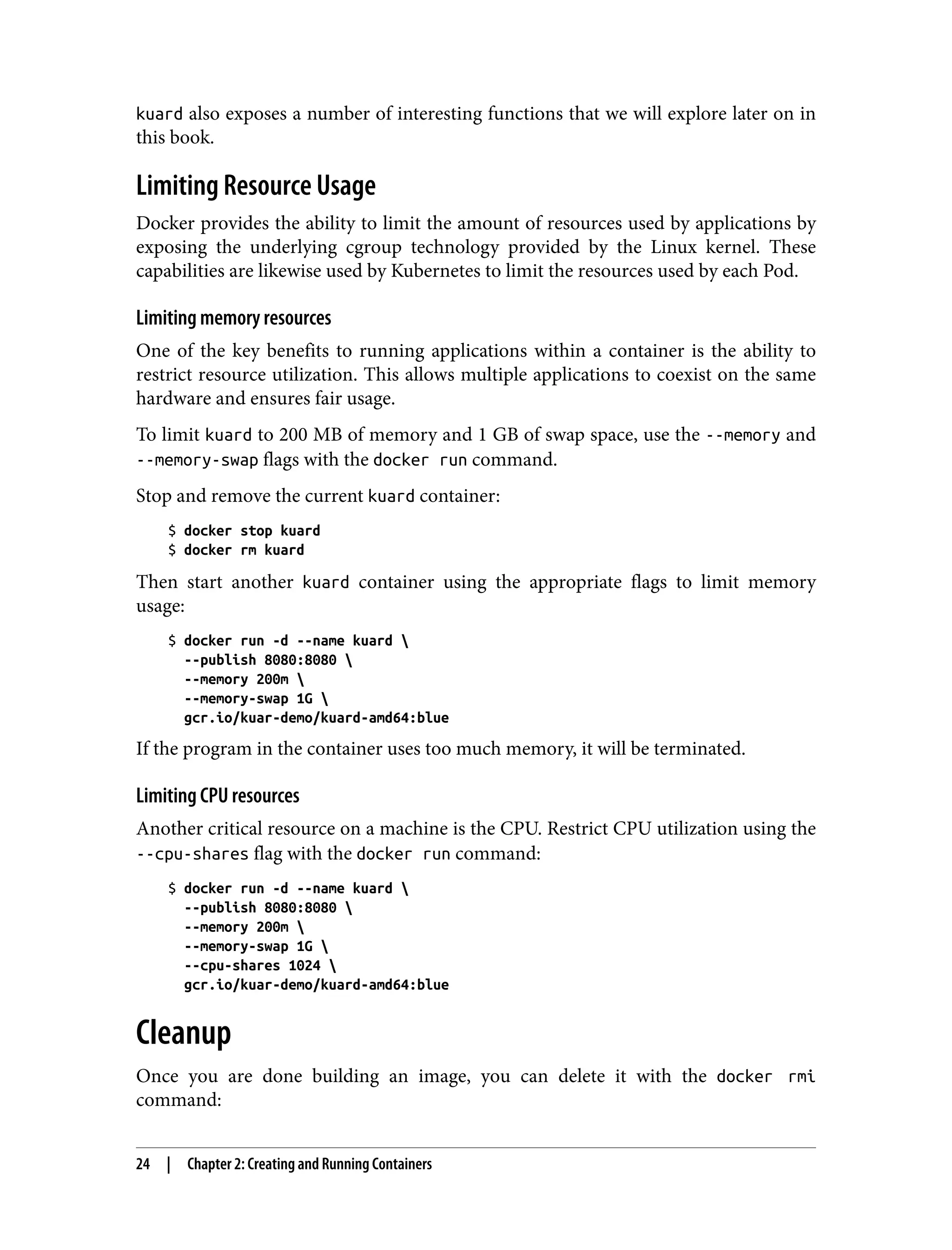 kuard also exposes a number of interesting functions that we will explore later on in
this book.
Limiting Resource Usage
Docker provides the ability to limit the amount of resources used by applications by
exposing the underlying cgroup technology provided by the Linux kernel. These
capabilities are likewise used by Kubernetes to limit the resources used by each Pod.
Limiting memory resources
One of the key benefits to running applications within a container is the ability to
restrict resource utilization. This allows multiple applications to coexist on the same
hardware and ensures fair usage.
To limit kuard to 200 MB of memory and 1 GB of swap space, use the --memory and
--memory-swap flags with the docker run command.
Stop and remove the current kuard container:
$ docker stop kuard
$ docker rm kuard
Then start another kuard container using the appropriate flags to limit memory
usage:
$ docker run -d --name kuard 
--publish 8080:8080 
--memory 200m 
--memory-swap 1G 
gcr.io/kuar-demo/kuard-amd64:blue
If the program in the container uses too much memory, it will be terminated.
Limiting CPU resources
Another critical resource on a machine is the CPU. Restrict CPU utilization using the
--cpu-shares flag with the docker run command:
$ docker run -d --name kuard 
--publish 8080:8080 
--memory 200m 
--memory-swap 1G 
--cpu-shares 1024 
gcr.io/kuar-demo/kuard-amd64:blue
Cleanup
Once you are done building an image, you can delete it with the docker rmi
command:
24 | Chapter 2: Creating and Running Containers
 