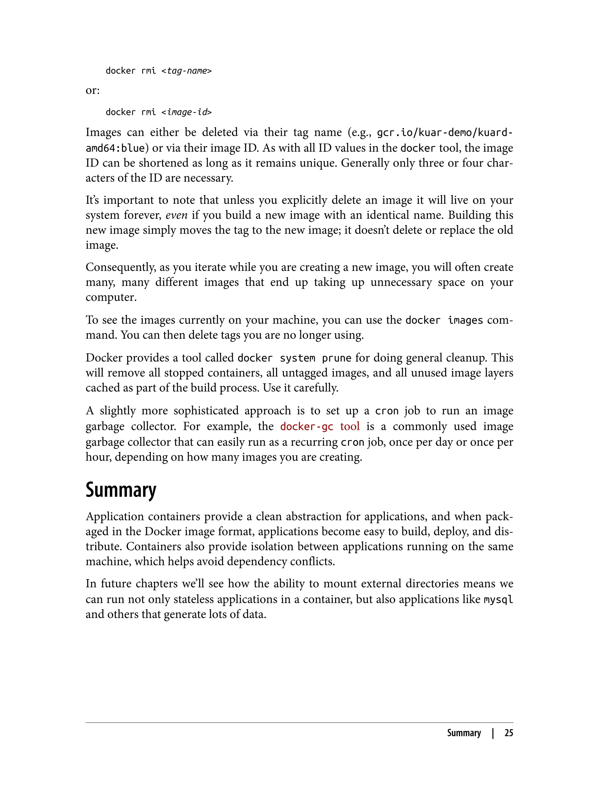 docker rmi <tag-name>
or:
docker rmi <image-id>
Images can either be deleted via their tag name (e.g., gcr.io/kuar-demo/kuard-
amd64:blue) or via their image ID. As with all ID values in the docker tool, the image
ID can be shortened as long as it remains unique. Generally only three or four char‐
acters of the ID are necessary.
It’s important to note that unless you explicitly delete an image it will live on your
system forever, even if you build a new image with an identical name. Building this
new image simply moves the tag to the new image; it doesn’t delete or replace the old
image.
Consequently, as you iterate while you are creating a new image, you will often create
many, many different images that end up taking up unnecessary space on your
computer.
To see the images currently on your machine, you can use the docker images com‐
mand. You can then delete tags you are no longer using.
Docker provides a tool called docker system prune for doing general cleanup. This
will remove all stopped containers, all untagged images, and all unused image layers
cached as part of the build process. Use it carefully.
A slightly more sophisticated approach is to set up a cron job to run an image
garbage collector. For example, the docker-gc tool is a commonly used image
garbage collector that can easily run as a recurring cron job, once per day or once per
hour, depending on how many images you are creating.
Summary
Application containers provide a clean abstraction for applications, and when pack‐
aged in the Docker image format, applications become easy to build, deploy, and dis‐
tribute. Containers also provide isolation between applications running on the same
machine, which helps avoid dependency conflicts.
In future chapters we’ll see how the ability to mount external directories means we
can run not only stateless applications in a container, but also applications like mysql
and others that generate lots of data.
Summary | 25
 