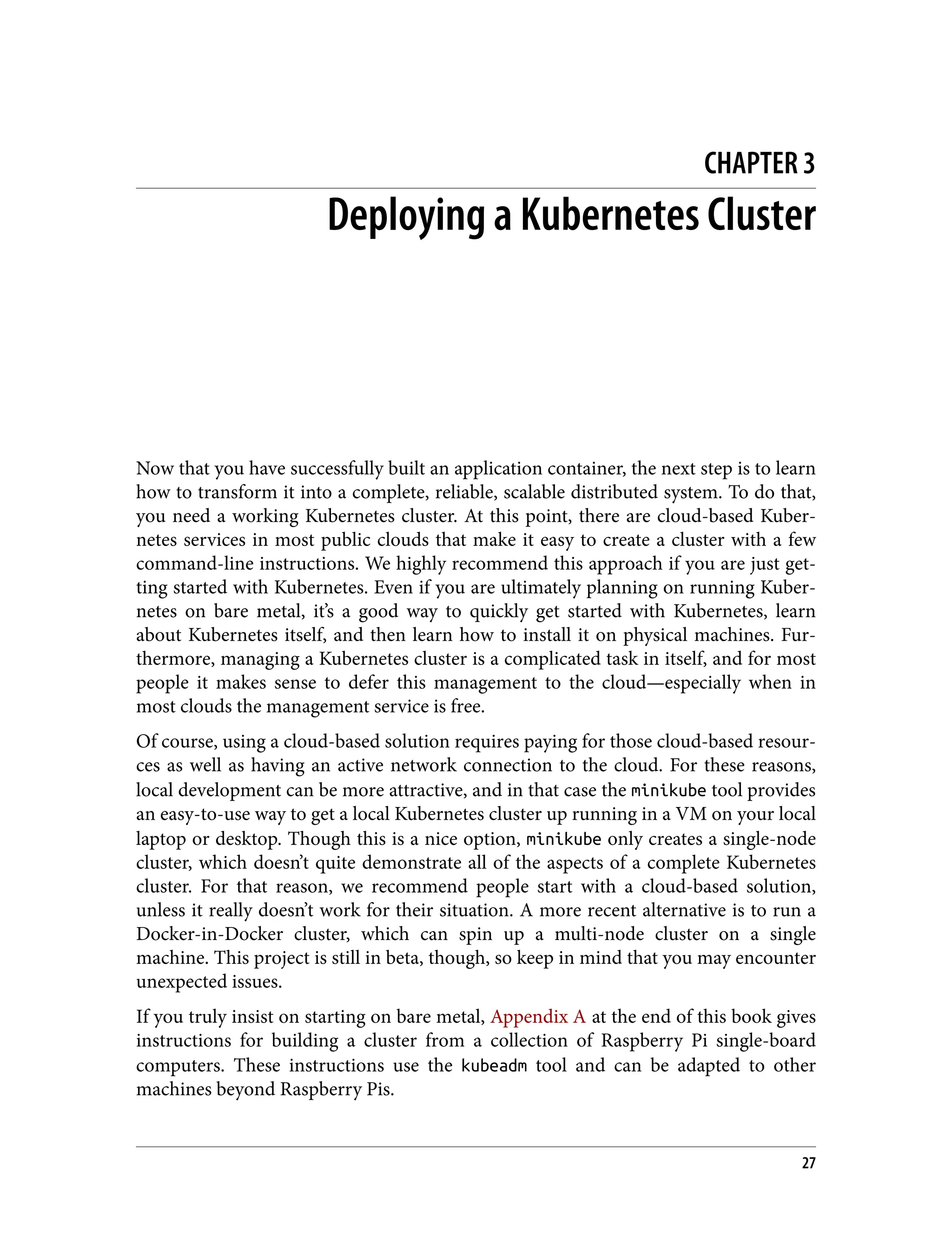 CHAPTER 3
Deploying a Kubernetes Cluster
Now that you have successfully built an application container, the next step is to learn
how to transform it into a complete, reliable, scalable distributed system. To do that,
you need a working Kubernetes cluster. At this point, there are cloud-based Kuber‐
netes services in most public clouds that make it easy to create a cluster with a few
command-line instructions. We highly recommend this approach if you are just get‐
ting started with Kubernetes. Even if you are ultimately planning on running Kuber‐
netes on bare metal, it’s a good way to quickly get started with Kubernetes, learn
about Kubernetes itself, and then learn how to install it on physical machines. Fur‐
thermore, managing a Kubernetes cluster is a complicated task in itself, and for most
people it makes sense to defer this management to the cloud—especially when in
most clouds the management service is free.
Of course, using a cloud-based solution requires paying for those cloud-based resour‐
ces as well as having an active network connection to the cloud. For these reasons,
local development can be more attractive, and in that case the minikube tool provides
an easy-to-use way to get a local Kubernetes cluster up running in a VM on your local
laptop or desktop. Though this is a nice option, minikube only creates a single-node
cluster, which doesn’t quite demonstrate all of the aspects of a complete Kubernetes
cluster. For that reason, we recommend people start with a cloud-based solution,
unless it really doesn’t work for their situation. A more recent alternative is to run a
Docker-in-Docker cluster, which can spin up a multi-node cluster on a single
machine. This project is still in beta, though, so keep in mind that you may encounter
unexpected issues.
If you truly insist on starting on bare metal, Appendix A at the end of this book gives
instructions for building a cluster from a collection of Raspberry Pi single-board
computers. These instructions use the kubeadm tool and can be adapted to other
machines beyond Raspberry Pis.
27
 