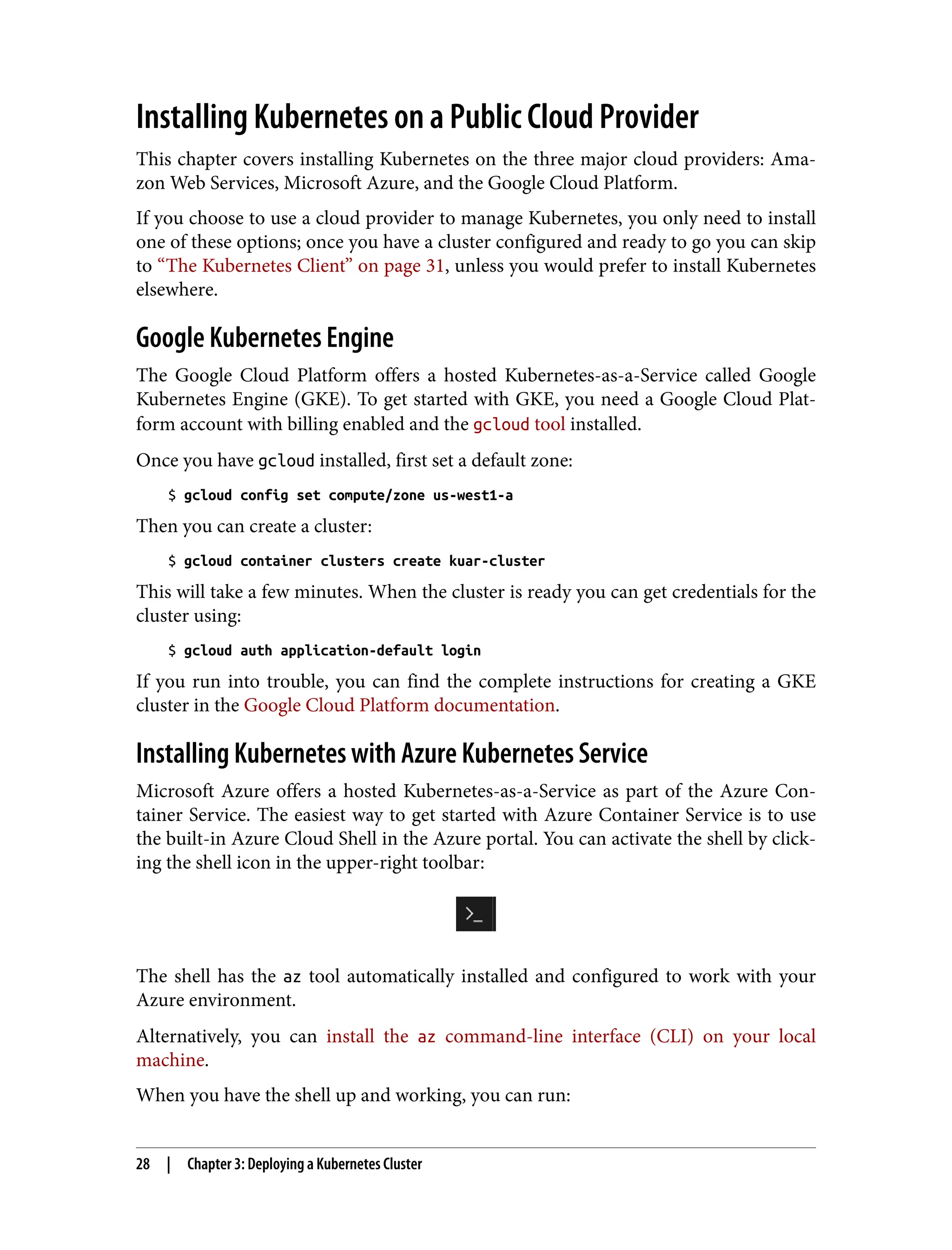 Installing Kubernetes on a Public Cloud Provider
This chapter covers installing Kubernetes on the three major cloud providers: Ama‐
zon Web Services, Microsoft Azure, and the Google Cloud Platform.
If you choose to use a cloud provider to manage Kubernetes, you only need to install
one of these options; once you have a cluster configured and ready to go you can skip
to “The Kubernetes Client” on page 31, unless you would prefer to install Kubernetes
elsewhere.
Google Kubernetes Engine
The Google Cloud Platform offers a hosted Kubernetes-as-a-Service called Google
Kubernetes Engine (GKE). To get started with GKE, you need a Google Cloud Plat‐
form account with billing enabled and the gcloud tool installed.
Once you have gcloud installed, first set a default zone:
$ gcloud config set compute/zone us-west1-a
Then you can create a cluster:
$ gcloud container clusters create kuar-cluster
This will take a few minutes. When the cluster is ready you can get credentials for the
cluster using:
$ gcloud auth application-default login
If you run into trouble, you can find the complete instructions for creating a GKE
cluster in the Google Cloud Platform documentation.
Installing Kubernetes with Azure Kubernetes Service
Microsoft Azure offers a hosted Kubernetes-as-a-Service as part of the Azure Con‐
tainer Service. The easiest way to get started with Azure Container Service is to use
the built-in Azure Cloud Shell in the Azure portal. You can activate the shell by click‐
ing the shell icon in the upper-right toolbar:
The shell has the az tool automatically installed and configured to work with your
Azure environment.
Alternatively, you can install the az command-line interface (CLI) on your local
machine.
When you have the shell up and working, you can run:
28 | Chapter 3: Deploying a Kubernetes Cluster
 