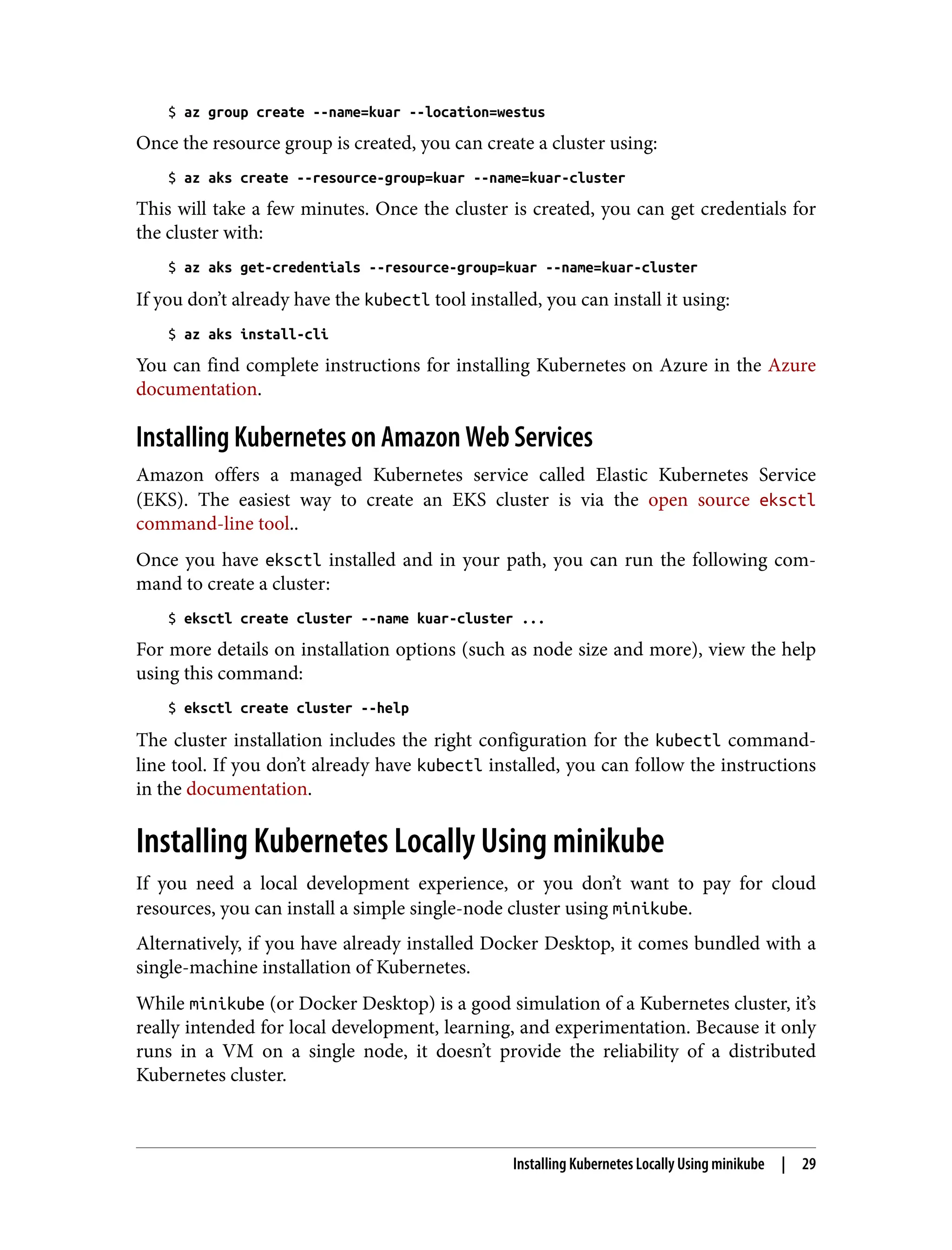 $ az group create --name=kuar --location=westus
Once the resource group is created, you can create a cluster using:
$ az aks create --resource-group=kuar --name=kuar-cluster
This will take a few minutes. Once the cluster is created, you can get credentials for
the cluster with:
$ az aks get-credentials --resource-group=kuar --name=kuar-cluster
If you don’t already have the kubectl tool installed, you can install it using:
$ az aks install-cli
You can find complete instructions for installing Kubernetes on Azure in the Azure
documentation.
Installing Kubernetes on Amazon Web Services
Amazon offers a managed Kubernetes service called Elastic Kubernetes Service
(EKS). The easiest way to create an EKS cluster is via the open source eksctl
command-line tool..
Once you have eksctl installed and in your path, you can run the following com‐
mand to create a cluster:
$ eksctl create cluster --name kuar-cluster ...
For more details on installation options (such as node size and more), view the help
using this command:
$ eksctl create cluster --help
The cluster installation includes the right configuration for the kubectl command-
line tool. If you don’t already have kubectl installed, you can follow the instructions
in the documentation.
Installing Kubernetes Locally Using minikube
If you need a local development experience, or you don’t want to pay for cloud
resources, you can install a simple single-node cluster using minikube.
Alternatively, if you have already installed Docker Desktop, it comes bundled with a
single-machine installation of Kubernetes.
While minikube (or Docker Desktop) is a good simulation of a Kubernetes cluster, it’s
really intended for local development, learning, and experimentation. Because it only
runs in a VM on a single node, it doesn’t provide the reliability of a distributed
Kubernetes cluster.
Installing Kubernetes Locally Using minikube | 29
 