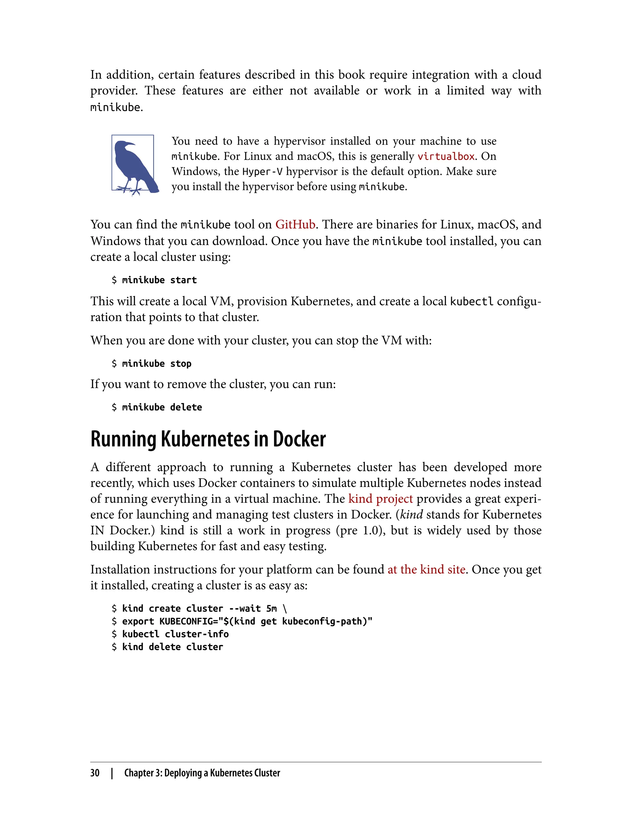 In addition, certain features described in this book require integration with a cloud
provider. These features are either not available or work in a limited way with
minikube.
You need to have a hypervisor installed on your machine to use
minikube. For Linux and macOS, this is generally virtualbox. On
Windows, the Hyper-V hypervisor is the default option. Make sure
you install the hypervisor before using minikube.
You can find the minikube tool on GitHub. There are binaries for Linux, macOS, and
Windows that you can download. Once you have the minikube tool installed, you can
create a local cluster using:
$ minikube start
This will create a local VM, provision Kubernetes, and create a local kubectl configu‐
ration that points to that cluster.
When you are done with your cluster, you can stop the VM with:
$ minikube stop
If you want to remove the cluster, you can run:
$ minikube delete
Running Kubernetes in Docker
A different approach to running a Kubernetes cluster has been developed more
recently, which uses Docker containers to simulate multiple Kubernetes nodes instead
of running everything in a virtual machine. The kind project provides a great experi‐
ence for launching and managing test clusters in Docker. (kind stands for Kubernetes
IN Docker.) kind is still a work in progress (pre 1.0), but is widely used by those
building Kubernetes for fast and easy testing.
Installation instructions for your platform can be found at the kind site. Once you get
it installed, creating a cluster is as easy as:
$ kind create cluster --wait 5m 
$ export KUBECONFIG="$(kind get kubeconfig-path)"
$ kubectl cluster-info
$ kind delete cluster
30 | Chapter 3: Deploying a Kubernetes Cluster
 