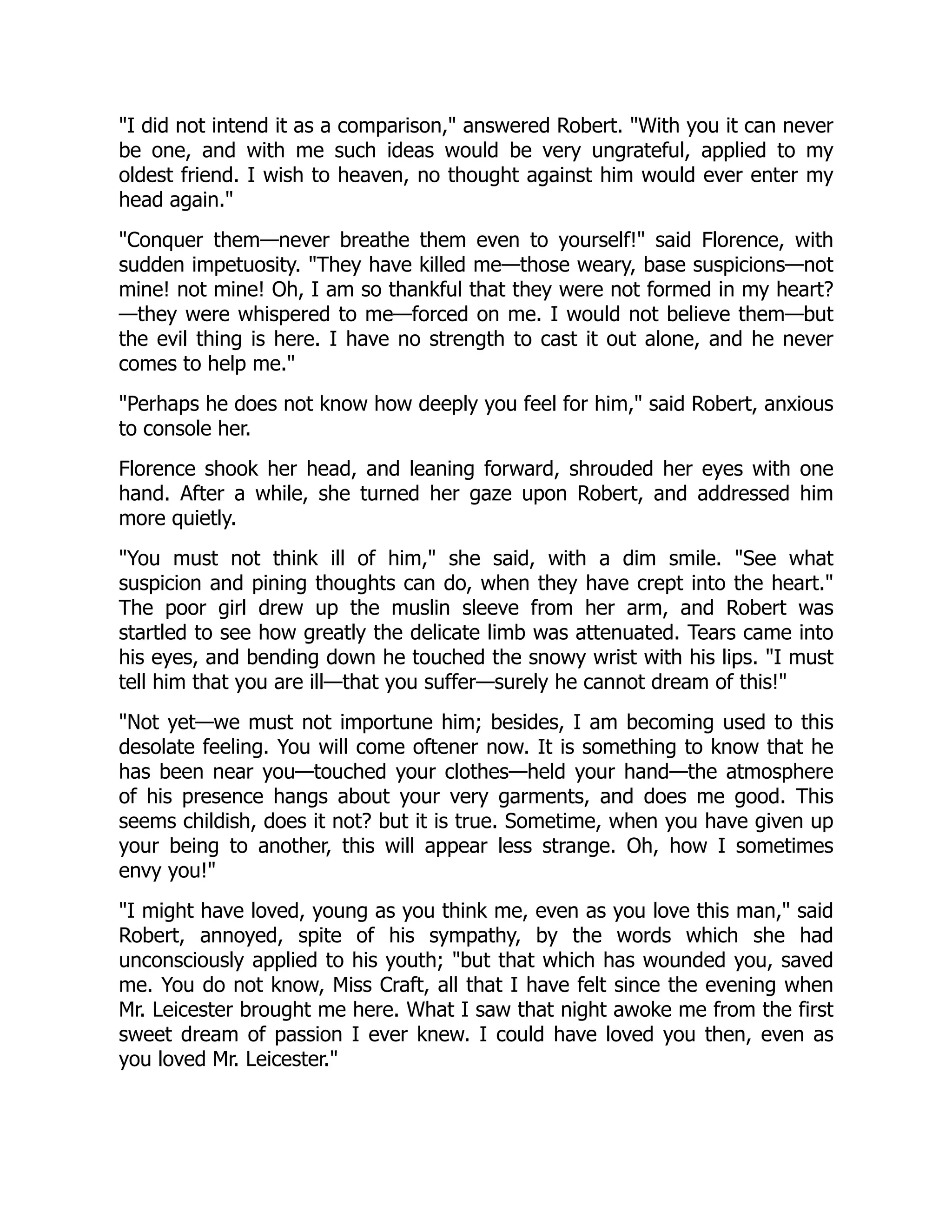 "I did not intend it as a comparison," answered Robert. "With you it can never
be one, and with me such ideas would be very ungrateful, applied to my
oldest friend. I wish to heaven, no thought against him would ever enter my
head again."
"Conquer them—never breathe them even to yourself!" said Florence, with
sudden impetuosity. "They have killed me—those weary, base suspicions—not
mine! not mine! Oh, I am so thankful that they were not formed in my heart?
—they were whispered to me—forced on me. I would not believe them—but
the evil thing is here. I have no strength to cast it out alone, and he never
comes to help me."
"Perhaps he does not know how deeply you feel for him," said Robert, anxious
to console her.
Florence shook her head, and leaning forward, shrouded her eyes with one
hand. After a while, she turned her gaze upon Robert, and addressed him
more quietly.
"You must not think ill of him," she said, with a dim smile. "See what
suspicion and pining thoughts can do, when they have crept into the heart."
The poor girl drew up the muslin sleeve from her arm, and Robert was
startled to see how greatly the delicate limb was attenuated. Tears came into
his eyes, and bending down he touched the snowy wrist with his lips. "I must
tell him that you are ill—that you suffer—surely he cannot dream of this!"
"Not yet—we must not importune him; besides, I am becoming used to this
desolate feeling. You will come oftener now. It is something to know that he
has been near you—touched your clothes—held your hand—the atmosphere
of his presence hangs about your very garments, and does me good. This
seems childish, does it not? but it is true. Sometime, when you have given up
your being to another, this will appear less strange. Oh, how I sometimes
envy you!"
"I might have loved, young as you think me, even as you love this man," said
Robert, annoyed, spite of his sympathy, by the words which she had
unconsciously applied to his youth; "but that which has wounded you, saved
me. You do not know, Miss Craft, all that I have felt since the evening when
Mr. Leicester brought me here. What I saw that night awoke me from the first
sweet dream of passion I ever knew. I could have loved you then, even as
you loved Mr. Leicester."
 