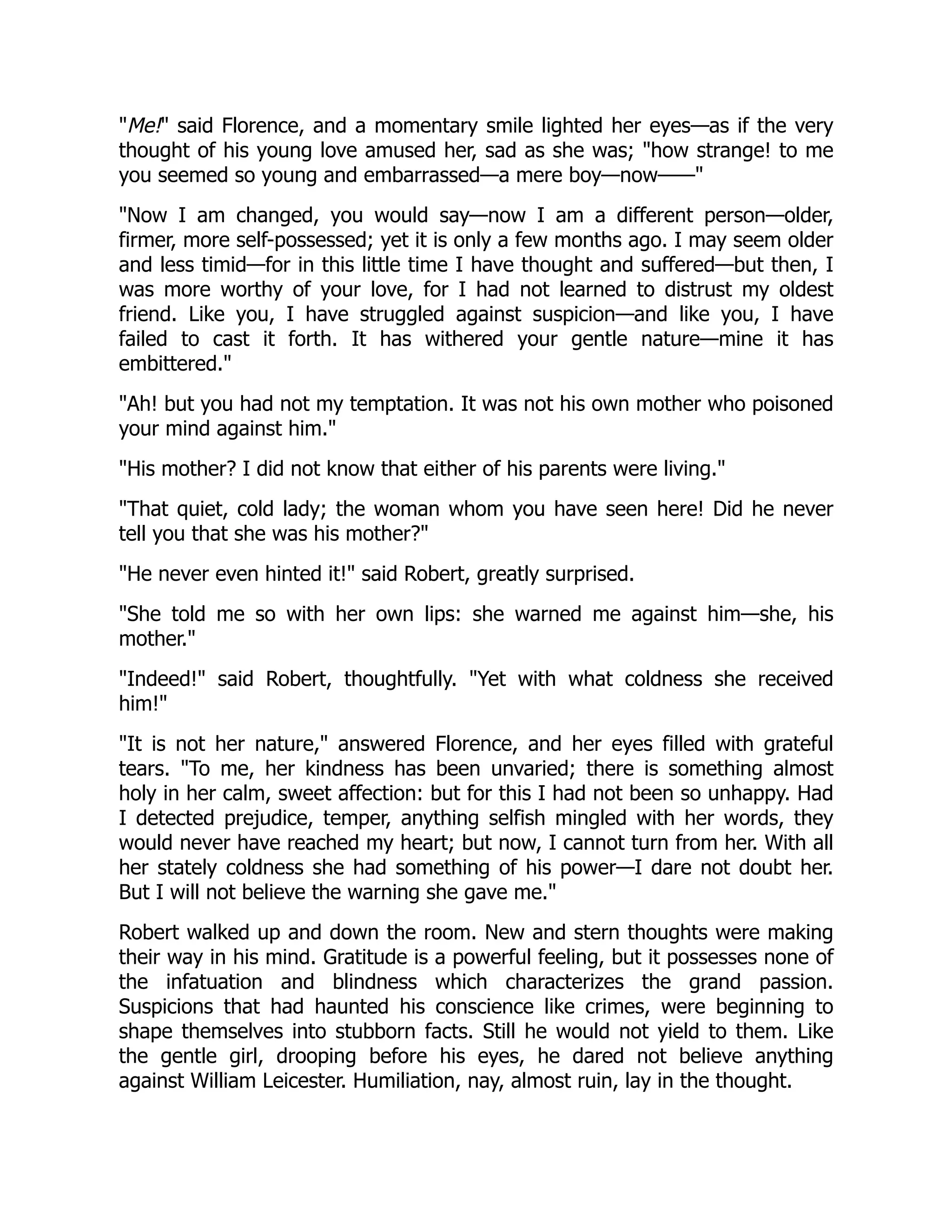 "Me!" said Florence, and a momentary smile lighted her eyes—as if the very
thought of his young love amused her, sad as she was; "how strange! to me
you seemed so young and embarrassed—a mere boy—now——"
"Now I am changed, you would say—now I am a different person—older,
firmer, more self-possessed; yet it is only a few months ago. I may seem older
and less timid—for in this little time I have thought and suffered—but then, I
was more worthy of your love, for I had not learned to distrust my oldest
friend. Like you, I have struggled against suspicion—and like you, I have
failed to cast it forth. It has withered your gentle nature—mine it has
embittered."
"Ah! but you had not my temptation. It was not his own mother who poisoned
your mind against him."
"His mother? I did not know that either of his parents were living."
"That quiet, cold lady; the woman whom you have seen here! Did he never
tell you that she was his mother?"
"He never even hinted it!" said Robert, greatly surprised.
"She told me so with her own lips: she warned me against him—she, his
mother."
"Indeed!" said Robert, thoughtfully. "Yet with what coldness she received
him!"
"It is not her nature," answered Florence, and her eyes filled with grateful
tears. "To me, her kindness has been unvaried; there is something almost
holy in her calm, sweet affection: but for this I had not been so unhappy. Had
I detected prejudice, temper, anything selfish mingled with her words, they
would never have reached my heart; but now, I cannot turn from her. With all
her stately coldness she had something of his power—I dare not doubt her.
But I will not believe the warning she gave me."
Robert walked up and down the room. New and stern thoughts were making
their way in his mind. Gratitude is a powerful feeling, but it possesses none of
the infatuation and blindness which characterizes the grand passion.
Suspicions that had haunted his conscience like crimes, were beginning to
shape themselves into stubborn facts. Still he would not yield to them. Like
the gentle girl, drooping before his eyes, he dared not believe anything
against William Leicester. Humiliation, nay, almost ruin, lay in the thought.
 