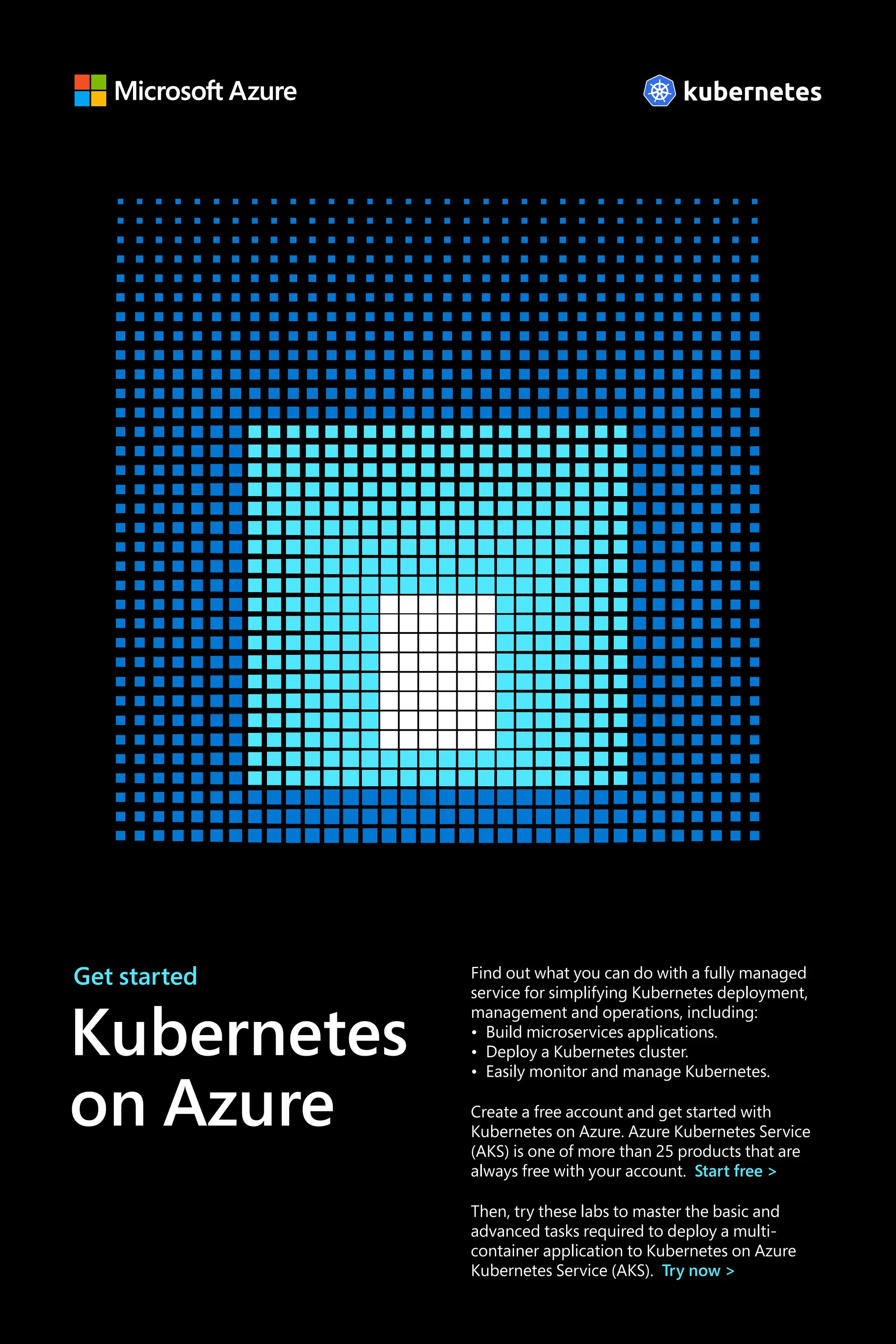 Find out what you can do with a fully managed
service for simplifying Kubernetes deployment,
management and operations, including:
• Build microservices applications.
• Deploy a Kubernetes cluster.
• Easily monitor and manage Kubernetes.
Create a free account and get started with
Kubernetes on Azure. Azure Kubernetes Service
(AKS) is one of more than 25 products that are
always free with your account. Start free >
Then, try these labs to master the basic and
advanced tasks required to deploy a multi-
container application to Kubernetes on Azure
Kubernetes Service (AKS). Try now >
Get started
Kubernetes
on Azure
 