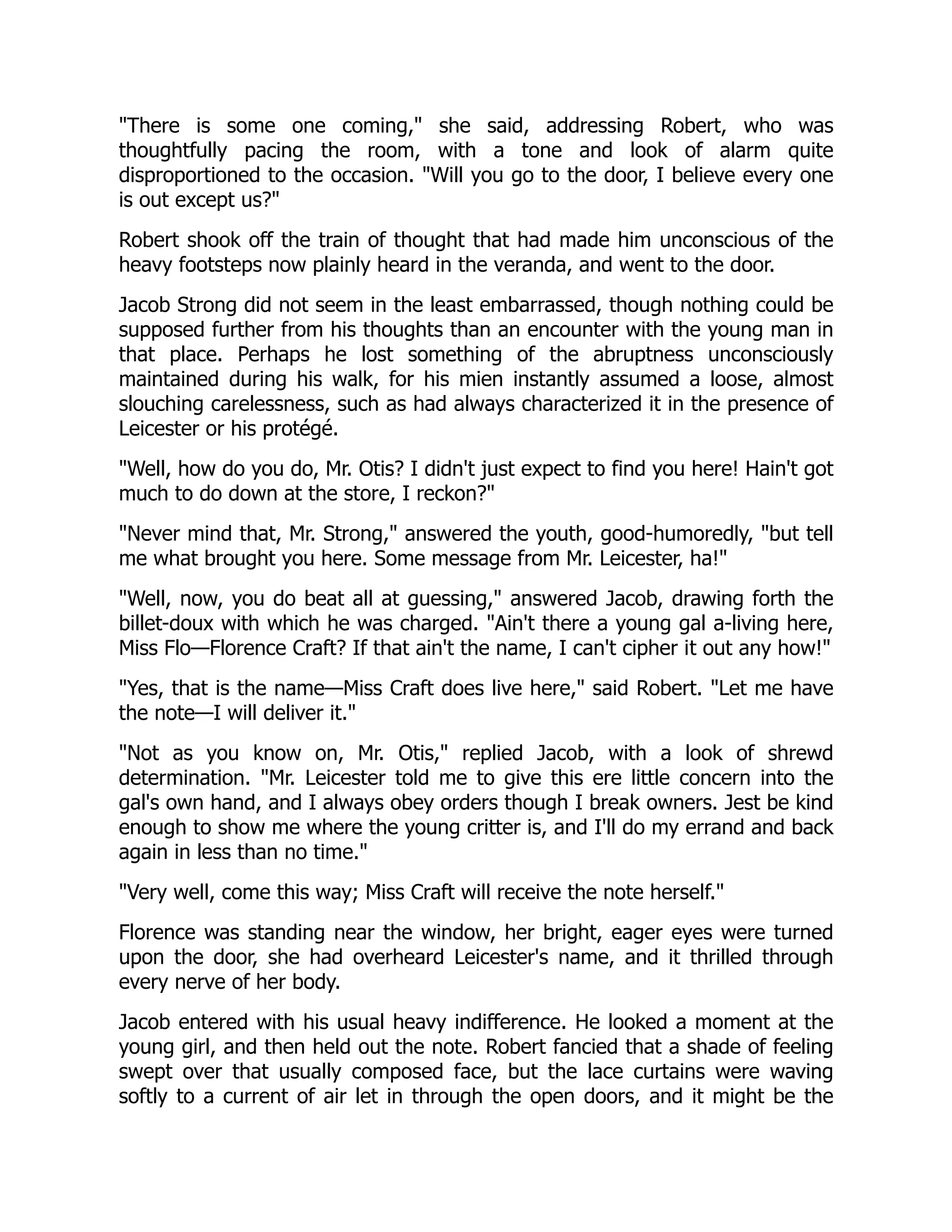 "There is some one coming," she said, addressing Robert, who was
thoughtfully pacing the room, with a tone and look of alarm quite
disproportioned to the occasion. "Will you go to the door, I believe every one
is out except us?"
Robert shook off the train of thought that had made him unconscious of the
heavy footsteps now plainly heard in the veranda, and went to the door.
Jacob Strong did not seem in the least embarrassed, though nothing could be
supposed further from his thoughts than an encounter with the young man in
that place. Perhaps he lost something of the abruptness unconsciously
maintained during his walk, for his mien instantly assumed a loose, almost
slouching carelessness, such as had always characterized it in the presence of
Leicester or his protégé.
"Well, how do you do, Mr. Otis? I didn't just expect to find you here! Hain't got
much to do down at the store, I reckon?"
"Never mind that, Mr. Strong," answered the youth, good-humoredly, "but tell
me what brought you here. Some message from Mr. Leicester, ha!"
"Well, now, you do beat all at guessing," answered Jacob, drawing forth the
billet-doux with which he was charged. "Ain't there a young gal a-living here,
Miss Flo—Florence Craft? If that ain't the name, I can't cipher it out any how!"
"Yes, that is the name—Miss Craft does live here," said Robert. "Let me have
the note—I will deliver it."
"Not as you know on, Mr. Otis," replied Jacob, with a look of shrewd
determination. "Mr. Leicester told me to give this ere little concern into the
gal's own hand, and I always obey orders though I break owners. Jest be kind
enough to show me where the young critter is, and I'll do my errand and back
again in less than no time."
"Very well, come this way; Miss Craft will receive the note herself."
Florence was standing near the window, her bright, eager eyes were turned
upon the door, she had overheard Leicester's name, and it thrilled through
every nerve of her body.
Jacob entered with his usual heavy indifference. He looked a moment at the
young girl, and then held out the note. Robert fancied that a shade of feeling
swept over that usually composed face, but the lace curtains were waving
softly to a current of air let in through the open doors, and it might be the
 