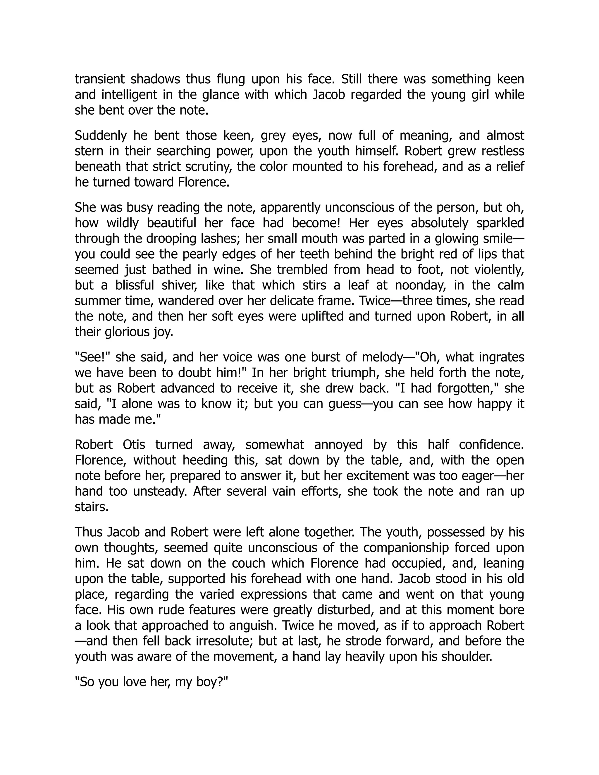 transient shadows thus flung upon his face. Still there was something keen
and intelligent in the glance with which Jacob regarded the young girl while
she bent over the note.
Suddenly he bent those keen, grey eyes, now full of meaning, and almost
stern in their searching power, upon the youth himself. Robert grew restless
beneath that strict scrutiny, the color mounted to his forehead, and as a relief
he turned toward Florence.
She was busy reading the note, apparently unconscious of the person, but oh,
how wildly beautiful her face had become! Her eyes absolutely sparkled
through the drooping lashes; her small mouth was parted in a glowing smile—
you could see the pearly edges of her teeth behind the bright red of lips that
seemed just bathed in wine. She trembled from head to foot, not violently,
but a blissful shiver, like that which stirs a leaf at noonday, in the calm
summer time, wandered over her delicate frame. Twice—three times, she read
the note, and then her soft eyes were uplifted and turned upon Robert, in all
their glorious joy.
"See!" she said, and her voice was one burst of melody—"Oh, what ingrates
we have been to doubt him!" In her bright triumph, she held forth the note,
but as Robert advanced to receive it, she drew back. "I had forgotten," she
said, "I alone was to know it; but you can guess—you can see how happy it
has made me."
Robert Otis turned away, somewhat annoyed by this half confidence.
Florence, without heeding this, sat down by the table, and, with the open
note before her, prepared to answer it, but her excitement was too eager—her
hand too unsteady. After several vain efforts, she took the note and ran up
stairs.
Thus Jacob and Robert were left alone together. The youth, possessed by his
own thoughts, seemed quite unconscious of the companionship forced upon
him. He sat down on the couch which Florence had occupied, and, leaning
upon the table, supported his forehead with one hand. Jacob stood in his old
place, regarding the varied expressions that came and went on that young
face. His own rude features were greatly disturbed, and at this moment bore
a look that approached to anguish. Twice he moved, as if to approach Robert
—and then fell back irresolute; but at last, he strode forward, and before the
youth was aware of the movement, a hand lay heavily upon his shoulder.
"So you love her, my boy?"
 