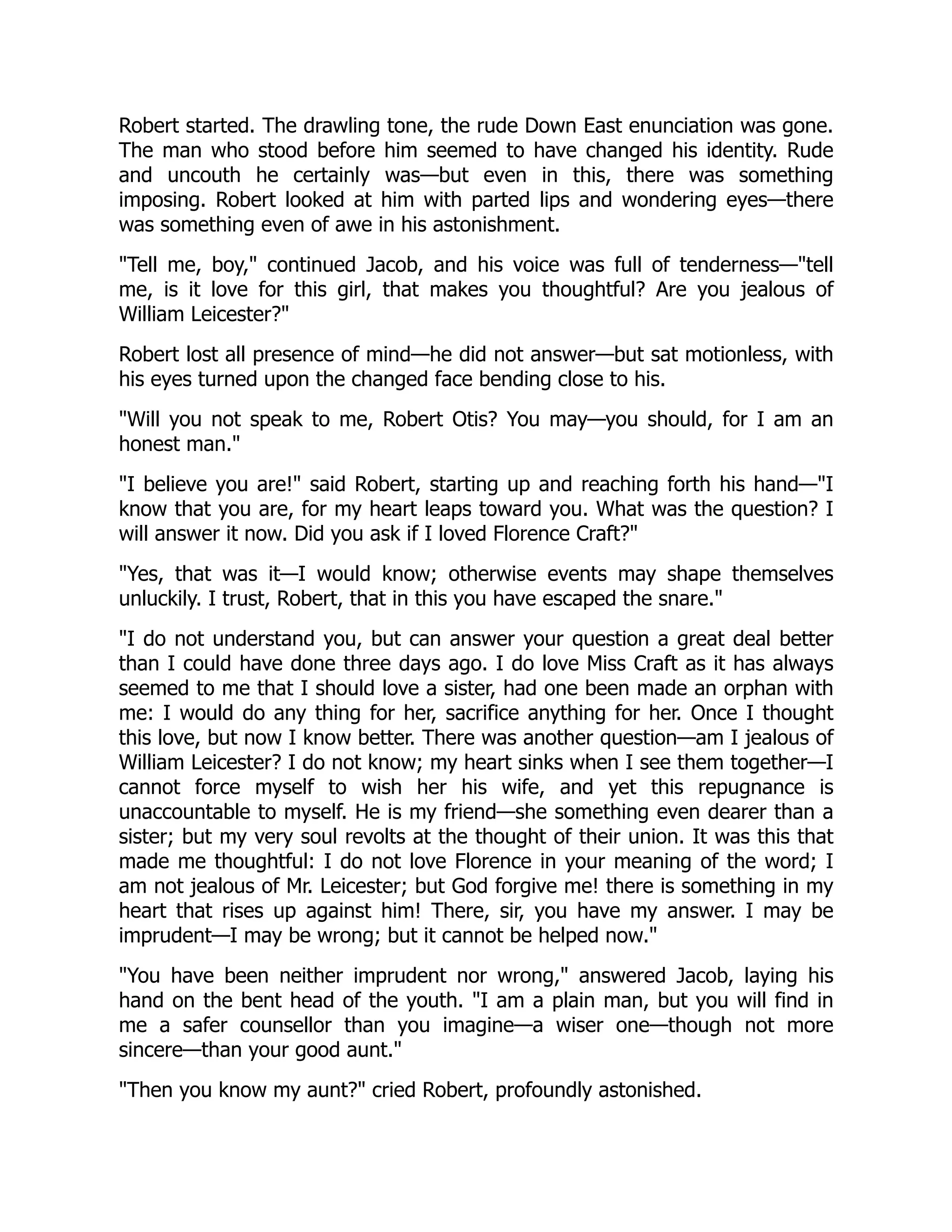 Robert started. The drawling tone, the rude Down East enunciation was gone.
The man who stood before him seemed to have changed his identity. Rude
and uncouth he certainly was—but even in this, there was something
imposing. Robert looked at him with parted lips and wondering eyes—there
was something even of awe in his astonishment.
"Tell me, boy," continued Jacob, and his voice was full of tenderness—"tell
me, is it love for this girl, that makes you thoughtful? Are you jealous of
William Leicester?"
Robert lost all presence of mind—he did not answer—but sat motionless, with
his eyes turned upon the changed face bending close to his.
"Will you not speak to me, Robert Otis? You may—you should, for I am an
honest man."
"I believe you are!" said Robert, starting up and reaching forth his hand—"I
know that you are, for my heart leaps toward you. What was the question? I
will answer it now. Did you ask if I loved Florence Craft?"
"Yes, that was it—I would know; otherwise events may shape themselves
unluckily. I trust, Robert, that in this you have escaped the snare."
"I do not understand you, but can answer your question a great deal better
than I could have done three days ago. I do love Miss Craft as it has always
seemed to me that I should love a sister, had one been made an orphan with
me: I would do any thing for her, sacrifice anything for her. Once I thought
this love, but now I know better. There was another question—am I jealous of
William Leicester? I do not know; my heart sinks when I see them together—I
cannot force myself to wish her his wife, and yet this repugnance is
unaccountable to myself. He is my friend—she something even dearer than a
sister; but my very soul revolts at the thought of their union. It was this that
made me thoughtful: I do not love Florence in your meaning of the word; I
am not jealous of Mr. Leicester; but God forgive me! there is something in my
heart that rises up against him! There, sir, you have my answer. I may be
imprudent—I may be wrong; but it cannot be helped now."
"You have been neither imprudent nor wrong," answered Jacob, laying his
hand on the bent head of the youth. "I am a plain man, but you will find in
me a safer counsellor than you imagine—a wiser one—though not more
sincere—than your good aunt."
"Then you know my aunt?" cried Robert, profoundly astonished.
 