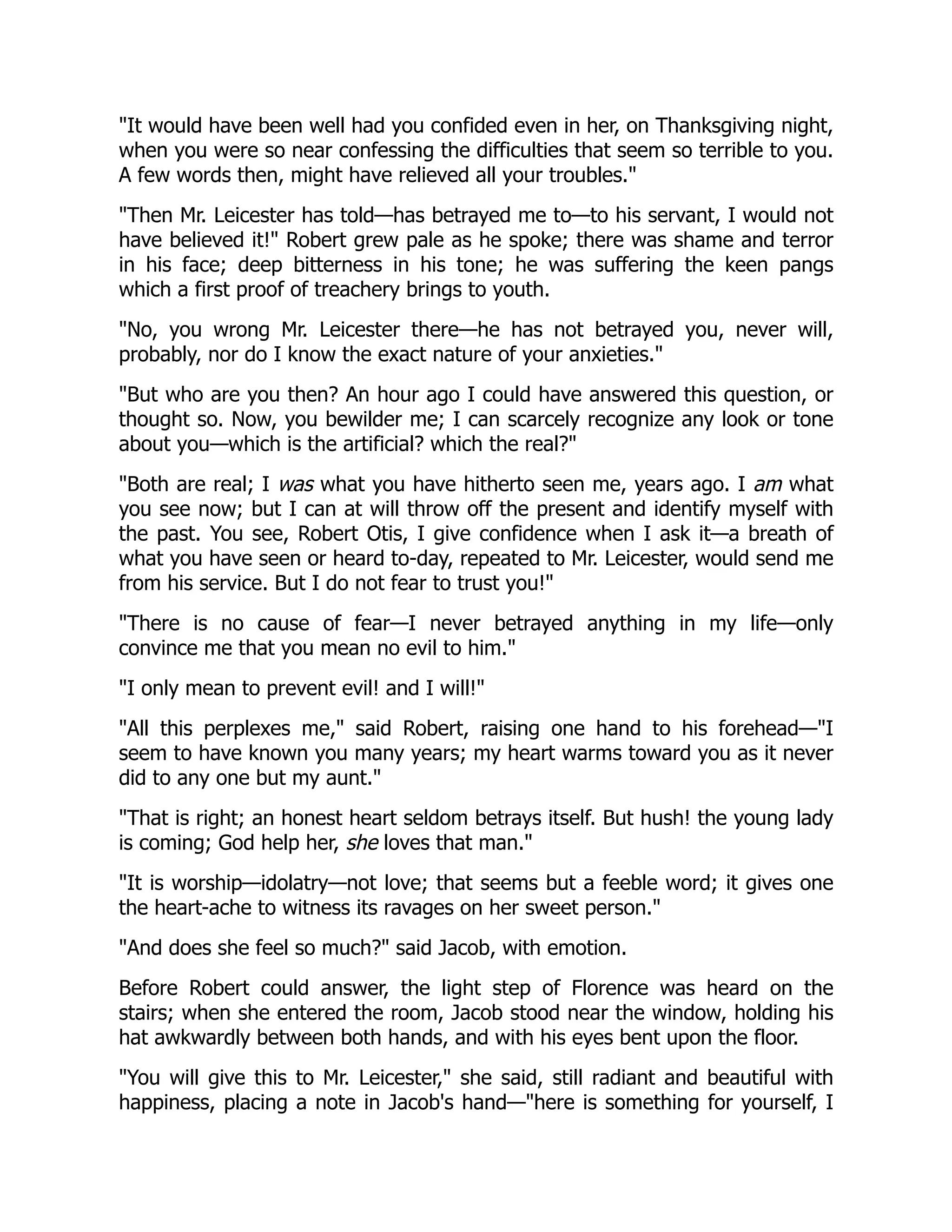 "It would have been well had you confided even in her, on Thanksgiving night,
when you were so near confessing the difficulties that seem so terrible to you.
A few words then, might have relieved all your troubles."
"Then Mr. Leicester has told—has betrayed me to—to his servant, I would not
have believed it!" Robert grew pale as he spoke; there was shame and terror
in his face; deep bitterness in his tone; he was suffering the keen pangs
which a first proof of treachery brings to youth.
"No, you wrong Mr. Leicester there—he has not betrayed you, never will,
probably, nor do I know the exact nature of your anxieties."
"But who are you then? An hour ago I could have answered this question, or
thought so. Now, you bewilder me; I can scarcely recognize any look or tone
about you—which is the artificial? which the real?"
"Both are real; I was what you have hitherto seen me, years ago. I am what
you see now; but I can at will throw off the present and identify myself with
the past. You see, Robert Otis, I give confidence when I ask it—a breath of
what you have seen or heard to-day, repeated to Mr. Leicester, would send me
from his service. But I do not fear to trust you!"
"There is no cause of fear—I never betrayed anything in my life—only
convince me that you mean no evil to him."
"I only mean to prevent evil! and I will!"
"All this perplexes me," said Robert, raising one hand to his forehead—"I
seem to have known you many years; my heart warms toward you as it never
did to any one but my aunt."
"That is right; an honest heart seldom betrays itself. But hush! the young lady
is coming; God help her, she loves that man."
"It is worship—idolatry—not love; that seems but a feeble word; it gives one
the heart-ache to witness its ravages on her sweet person."
"And does she feel so much?" said Jacob, with emotion.
Before Robert could answer, the light step of Florence was heard on the
stairs; when she entered the room, Jacob stood near the window, holding his
hat awkwardly between both hands, and with his eyes bent upon the floor.
"You will give this to Mr. Leicester," she said, still radiant and beautiful with
happiness, placing a note in Jacob's hand—"here is something for yourself, I
 