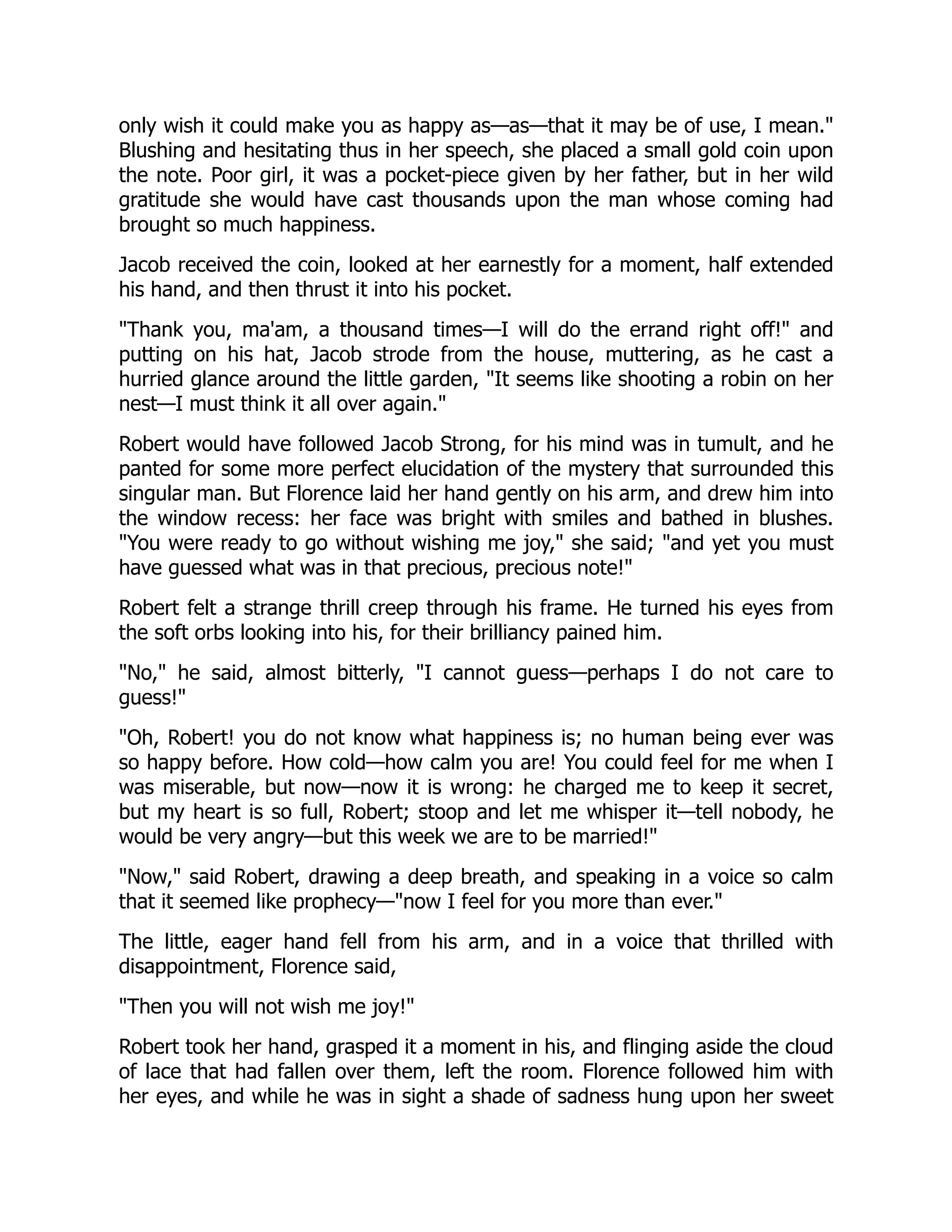 only wish it could make you as happy as—as—that it may be of use, I mean."
Blushing and hesitating thus in her speech, she placed a small gold coin upon
the note. Poor girl, it was a pocket-piece given by her father, but in her wild
gratitude she would have cast thousands upon the man whose coming had
brought so much happiness.
Jacob received the coin, looked at her earnestly for a moment, half extended
his hand, and then thrust it into his pocket.
"Thank you, ma'am, a thousand times—I will do the errand right off!" and
putting on his hat, Jacob strode from the house, muttering, as he cast a
hurried glance around the little garden, "It seems like shooting a robin on her
nest—I must think it all over again."
Robert would have followed Jacob Strong, for his mind was in tumult, and he
panted for some more perfect elucidation of the mystery that surrounded this
singular man. But Florence laid her hand gently on his arm, and drew him into
the window recess: her face was bright with smiles and bathed in blushes.
"You were ready to go without wishing me joy," she said; "and yet you must
have guessed what was in that precious, precious note!"
Robert felt a strange thrill creep through his frame. He turned his eyes from
the soft orbs looking into his, for their brilliancy pained him.
"No," he said, almost bitterly, "I cannot guess—perhaps I do not care to
guess!"
"Oh, Robert! you do not know what happiness is; no human being ever was
so happy before. How cold—how calm you are! You could feel for me when I
was miserable, but now—now it is wrong: he charged me to keep it secret,
but my heart is so full, Robert; stoop and let me whisper it—tell nobody, he
would be very angry—but this week we are to be married!"
"Now," said Robert, drawing a deep breath, and speaking in a voice so calm
that it seemed like prophecy—"now I feel for you more than ever."
The little, eager hand fell from his arm, and in a voice that thrilled with
disappointment, Florence said,
"Then you will not wish me joy!"
Robert took her hand, grasped it a moment in his, and flinging aside the cloud
of lace that had fallen over them, left the room. Florence followed him with
her eyes, and while he was in sight a shade of sadness hung upon her sweet
 