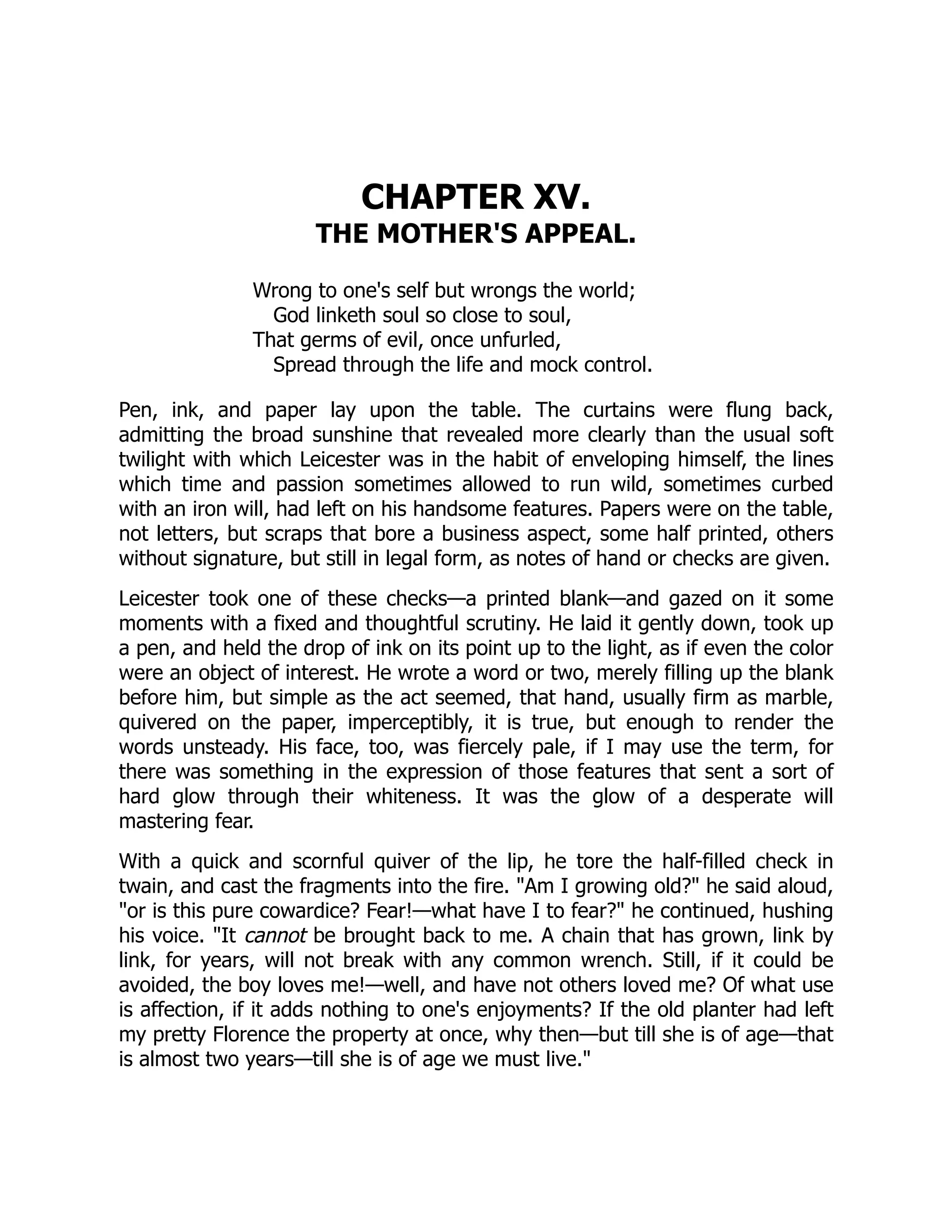 CHAPTER XV.
THE MOTHER'S APPEAL.
Wrong to one's self but wrongs the world;
God linketh soul so close to soul,
That germs of evil, once unfurled,
Spread through the life and mock control.
Pen, ink, and paper lay upon the table. The curtains were flung back,
admitting the broad sunshine that revealed more clearly than the usual soft
twilight with which Leicester was in the habit of enveloping himself, the lines
which time and passion sometimes allowed to run wild, sometimes curbed
with an iron will, had left on his handsome features. Papers were on the table,
not letters, but scraps that bore a business aspect, some half printed, others
without signature, but still in legal form, as notes of hand or checks are given.
Leicester took one of these checks—a printed blank—and gazed on it some
moments with a fixed and thoughtful scrutiny. He laid it gently down, took up
a pen, and held the drop of ink on its point up to the light, as if even the color
were an object of interest. He wrote a word or two, merely filling up the blank
before him, but simple as the act seemed, that hand, usually firm as marble,
quivered on the paper, imperceptibly, it is true, but enough to render the
words unsteady. His face, too, was fiercely pale, if I may use the term, for
there was something in the expression of those features that sent a sort of
hard glow through their whiteness. It was the glow of a desperate will
mastering fear.
With a quick and scornful quiver of the lip, he tore the half-filled check in
twain, and cast the fragments into the fire. "Am I growing old?" he said aloud,
"or is this pure cowardice? Fear!—what have I to fear?" he continued, hushing
his voice. "It cannot be brought back to me. A chain that has grown, link by
link, for years, will not break with any common wrench. Still, if it could be
avoided, the boy loves me!—well, and have not others loved me? Of what use
is affection, if it adds nothing to one's enjoyments? If the old planter had left
my pretty Florence the property at once, why then—but till she is of age—that
is almost two years—till she is of age we must live."
 