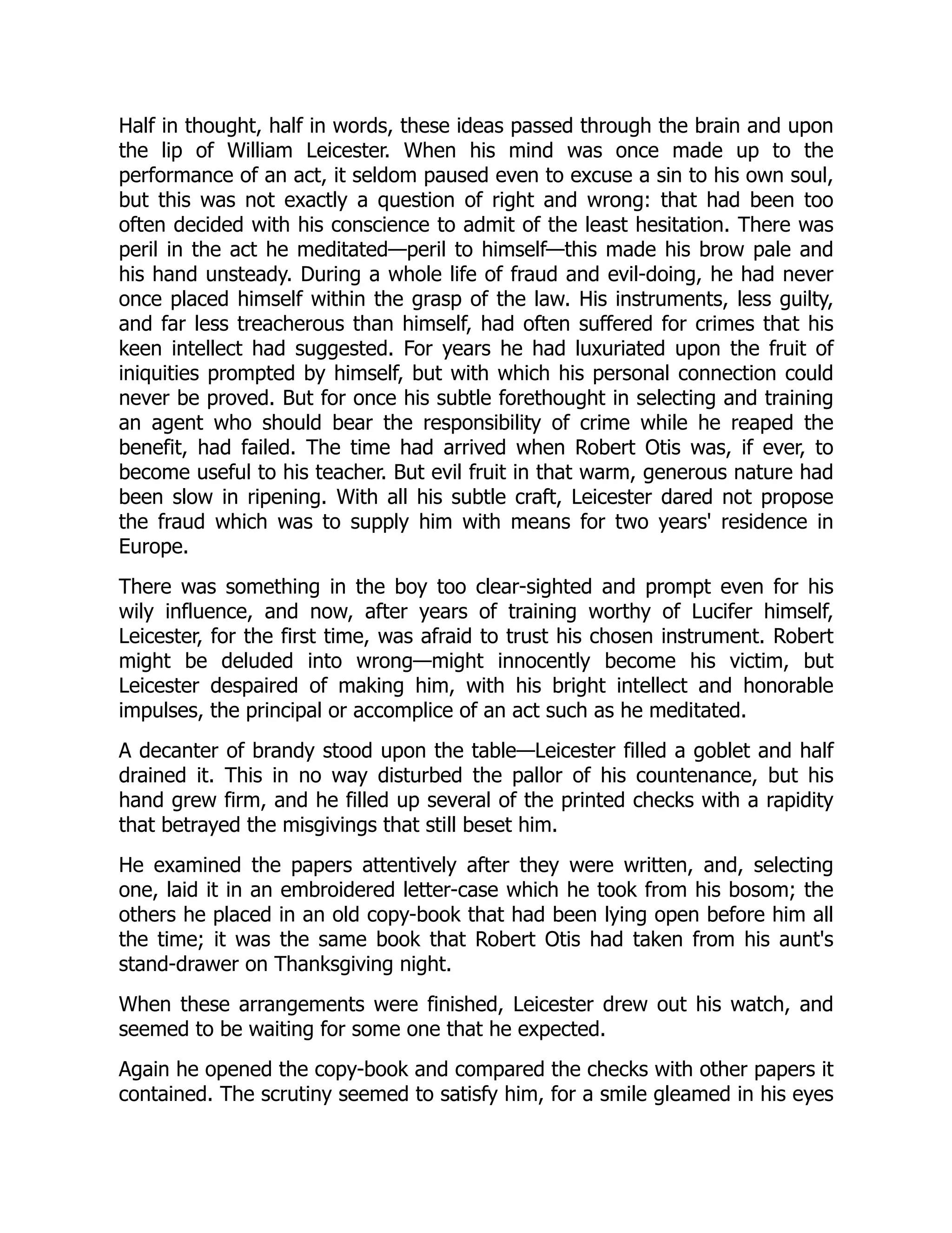 Half in thought, half in words, these ideas passed through the brain and upon
the lip of William Leicester. When his mind was once made up to the
performance of an act, it seldom paused even to excuse a sin to his own soul,
but this was not exactly a question of right and wrong: that had been too
often decided with his conscience to admit of the least hesitation. There was
peril in the act he meditated—peril to himself—this made his brow pale and
his hand unsteady. During a whole life of fraud and evil-doing, he had never
once placed himself within the grasp of the law. His instruments, less guilty,
and far less treacherous than himself, had often suffered for crimes that his
keen intellect had suggested. For years he had luxuriated upon the fruit of
iniquities prompted by himself, but with which his personal connection could
never be proved. But for once his subtle forethought in selecting and training
an agent who should bear the responsibility of crime while he reaped the
benefit, had failed. The time had arrived when Robert Otis was, if ever, to
become useful to his teacher. But evil fruit in that warm, generous nature had
been slow in ripening. With all his subtle craft, Leicester dared not propose
the fraud which was to supply him with means for two years' residence in
Europe.
There was something in the boy too clear-sighted and prompt even for his
wily influence, and now, after years of training worthy of Lucifer himself,
Leicester, for the first time, was afraid to trust his chosen instrument. Robert
might be deluded into wrong—might innocently become his victim, but
Leicester despaired of making him, with his bright intellect and honorable
impulses, the principal or accomplice of an act such as he meditated.
A decanter of brandy stood upon the table—Leicester filled a goblet and half
drained it. This in no way disturbed the pallor of his countenance, but his
hand grew firm, and he filled up several of the printed checks with a rapidity
that betrayed the misgivings that still beset him.
He examined the papers attentively after they were written, and, selecting
one, laid it in an embroidered letter-case which he took from his bosom; the
others he placed in an old copy-book that had been lying open before him all
the time; it was the same book that Robert Otis had taken from his aunt's
stand-drawer on Thanksgiving night.
When these arrangements were finished, Leicester drew out his watch, and
seemed to be waiting for some one that he expected.
Again he opened the copy-book and compared the checks with other papers it
contained. The scrutiny seemed to satisfy him, for a smile gleamed in his eyes
 