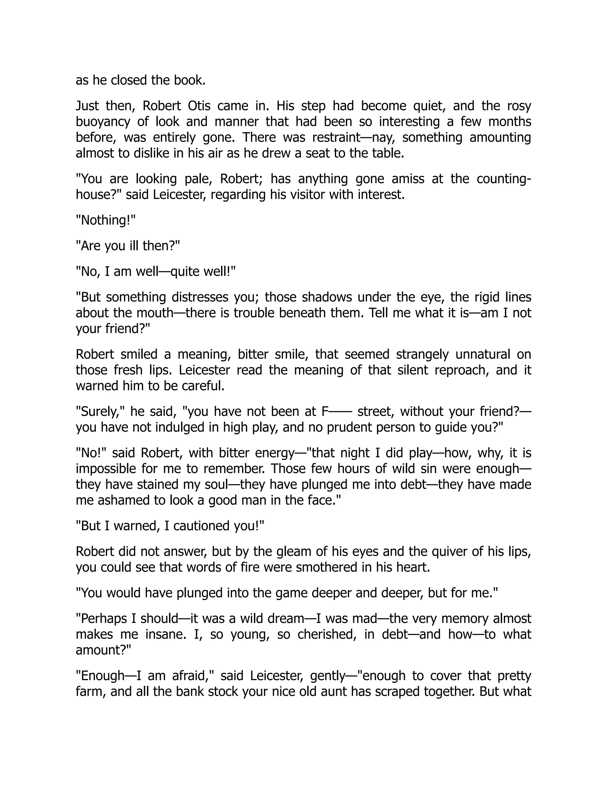 as he closed the book.
Just then, Robert Otis came in. His step had become quiet, and the rosy
buoyancy of look and manner that had been so interesting a few months
before, was entirely gone. There was restraint—nay, something amounting
almost to dislike in his air as he drew a seat to the table.
"You are looking pale, Robert; has anything gone amiss at the counting-
house?" said Leicester, regarding his visitor with interest.
"Nothing!"
"Are you ill then?"
"No, I am well—quite well!"
"But something distresses you; those shadows under the eye, the rigid lines
about the mouth—there is trouble beneath them. Tell me what it is—am I not
your friend?"
Robert smiled a meaning, bitter smile, that seemed strangely unnatural on
those fresh lips. Leicester read the meaning of that silent reproach, and it
warned him to be careful.
"Surely," he said, "you have not been at F—— street, without your friend?—
you have not indulged in high play, and no prudent person to guide you?"
"No!" said Robert, with bitter energy—"that night I did play—how, why, it is
impossible for me to remember. Those few hours of wild sin were enough—
they have stained my soul—they have plunged me into debt—they have made
me ashamed to look a good man in the face."
"But I warned, I cautioned you!"
Robert did not answer, but by the gleam of his eyes and the quiver of his lips,
you could see that words of fire were smothered in his heart.
"You would have plunged into the game deeper and deeper, but for me."
"Perhaps I should—it was a wild dream—I was mad—the very memory almost
makes me insane. I, so young, so cherished, in debt—and how—to what
amount?"
"Enough—I am afraid," said Leicester, gently—"enough to cover that pretty
farm, and all the bank stock your nice old aunt has scraped together. But what
 