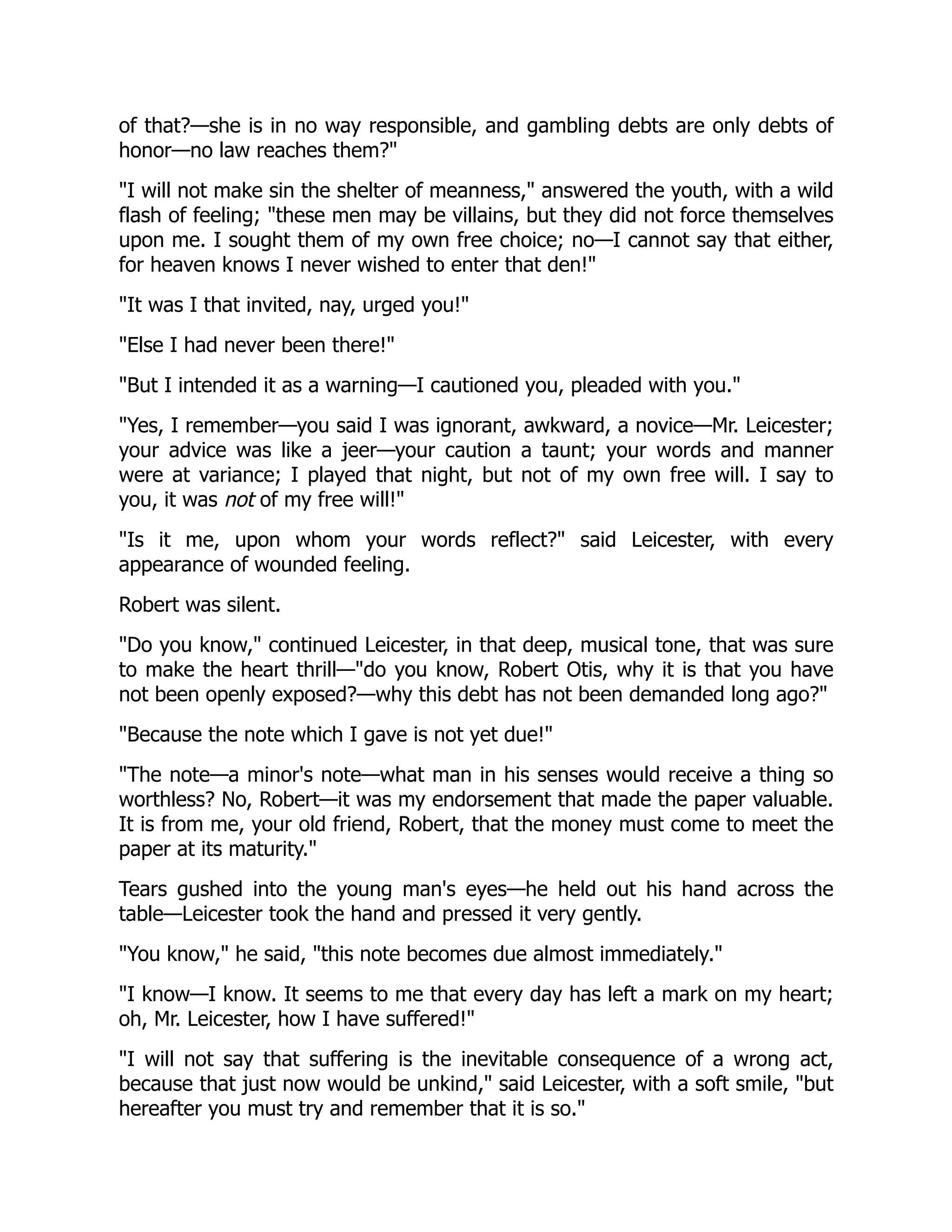 of that?—she is in no way responsible, and gambling debts are only debts of
honor—no law reaches them?"
"I will not make sin the shelter of meanness," answered the youth, with a wild
flash of feeling; "these men may be villains, but they did not force themselves
upon me. I sought them of my own free choice; no—I cannot say that either,
for heaven knows I never wished to enter that den!"
"It was I that invited, nay, urged you!"
"Else I had never been there!"
"But I intended it as a warning—I cautioned you, pleaded with you."
"Yes, I remember—you said I was ignorant, awkward, a novice—Mr. Leicester;
your advice was like a jeer—your caution a taunt; your words and manner
were at variance; I played that night, but not of my own free will. I say to
you, it was not of my free will!"
"Is it me, upon whom your words reflect?" said Leicester, with every
appearance of wounded feeling.
Robert was silent.
"Do you know," continued Leicester, in that deep, musical tone, that was sure
to make the heart thrill—"do you know, Robert Otis, why it is that you have
not been openly exposed?—why this debt has not been demanded long ago?"
"Because the note which I gave is not yet due!"
"The note—a minor's note—what man in his senses would receive a thing so
worthless? No, Robert—it was my endorsement that made the paper valuable.
It is from me, your old friend, Robert, that the money must come to meet the
paper at its maturity."
Tears gushed into the young man's eyes—he held out his hand across the
table—Leicester took the hand and pressed it very gently.
"You know," he said, "this note becomes due almost immediately."
"I know—I know. It seems to me that every day has left a mark on my heart;
oh, Mr. Leicester, how I have suffered!"
"I will not say that suffering is the inevitable consequence of a wrong act,
because that just now would be unkind," said Leicester, with a soft smile, "but
hereafter you must try and remember that it is so."
 
