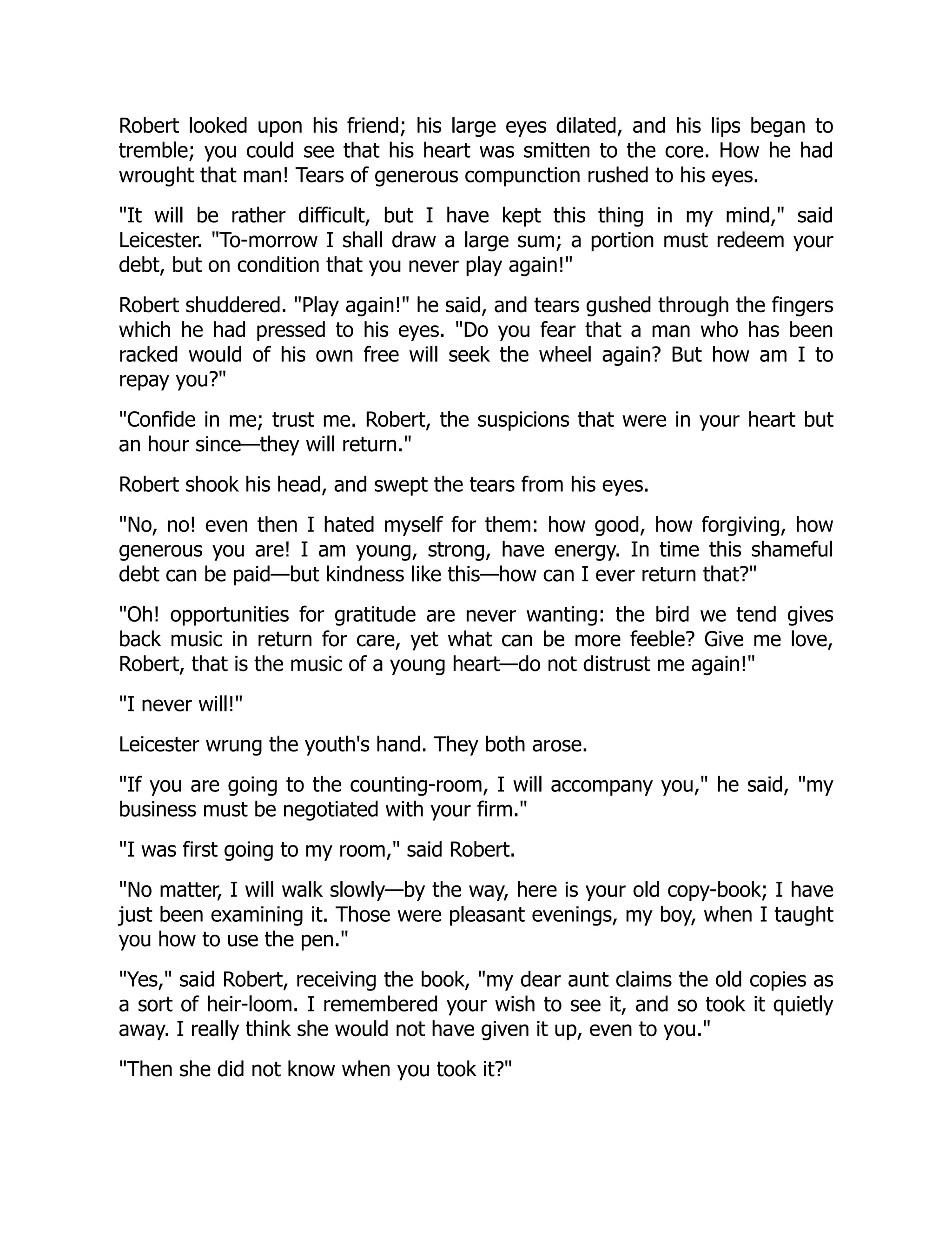 Robert looked upon his friend; his large eyes dilated, and his lips began to
tremble; you could see that his heart was smitten to the core. How he had
wrought that man! Tears of generous compunction rushed to his eyes.
"It will be rather difficult, but I have kept this thing in my mind," said
Leicester. "To-morrow I shall draw a large sum; a portion must redeem your
debt, but on condition that you never play again!"
Robert shuddered. "Play again!" he said, and tears gushed through the fingers
which he had pressed to his eyes. "Do you fear that a man who has been
racked would of his own free will seek the wheel again? But how am I to
repay you?"
"Confide in me; trust me. Robert, the suspicions that were in your heart but
an hour since—they will return."
Robert shook his head, and swept the tears from his eyes.
"No, no! even then I hated myself for them: how good, how forgiving, how
generous you are! I am young, strong, have energy. In time this shameful
debt can be paid—but kindness like this—how can I ever return that?"
"Oh! opportunities for gratitude are never wanting: the bird we tend gives
back music in return for care, yet what can be more feeble? Give me love,
Robert, that is the music of a young heart—do not distrust me again!"
"I never will!"
Leicester wrung the youth's hand. They both arose.
"If you are going to the counting-room, I will accompany you," he said, "my
business must be negotiated with your firm."
"I was first going to my room," said Robert.
"No matter, I will walk slowly—by the way, here is your old copy-book; I have
just been examining it. Those were pleasant evenings, my boy, when I taught
you how to use the pen."
"Yes," said Robert, receiving the book, "my dear aunt claims the old copies as
a sort of heir-loom. I remembered your wish to see it, and so took it quietly
away. I really think she would not have given it up, even to you."
"Then she did not know when you took it?"
 