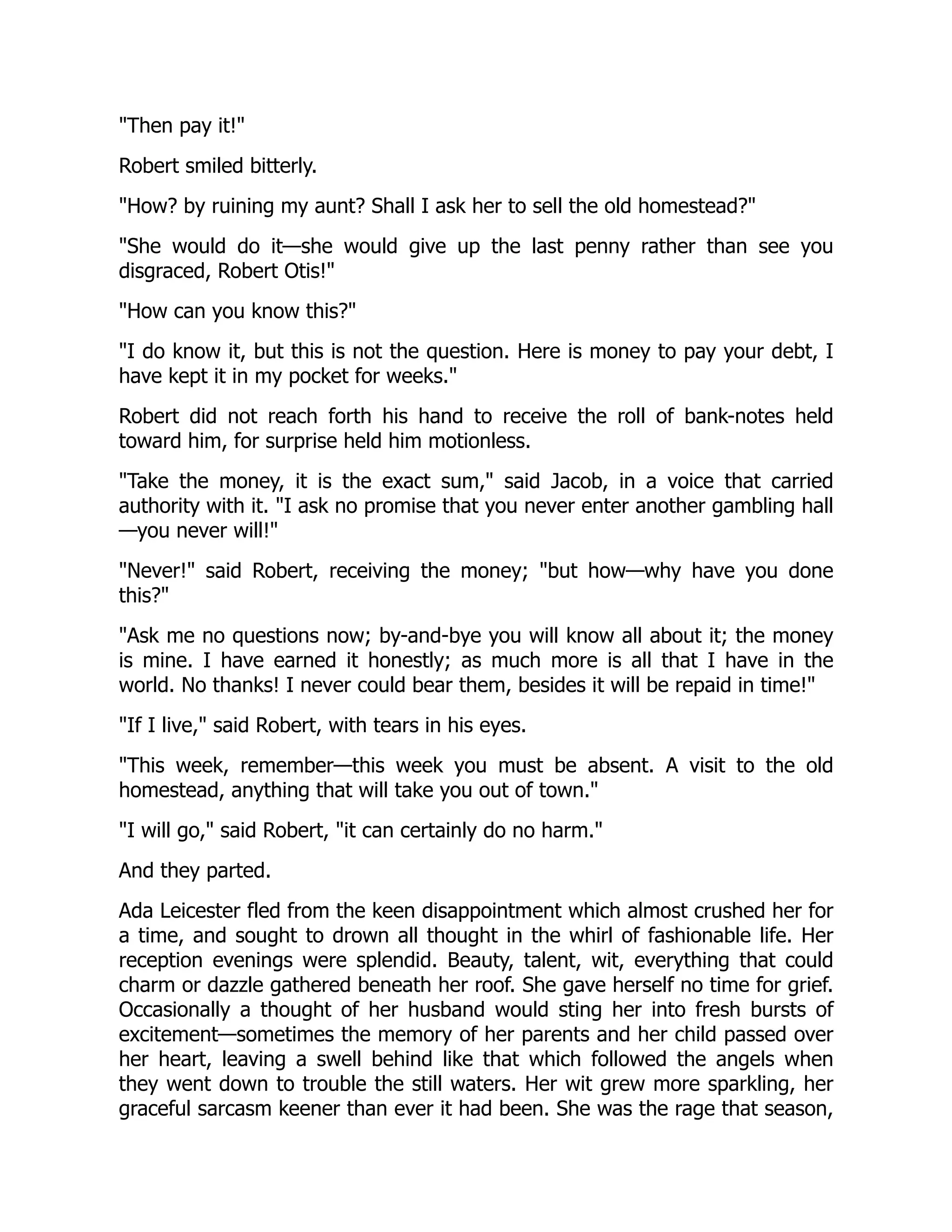 "Then pay it!"
Robert smiled bitterly.
"How? by ruining my aunt? Shall I ask her to sell the old homestead?"
"She would do it—she would give up the last penny rather than see you
disgraced, Robert Otis!"
"How can you know this?"
"I do know it, but this is not the question. Here is money to pay your debt, I
have kept it in my pocket for weeks."
Robert did not reach forth his hand to receive the roll of bank-notes held
toward him, for surprise held him motionless.
"Take the money, it is the exact sum," said Jacob, in a voice that carried
authority with it. "I ask no promise that you never enter another gambling hall
—you never will!"
"Never!" said Robert, receiving the money; "but how—why have you done
this?"
"Ask me no questions now; by-and-bye you will know all about it; the money
is mine. I have earned it honestly; as much more is all that I have in the
world. No thanks! I never could bear them, besides it will be repaid in time!"
"If I live," said Robert, with tears in his eyes.
"This week, remember—this week you must be absent. A visit to the old
homestead, anything that will take you out of town."
"I will go," said Robert, "it can certainly do no harm."
And they parted.
Ada Leicester fled from the keen disappointment which almost crushed her for
a time, and sought to drown all thought in the whirl of fashionable life. Her
reception evenings were splendid. Beauty, talent, wit, everything that could
charm or dazzle gathered beneath her roof. She gave herself no time for grief.
Occasionally a thought of her husband would sting her into fresh bursts of
excitement—sometimes the memory of her parents and her child passed over
her heart, leaving a swell behind like that which followed the angels when
they went down to trouble the still waters. Her wit grew more sparkling, her
graceful sarcasm keener than ever it had been. She was the rage that season,
 
