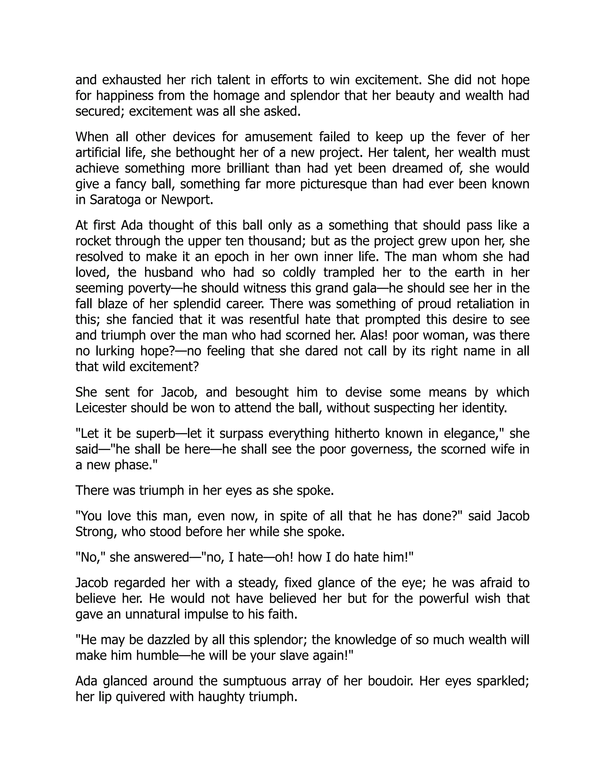 and exhausted her rich talent in efforts to win excitement. She did not hope
for happiness from the homage and splendor that her beauty and wealth had
secured; excitement was all she asked.
When all other devices for amusement failed to keep up the fever of her
artificial life, she bethought her of a new project. Her talent, her wealth must
achieve something more brilliant than had yet been dreamed of, she would
give a fancy ball, something far more picturesque than had ever been known
in Saratoga or Newport.
At first Ada thought of this ball only as a something that should pass like a
rocket through the upper ten thousand; but as the project grew upon her, she
resolved to make it an epoch in her own inner life. The man whom she had
loved, the husband who had so coldly trampled her to the earth in her
seeming poverty—he should witness this grand gala—he should see her in the
fall blaze of her splendid career. There was something of proud retaliation in
this; she fancied that it was resentful hate that prompted this desire to see
and triumph over the man who had scorned her. Alas! poor woman, was there
no lurking hope?—no feeling that she dared not call by its right name in all
that wild excitement?
She sent for Jacob, and besought him to devise some means by which
Leicester should be won to attend the ball, without suspecting her identity.
"Let it be superb—let it surpass everything hitherto known in elegance," she
said—"he shall be here—he shall see the poor governess, the scorned wife in
a new phase."
There was triumph in her eyes as she spoke.
"You love this man, even now, in spite of all that he has done?" said Jacob
Strong, who stood before her while she spoke.
"No," she answered—"no, I hate—oh! how I do hate him!"
Jacob regarded her with a steady, fixed glance of the eye; he was afraid to
believe her. He would not have believed her but for the powerful wish that
gave an unnatural impulse to his faith.
"He may be dazzled by all this splendor; the knowledge of so much wealth will
make him humble—he will be your slave again!"
Ada glanced around the sumptuous array of her boudoir. Her eyes sparkled;
her lip quivered with haughty triumph.
 