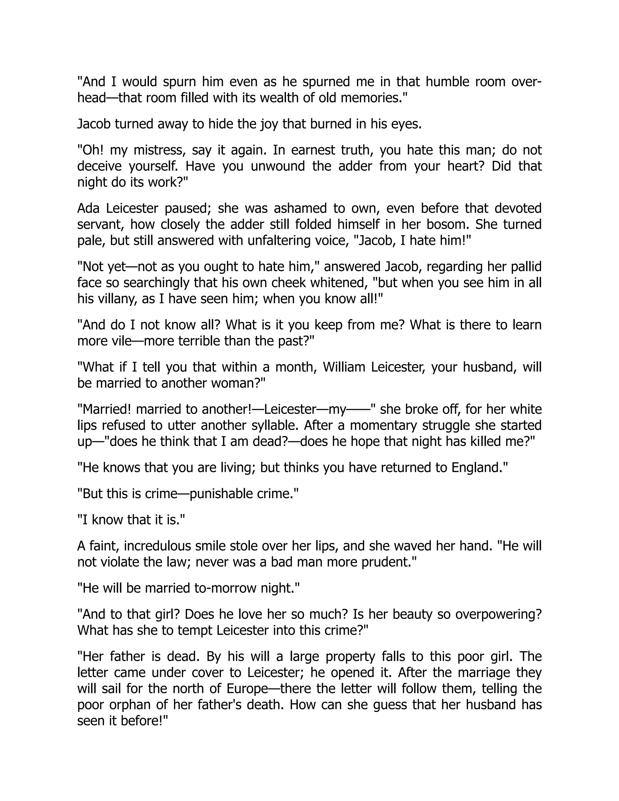 "And I would spurn him even as he spurned me in that humble room over-
head—that room filled with its wealth of old memories."
Jacob turned away to hide the joy that burned in his eyes.
"Oh! my mistress, say it again. In earnest truth, you hate this man; do not
deceive yourself. Have you unwound the adder from your heart? Did that
night do its work?"
Ada Leicester paused; she was ashamed to own, even before that devoted
servant, how closely the adder still folded himself in her bosom. She turned
pale, but still answered with unfaltering voice, "Jacob, I hate him!"
"Not yet—not as you ought to hate him," answered Jacob, regarding her pallid
face so searchingly that his own cheek whitened, "but when you see him in all
his villany, as I have seen him; when you know all!"
"And do I not know all? What is it you keep from me? What is there to learn
more vile—more terrible than the past?"
"What if I tell you that within a month, William Leicester, your husband, will
be married to another woman?"
"Married! married to another!—Leicester—my——" she broke off, for her white
lips refused to utter another syllable. After a momentary struggle she started
up—"does he think that I am dead?—does he hope that night has killed me?"
"He knows that you are living; but thinks you have returned to England."
"But this is crime—punishable crime."
"I know that it is."
A faint, incredulous smile stole over her lips, and she waved her hand. "He will
not violate the law; never was a bad man more prudent."
"He will be married to-morrow night."
"And to that girl? Does he love her so much? Is her beauty so overpowering?
What has she to tempt Leicester into this crime?"
"Her father is dead. By his will a large property falls to this poor girl. The
letter came under cover to Leicester; he opened it. After the marriage they
will sail for the north of Europe—there the letter will follow them, telling the
poor orphan of her father's death. How can she guess that her husband has
seen it before!"
 