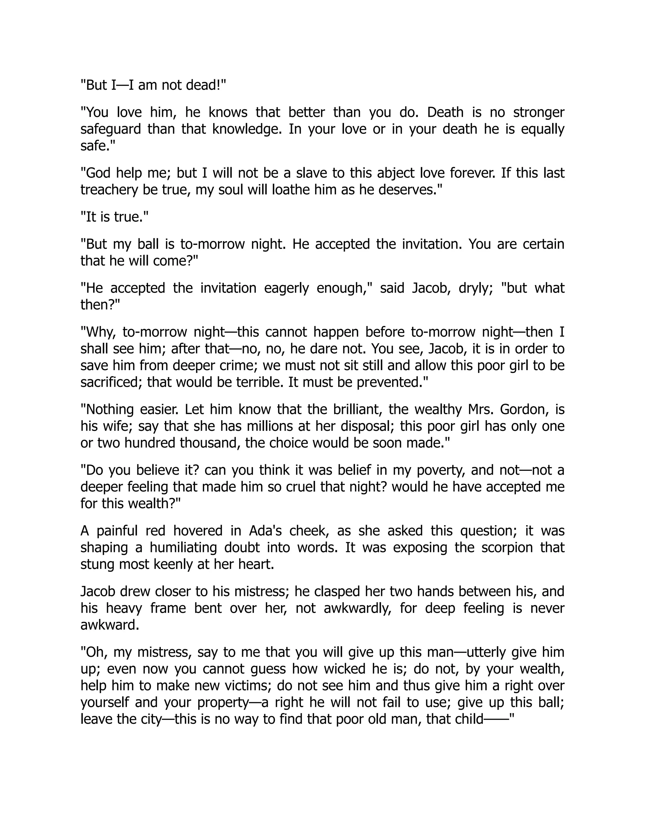 "But I—I am not dead!"
"You love him, he knows that better than you do. Death is no stronger
safeguard than that knowledge. In your love or in your death he is equally
safe."
"God help me; but I will not be a slave to this abject love forever. If this last
treachery be true, my soul will loathe him as he deserves."
"It is true."
"But my ball is to-morrow night. He accepted the invitation. You are certain
that he will come?"
"He accepted the invitation eagerly enough," said Jacob, dryly; "but what
then?"
"Why, to-morrow night—this cannot happen before to-morrow night—then I
shall see him; after that—no, no, he dare not. You see, Jacob, it is in order to
save him from deeper crime; we must not sit still and allow this poor girl to be
sacrificed; that would be terrible. It must be prevented."
"Nothing easier. Let him know that the brilliant, the wealthy Mrs. Gordon, is
his wife; say that she has millions at her disposal; this poor girl has only one
or two hundred thousand, the choice would be soon made."
"Do you believe it? can you think it was belief in my poverty, and not—not a
deeper feeling that made him so cruel that night? would he have accepted me
for this wealth?"
A painful red hovered in Ada's cheek, as she asked this question; it was
shaping a humiliating doubt into words. It was exposing the scorpion that
stung most keenly at her heart.
Jacob drew closer to his mistress; he clasped her two hands between his, and
his heavy frame bent over her, not awkwardly, for deep feeling is never
awkward.
"Oh, my mistress, say to me that you will give up this man—utterly give him
up; even now you cannot guess how wicked he is; do not, by your wealth,
help him to make new victims; do not see him and thus give him a right over
yourself and your property—a right he will not fail to use; give up this ball;
leave the city—this is no way to find that poor old man, that child——"
 