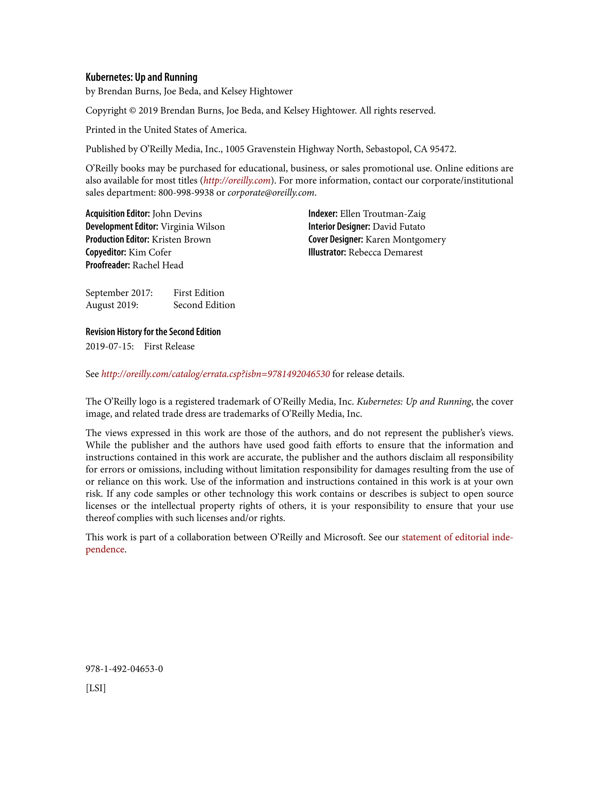 978-1-492-04653-0
[LSI]
Kubernetes: Up and Running
by Brendan Burns, Joe Beda, and Kelsey Hightower
Copyright © 2019 Brendan Burns, Joe Beda, and Kelsey Hightower. All rights reserved.
Printed in the United States of America.
Published by O’Reilly Media, Inc., 1005 Gravenstein Highway North, Sebastopol, CA 95472.
O’Reilly books may be purchased for educational, business, or sales promotional use. Online editions are
also available for most titles (http://oreilly.com). For more information, contact our corporate/institutional
sales department: 800-998-9938 or corporate@oreilly.com.
Acquisition Editor: John Devins
Development Editor: Virginia Wilson
Production Editor: Kristen Brown
Copyeditor: Kim Cofer
Proofreader: Rachel Head
Indexer: Ellen Troutman-Zaig
Interior Designer: David Futato
Cover Designer: Karen Montgomery
Illustrator: Rebecca Demarest
September 2017: First Edition
August 2019: Second Edition
Revision History for the Second Edition
2019-07-15: First Release
See http://oreilly.com/catalog/errata.csp?isbn=9781492046530 for release details.
The O’Reilly logo is a registered trademark of O’Reilly Media, Inc. Kubernetes: Up and Running, the cover
image, and related trade dress are trademarks of O’Reilly Media, Inc.
The views expressed in this work are those of the authors, and do not represent the publisher’s views.
While the publisher and the authors have used good faith efforts to ensure that the information and
instructions contained in this work are accurate, the publisher and the authors disclaim all responsibility
for errors or omissions, including without limitation responsibility for damages resulting from the use of
or reliance on this work. Use of the information and instructions contained in this work is at your own
risk. If any code samples or other technology this work contains or describes is subject to open source
licenses or the intellectual property rights of others, it is your responsibility to ensure that your use
thereof complies with such licenses and/or rights.
This work is part of a collaboration between O’Reilly and Microsoft. See our statement of editorial inde‐
pendence.
 